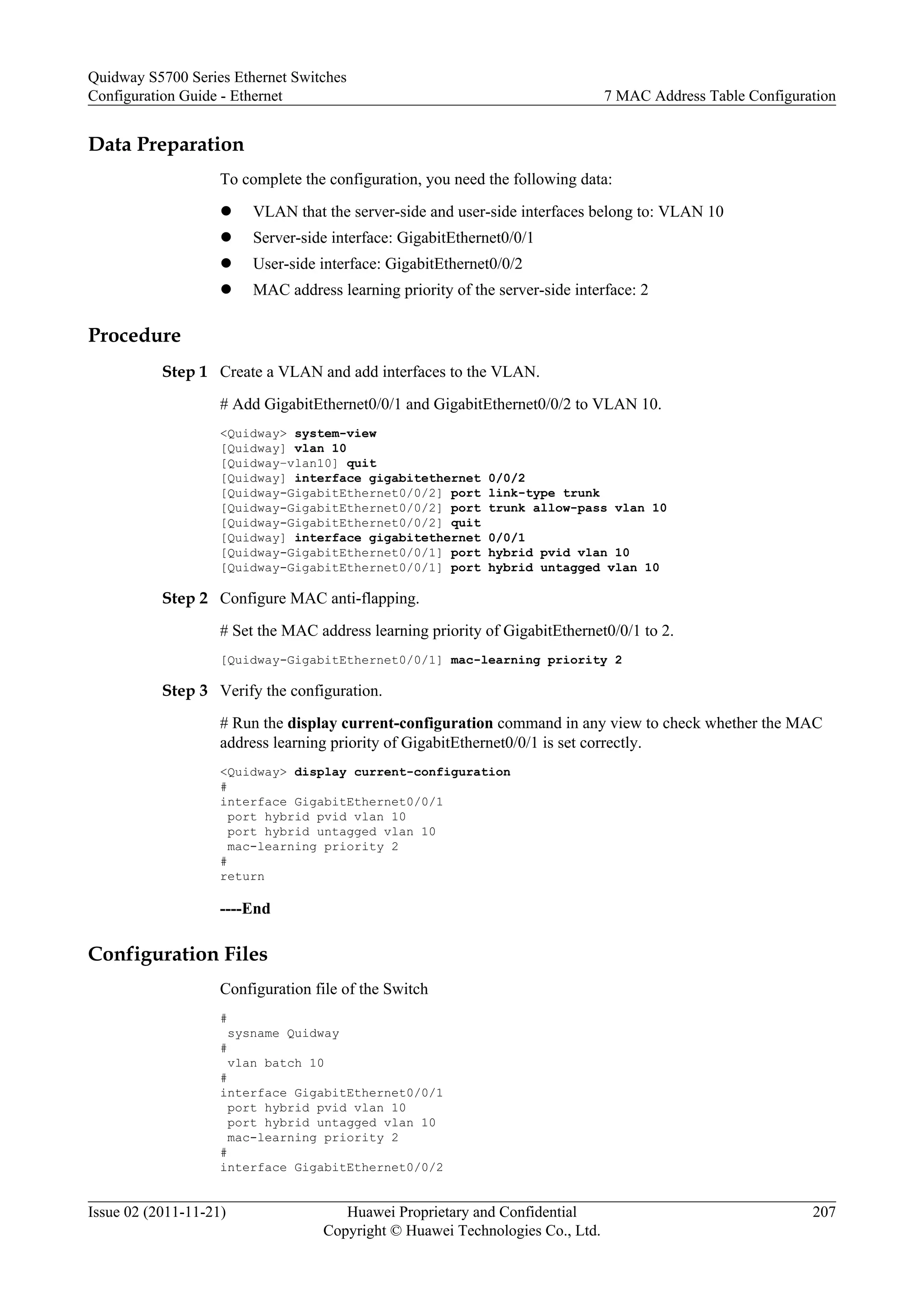 Data Preparation
To complete the configuration, you need the following data:
l VLAN that the server-side and user-side interfaces belong to: VLAN 10
l Server-side interface: GigabitEthernet0/0/1
l User-side interface: GigabitEthernet0/0/2
l MAC address learning priority of the server-side interface: 2
Procedure
Step 1 Create a VLAN and add interfaces to the VLAN.
# Add GigabitEthernet0/0/1 and GigabitEthernet0/0/2 to VLAN 10.
<Quidway> system-view
[Quidway] vlan 10
[Quidway–vlan10] quit
[Quidway] interface gigabitethernet 0/0/2
[Quidway-GigabitEthernet0/0/2] port link-type trunk
[Quidway-GigabitEthernet0/0/2] port trunk allow-pass vlan 10
[Quidway-GigabitEthernet0/0/2] quit
[Quidway] interface gigabitethernet 0/0/1
[Quidway-GigabitEthernet0/0/1] port hybrid pvid vlan 10
[Quidway-GigabitEthernet0/0/1] port hybrid untagged vlan 10
Step 2 Configure MAC anti-flapping.
# Set the MAC address learning priority of GigabitEthernet0/0/1 to 2.
[Quidway-GigabitEthernet0/0/1] mac-learning priority 2
Step 3 Verify the configuration.
# Run the display current-configuration command in any view to check whether the MAC
address learning priority of GigabitEthernet0/0/1 is set correctly.
<Quidway> display current-configuration
#
interface GigabitEthernet0/0/1
port hybrid pvid vlan 10
port hybrid untagged vlan 10
mac-learning priority 2
#
return
----End
Configuration Files
Configuration file of the Switch
#
sysname Quidway
#
vlan batch 10
#
interface GigabitEthernet0/0/1
port hybrid pvid vlan 10
port hybrid untagged vlan 10
mac-learning priority 2
#
interface GigabitEthernet0/0/2
Quidway S5700 Series Ethernet Switches
Configuration Guide - Ethernet 7 MAC Address Table Configuration
Issue 02 (2011-11-21) Huawei Proprietary and Confidential
Copyright © Huawei Technologies Co., Ltd.
207
 