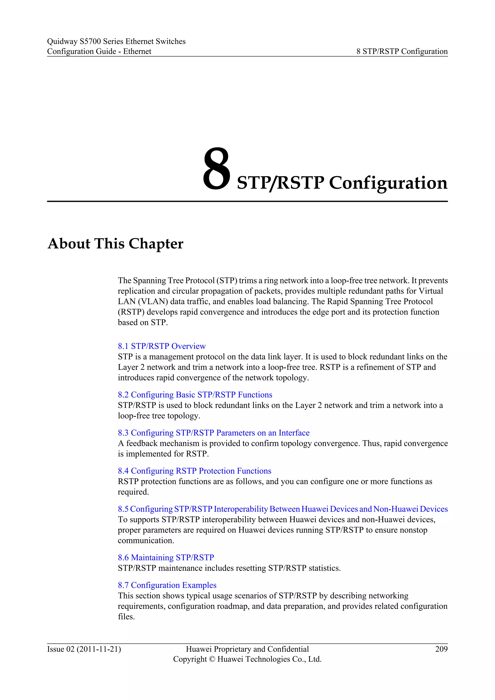 8STP/RSTP Configuration
About This Chapter
The Spanning Tree Protocol (STP) trims a ring network into a loop-free tree network. It prevents
replication and circular propagation of packets, provides multiple redundant paths for Virtual
LAN (VLAN) data traffic, and enables load balancing. The Rapid Spanning Tree Protocol
(RSTP) develops rapid convergence and introduces the edge port and its protection function
based on STP.
8.1 STP/RSTP Overview
STP is a management protocol on the data link layer. It is used to block redundant links on the
Layer 2 network and trim a network into a loop-free tree. RSTP is a refinement of STP and
introduces rapid convergence of the network topology.
8.2 Configuring Basic STP/RSTP Functions
STP/RSTP is used to block redundant links on the Layer 2 network and trim a network into a
loop-free tree topology.
8.3 Configuring STP/RSTP Parameters on an Interface
A feedback mechanism is provided to confirm topology convergence. Thus, rapid convergence
is implemented for RSTP.
8.4 Configuring RSTP Protection Functions
RSTP protection functions are as follows, and you can configure one or more functions as
required.
8.5 Configuring STP/RSTP Interoperability Between Huawei Devices and Non-Huawei Devices
To supports STP/RSTP interoperability between Huawei devices and non-Huawei devices,
proper parameters are required on Huawei devices running STP/RSTP to ensure nonstop
communication.
8.6 Maintaining STP/RSTP
STP/RSTP maintenance includes resetting STP/RSTP statistics.
8.7 Configuration Examples
This section shows typical usage scenarios of STP/RSTP by describing networking
requirements, configuration roadmap, and data preparation, and provides related configuration
files.
Quidway S5700 Series Ethernet Switches
Configuration Guide - Ethernet 8 STP/RSTP Configuration
Issue 02 (2011-11-21) Huawei Proprietary and Confidential
Copyright © Huawei Technologies Co., Ltd.
209
 