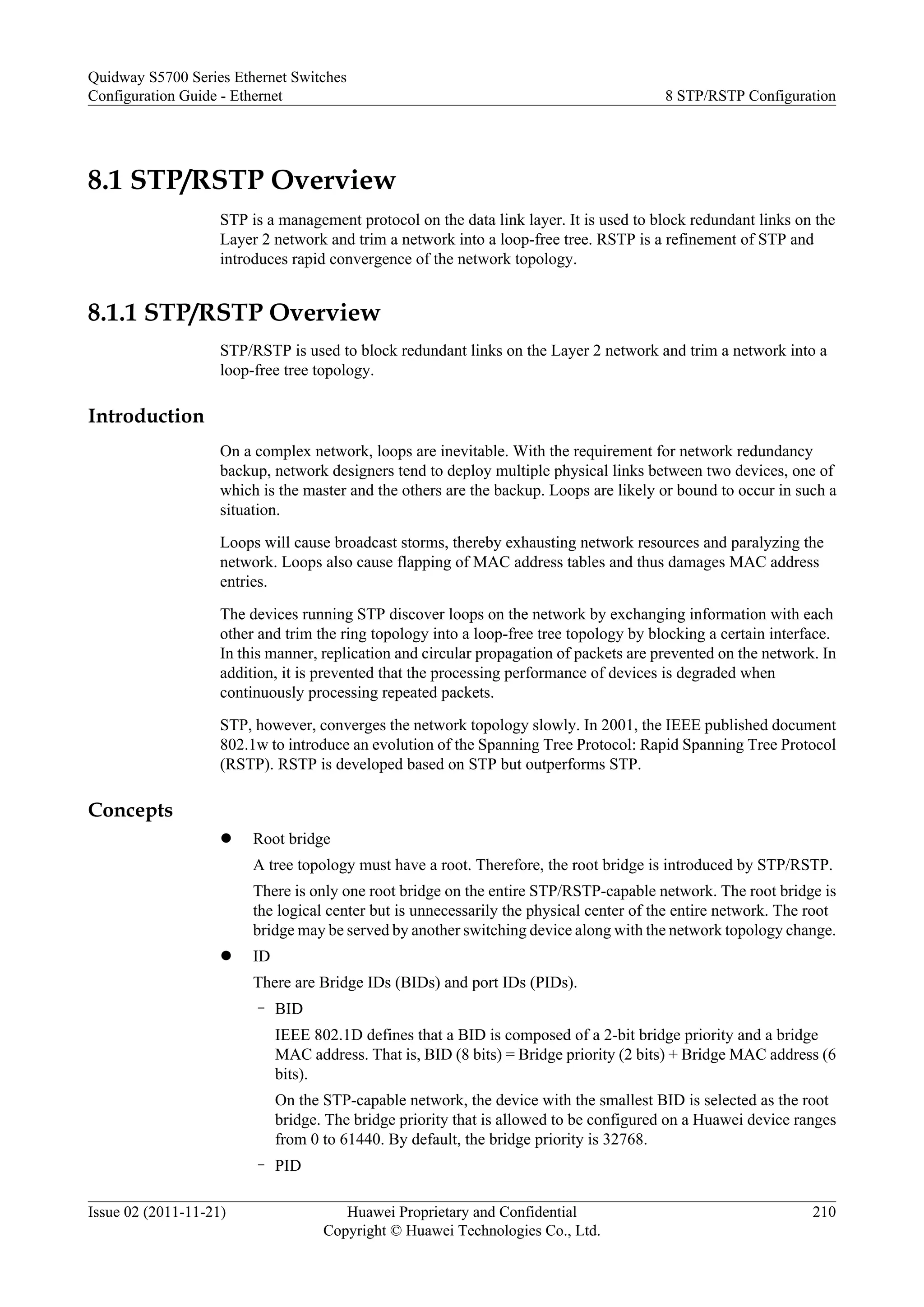 8.1 STP/RSTP Overview
STP is a management protocol on the data link layer. It is used to block redundant links on the
Layer 2 network and trim a network into a loop-free tree. RSTP is a refinement of STP and
introduces rapid convergence of the network topology.
8.1.1 STP/RSTP Overview
STP/RSTP is used to block redundant links on the Layer 2 network and trim a network into a
loop-free tree topology.
Introduction
On a complex network, loops are inevitable. With the requirement for network redundancy
backup, network designers tend to deploy multiple physical links between two devices, one of
which is the master and the others are the backup. Loops are likely or bound to occur in such a
situation.
Loops will cause broadcast storms, thereby exhausting network resources and paralyzing the
network. Loops also cause flapping of MAC address tables and thus damages MAC address
entries.
The devices running STP discover loops on the network by exchanging information with each
other and trim the ring topology into a loop-free tree topology by blocking a certain interface.
In this manner, replication and circular propagation of packets are prevented on the network. In
addition, it is prevented that the processing performance of devices is degraded when
continuously processing repeated packets.
STP, however, converges the network topology slowly. In 2001, the IEEE published document
802.1w to introduce an evolution of the Spanning Tree Protocol: Rapid Spanning Tree Protocol
(RSTP). RSTP is developed based on STP but outperforms STP.
Concepts
l Root bridge
A tree topology must have a root. Therefore, the root bridge is introduced by STP/RSTP.
There is only one root bridge on the entire STP/RSTP-capable network. The root bridge is
the logical center but is unnecessarily the physical center of the entire network. The root
bridge may be served by another switching device along with the network topology change.
l ID
There are Bridge IDs (BIDs) and port IDs (PIDs).
– BID
IEEE 802.1D defines that a BID is composed of a 2-bit bridge priority and a bridge
MAC address. That is, BID (8 bits) = Bridge priority (2 bits) + Bridge MAC address (6
bits).
On the STP-capable network, the device with the smallest BID is selected as the root
bridge. The bridge priority that is allowed to be configured on a Huawei device ranges
from 0 to 61440. By default, the bridge priority is 32768.
– PID
Quidway S5700 Series Ethernet Switches
Configuration Guide - Ethernet 8 STP/RSTP Configuration
Issue 02 (2011-11-21) Huawei Proprietary and Confidential
Copyright © Huawei Technologies Co., Ltd.
210
 