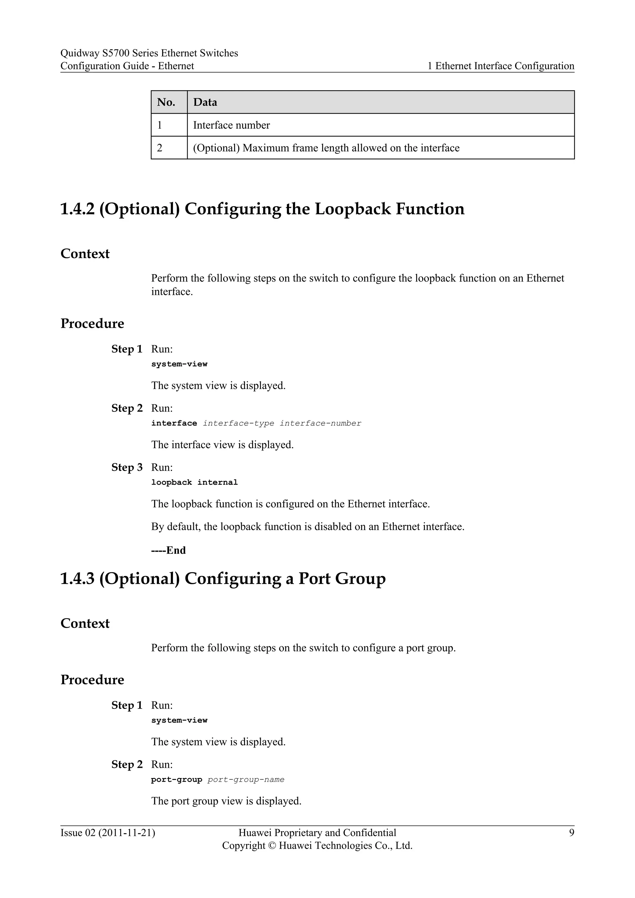 No. Data
1 Interface number
2 (Optional) Maximum frame length allowed on the interface
1.4.2 (Optional) Configuring the Loopback Function
Context
Perform the following steps on the switch to configure the loopback function on an Ethernet
interface.
Procedure
Step 1 Run:
system-view
The system view is displayed.
Step 2 Run:
interface interface-type interface-number
The interface view is displayed.
Step 3 Run:
loopback internal
The loopback function is configured on the Ethernet interface.
By default, the loopback function is disabled on an Ethernet interface.
----End
1.4.3 (Optional) Configuring a Port Group
Context
Perform the following steps on the switch to configure a port group.
Procedure
Step 1 Run:
system-view
The system view is displayed.
Step 2 Run:
port-group port-group-name
The port group view is displayed.
Quidway S5700 Series Ethernet Switches
Configuration Guide - Ethernet 1 Ethernet Interface Configuration
Issue 02 (2011-11-21) Huawei Proprietary and Confidential
Copyright © Huawei Technologies Co., Ltd.
9
 