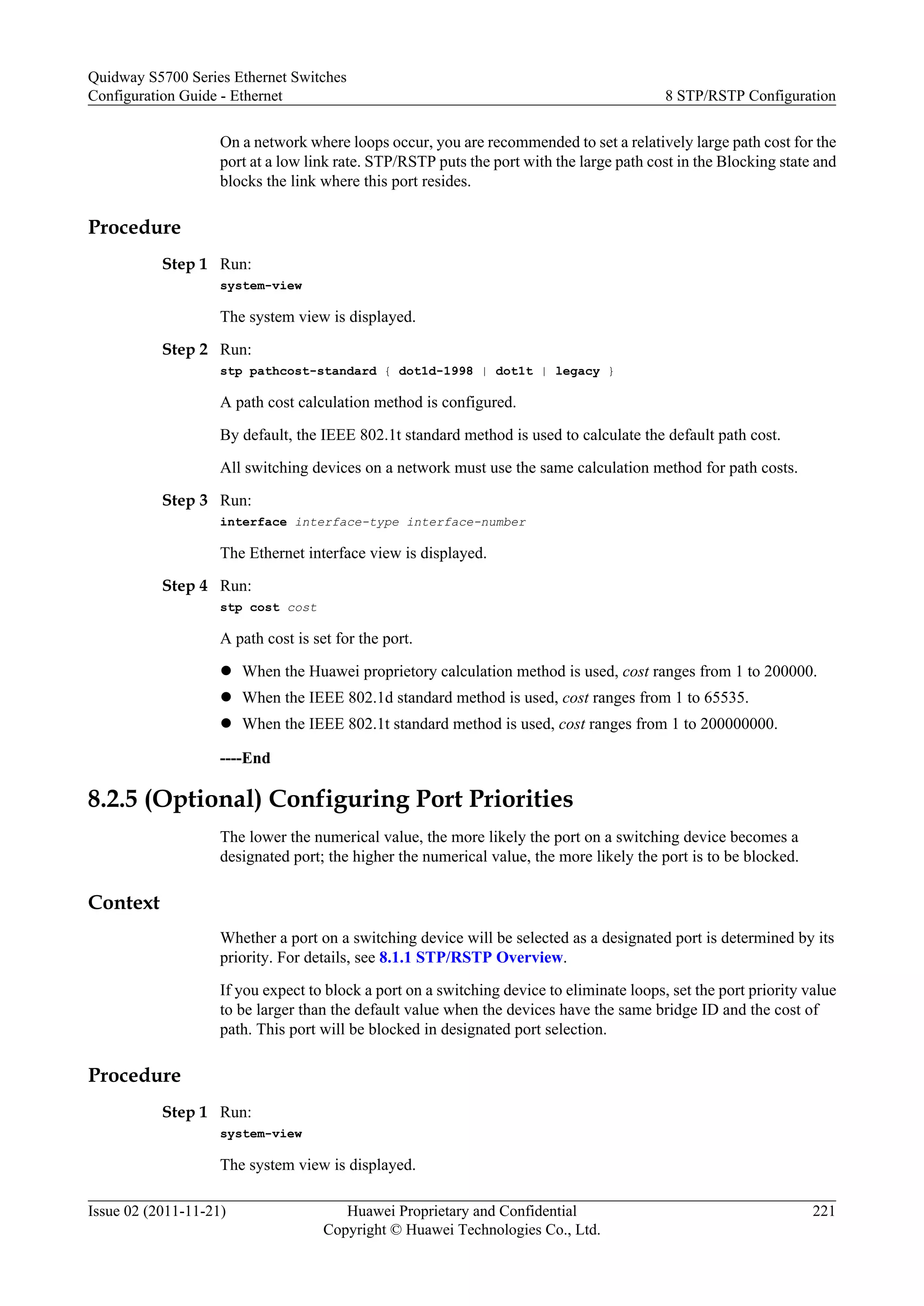 On a network where loops occur, you are recommended to set a relatively large path cost for the
port at a low link rate. STP/RSTP puts the port with the large path cost in the Blocking state and
blocks the link where this port resides.
Procedure
Step 1 Run:
system-view
The system view is displayed.
Step 2 Run:
stp pathcost-standard { dot1d-1998 | dot1t | legacy }
A path cost calculation method is configured.
By default, the IEEE 802.1t standard method is used to calculate the default path cost.
All switching devices on a network must use the same calculation method for path costs.
Step 3 Run:
interface interface-type interface-number
The Ethernet interface view is displayed.
Step 4 Run:
stp cost cost
A path cost is set for the port.
l When the Huawei proprietory calculation method is used, cost ranges from 1 to 200000.
l When the IEEE 802.1d standard method is used, cost ranges from 1 to 65535.
l When the IEEE 802.1t standard method is used, cost ranges from 1 to 200000000.
----End
8.2.5 (Optional) Configuring Port Priorities
The lower the numerical value, the more likely the port on a switching device becomes a
designated port; the higher the numerical value, the more likely the port is to be blocked.
Context
Whether a port on a switching device will be selected as a designated port is determined by its
priority. For details, see 8.1.1 STP/RSTP Overview.
If you expect to block a port on a switching device to eliminate loops, set the port priority value
to be larger than the default value when the devices have the same bridge ID and the cost of
path. This port will be blocked in designated port selection.
Procedure
Step 1 Run:
system-view
The system view is displayed.
Quidway S5700 Series Ethernet Switches
Configuration Guide - Ethernet 8 STP/RSTP Configuration
Issue 02 (2011-11-21) Huawei Proprietary and Confidential
Copyright © Huawei Technologies Co., Ltd.
221
 
