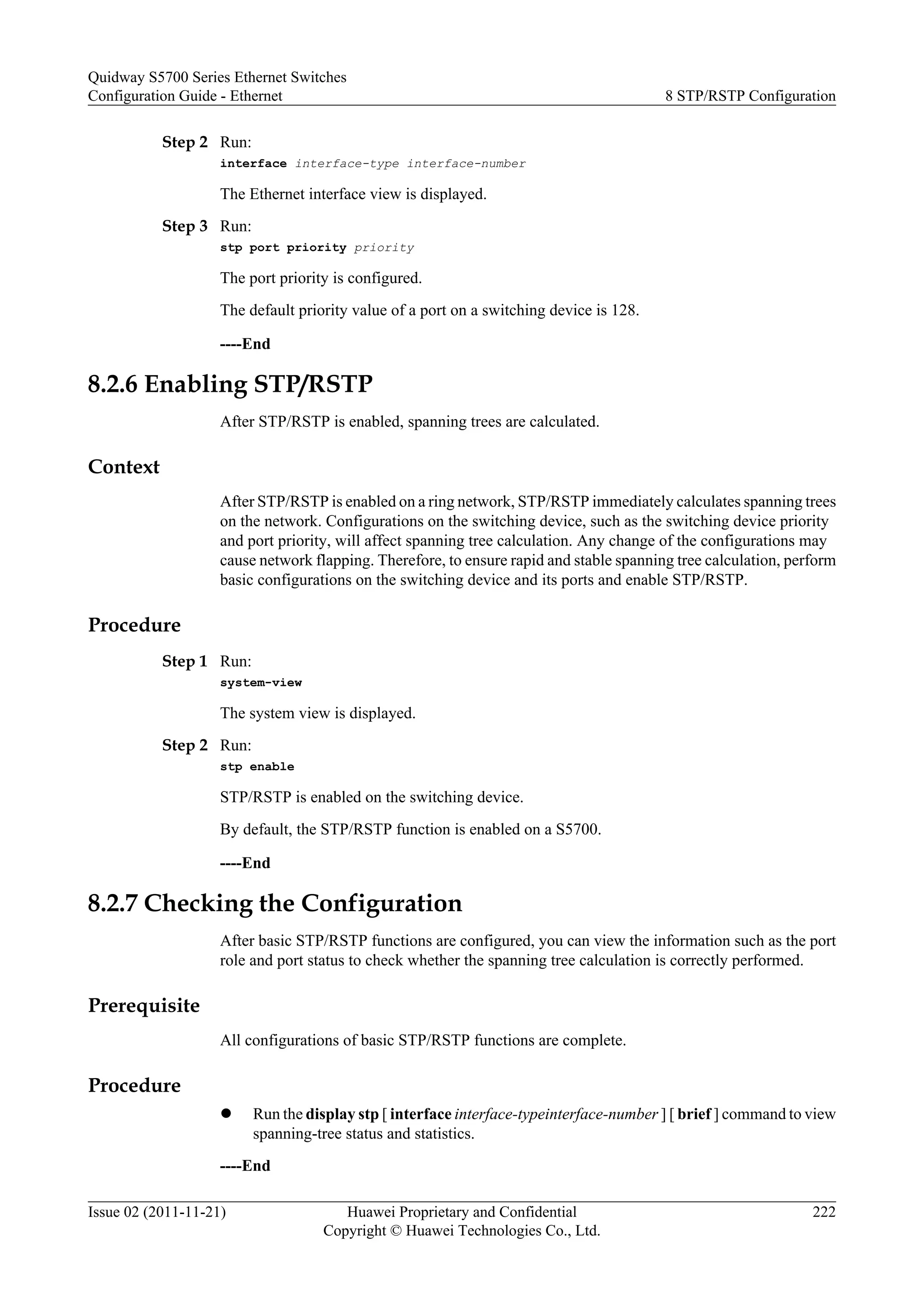 Step 2 Run:
interface interface-type interface-number
The Ethernet interface view is displayed.
Step 3 Run:
stp port priority priority
The port priority is configured.
The default priority value of a port on a switching device is 128.
----End
8.2.6 Enabling STP/RSTP
After STP/RSTP is enabled, spanning trees are calculated.
Context
After STP/RSTP is enabled on a ring network, STP/RSTP immediately calculates spanning trees
on the network. Configurations on the switching device, such as the switching device priority
and port priority, will affect spanning tree calculation. Any change of the configurations may
cause network flapping. Therefore, to ensure rapid and stable spanning tree calculation, perform
basic configurations on the switching device and its ports and enable STP/RSTP.
Procedure
Step 1 Run:
system-view
The system view is displayed.
Step 2 Run:
stp enable
STP/RSTP is enabled on the switching device.
By default, the STP/RSTP function is enabled on a S5700.
----End
8.2.7 Checking the Configuration
After basic STP/RSTP functions are configured, you can view the information such as the port
role and port status to check whether the spanning tree calculation is correctly performed.
Prerequisite
All configurations of basic STP/RSTP functions are complete.
Procedure
l Run the display stp [ interface interface-typeinterface-number ] [ brief ] command to view
spanning-tree status and statistics.
----End
Quidway S5700 Series Ethernet Switches
Configuration Guide - Ethernet 8 STP/RSTP Configuration
Issue 02 (2011-11-21) Huawei Proprietary and Confidential
Copyright © Huawei Technologies Co., Ltd.
222
 