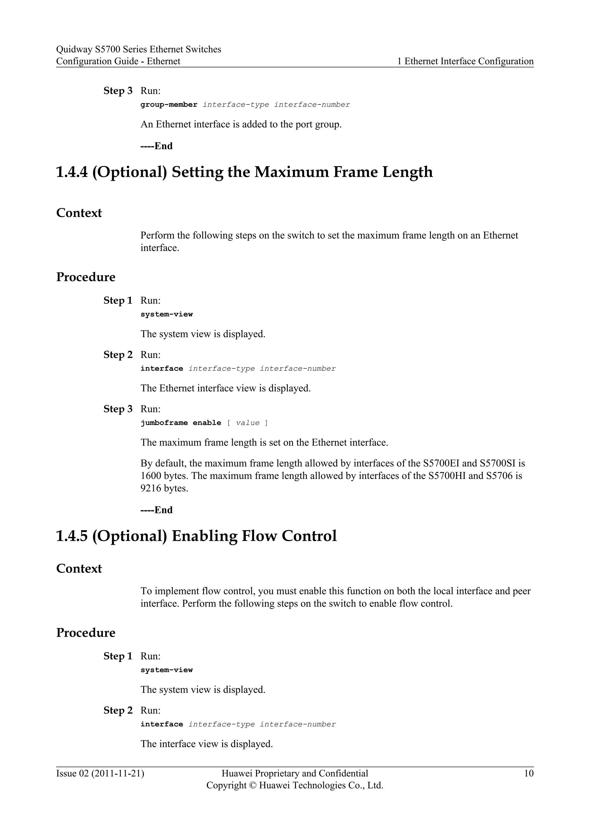 Step 3 Run:
group-member interface-type interface-number
An Ethernet interface is added to the port group.
----End
1.4.4 (Optional) Setting the Maximum Frame Length
Context
Perform the following steps on the switch to set the maximum frame length on an Ethernet
interface.
Procedure
Step 1 Run:
system-view
The system view is displayed.
Step 2 Run:
interface interface-type interface-number
The Ethernet interface view is displayed.
Step 3 Run:
jumboframe enable [ value ]
The maximum frame length is set on the Ethernet interface.
By default, the maximum frame length allowed by interfaces of the S5700EI and S5700SI is
1600 bytes. The maximum frame length allowed by interfaces of the S5700HI and S5706 is
9216 bytes.
----End
1.4.5 (Optional) Enabling Flow Control
Context
To implement flow control, you must enable this function on both the local interface and peer
interface. Perform the following steps on the switch to enable flow control.
Procedure
Step 1 Run:
system-view
The system view is displayed.
Step 2 Run:
interface interface-type interface-number
The interface view is displayed.
Quidway S5700 Series Ethernet Switches
Configuration Guide - Ethernet 1 Ethernet Interface Configuration
Issue 02 (2011-11-21) Huawei Proprietary and Confidential
Copyright © Huawei Technologies Co., Ltd.
10
 