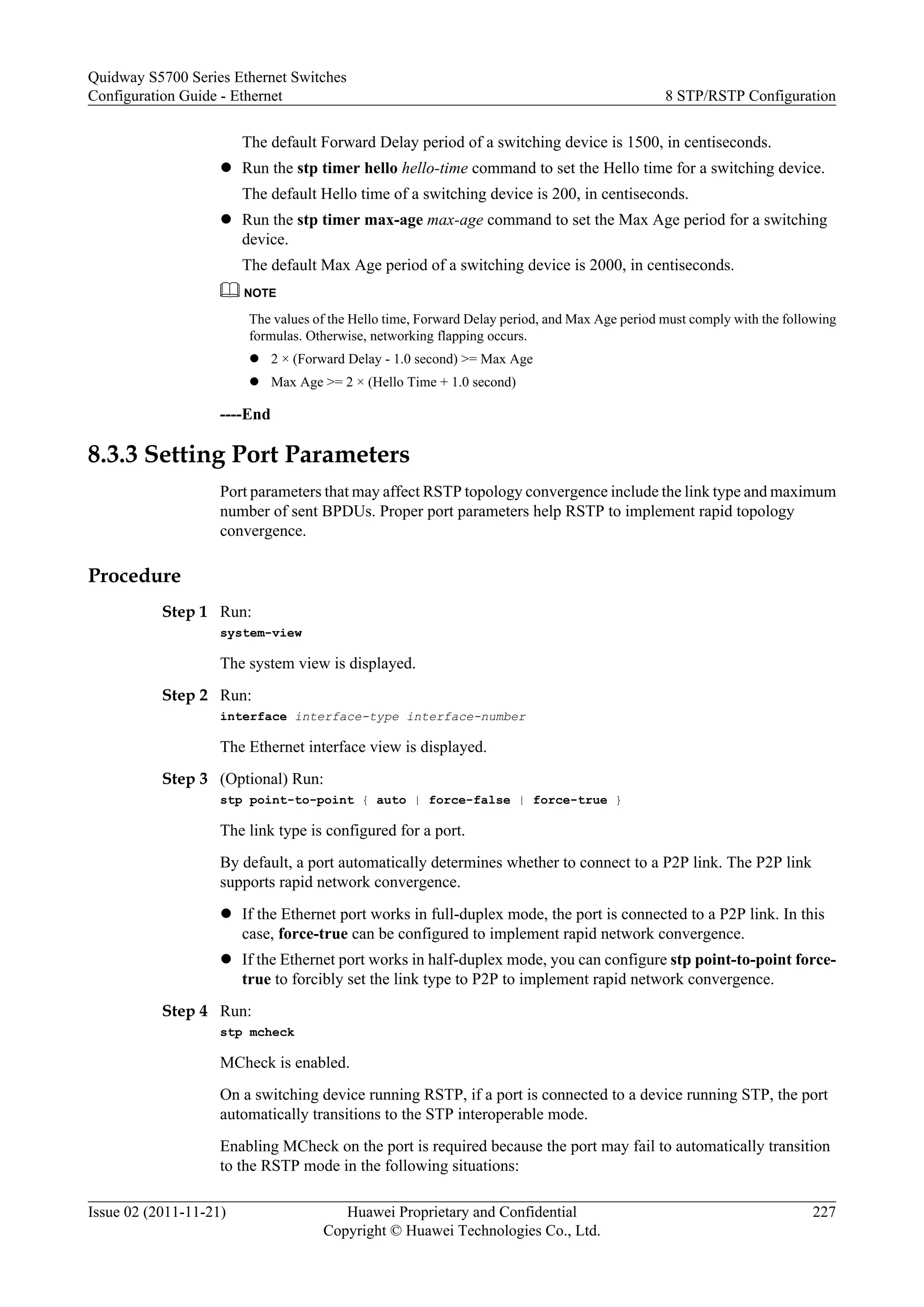 The default Forward Delay period of a switching device is 1500, in centiseconds.
l Run the stp timer hello hello-time command to set the Hello time for a switching device.
The default Hello time of a switching device is 200, in centiseconds.
l Run the stp timer max-age max-age command to set the Max Age period for a switching
device.
The default Max Age period of a switching device is 2000, in centiseconds.
NOTE
The values of the Hello time, Forward Delay period, and Max Age period must comply with the following
formulas. Otherwise, networking flapping occurs.
l 2 × (Forward Delay - 1.0 second) >= Max Age
l Max Age >= 2 × (Hello Time + 1.0 second)
----End
8.3.3 Setting Port Parameters
Port parameters that may affect RSTP topology convergence include the link type and maximum
number of sent BPDUs. Proper port parameters help RSTP to implement rapid topology
convergence.
Procedure
Step 1 Run:
system-view
The system view is displayed.
Step 2 Run:
interface interface-type interface-number
The Ethernet interface view is displayed.
Step 3 (Optional) Run:
stp point-to-point { auto | force-false | force-true }
The link type is configured for a port.
By default, a port automatically determines whether to connect to a P2P link. The P2P link
supports rapid network convergence.
l If the Ethernet port works in full-duplex mode, the port is connected to a P2P link. In this
case, force-true can be configured to implement rapid network convergence.
l If the Ethernet port works in half-duplex mode, you can configure stp point-to-point force-
true to forcibly set the link type to P2P to implement rapid network convergence.
Step 4 Run:
stp mcheck
MCheck is enabled.
On a switching device running RSTP, if a port is connected to a device running STP, the port
automatically transitions to the STP interoperable mode.
Enabling MCheck on the port is required because the port may fail to automatically transition
to the RSTP mode in the following situations:
Quidway S5700 Series Ethernet Switches
Configuration Guide - Ethernet 8 STP/RSTP Configuration
Issue 02 (2011-11-21) Huawei Proprietary and Confidential
Copyright © Huawei Technologies Co., Ltd.
227
 