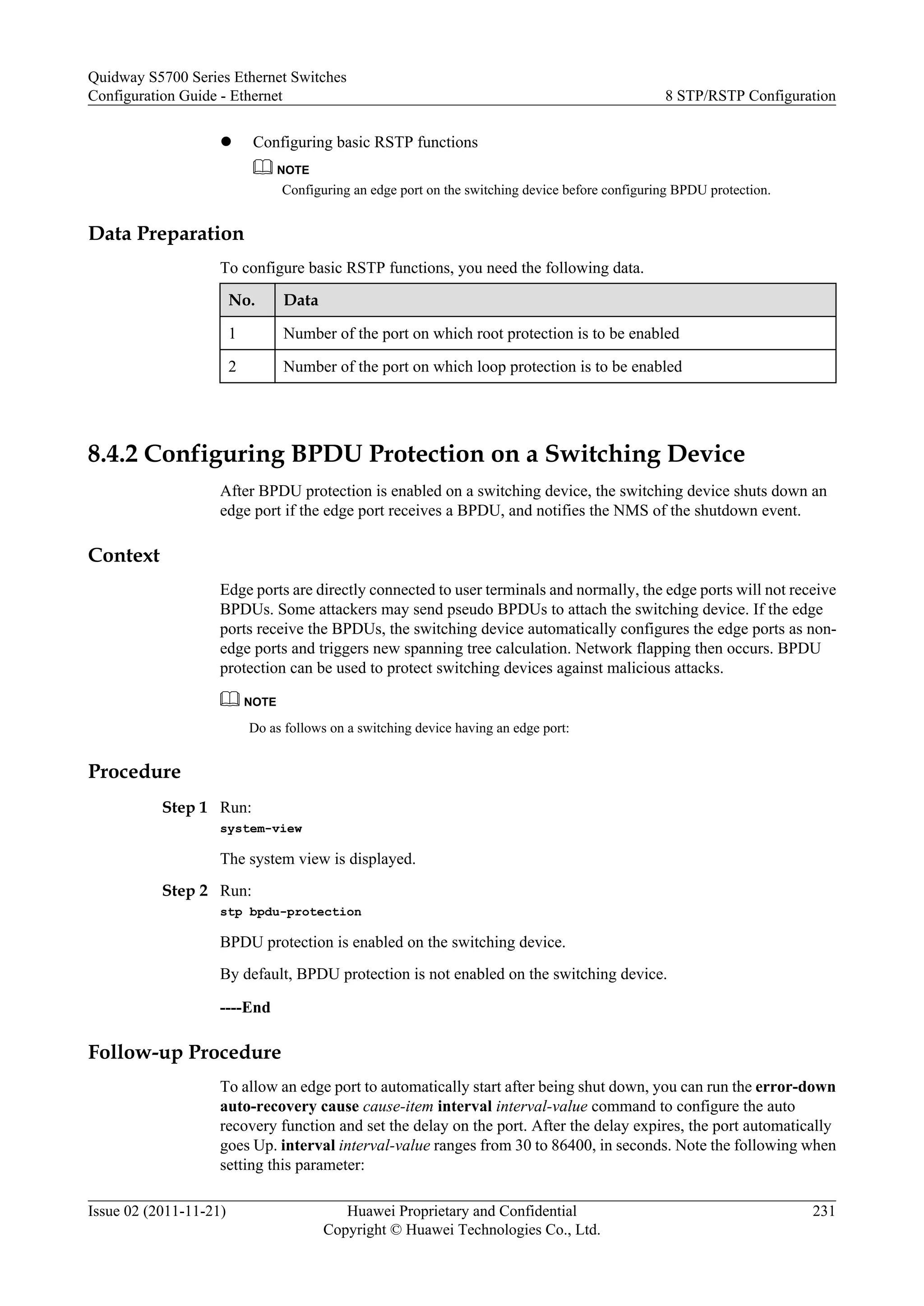 l Configuring basic RSTP functions
NOTE
Configuring an edge port on the switching device before configuring BPDU protection.
Data Preparation
To configure basic RSTP functions, you need the following data.
No. Data
1 Number of the port on which root protection is to be enabled
2 Number of the port on which loop protection is to be enabled
8.4.2 Configuring BPDU Protection on a Switching Device
After BPDU protection is enabled on a switching device, the switching device shuts down an
edge port if the edge port receives a BPDU, and notifies the NMS of the shutdown event.
Context
Edge ports are directly connected to user terminals and normally, the edge ports will not receive
BPDUs. Some attackers may send pseudo BPDUs to attach the switching device. If the edge
ports receive the BPDUs, the switching device automatically configures the edge ports as non-
edge ports and triggers new spanning tree calculation. Network flapping then occurs. BPDU
protection can be used to protect switching devices against malicious attacks.
NOTE
Do as follows on a switching device having an edge port:
Procedure
Step 1 Run:
system-view
The system view is displayed.
Step 2 Run:
stp bpdu-protection
BPDU protection is enabled on the switching device.
By default, BPDU protection is not enabled on the switching device.
----End
Follow-up Procedure
To allow an edge port to automatically start after being shut down, you can run the error-down
auto-recovery cause cause-item interval interval-value command to configure the auto
recovery function and set the delay on the port. After the delay expires, the port automatically
goes Up. interval interval-value ranges from 30 to 86400, in seconds. Note the following when
setting this parameter:
Quidway S5700 Series Ethernet Switches
Configuration Guide - Ethernet 8 STP/RSTP Configuration
Issue 02 (2011-11-21) Huawei Proprietary and Confidential
Copyright © Huawei Technologies Co., Ltd.
231
 