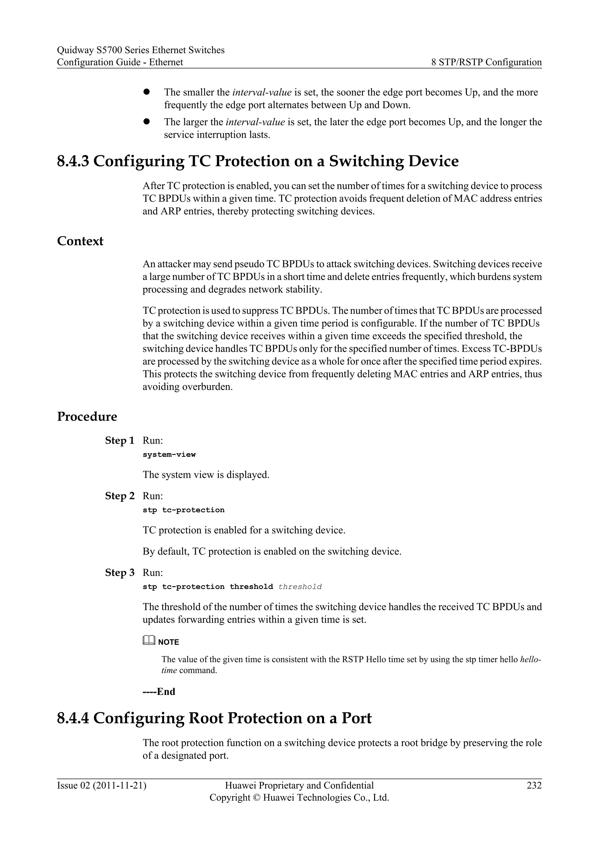 l The smaller the interval-value is set, the sooner the edge port becomes Up, and the more
frequently the edge port alternates between Up and Down.
l The larger the interval-value is set, the later the edge port becomes Up, and the longer the
service interruption lasts.
8.4.3 Configuring TC Protection on a Switching Device
After TC protection is enabled, you can set the number of times for a switching device to process
TC BPDUs within a given time. TC protection avoids frequent deletion of MAC address entries
and ARP entries, thereby protecting switching devices.
Context
An attacker may send pseudo TC BPDUs to attack switching devices. Switching devices receive
a large number of TC BPDUs in a short time and delete entries frequently, which burdens system
processing and degrades network stability.
TC protection is used to suppress TC BPDUs. The number of times that TC BPDUs are processed
by a switching device within a given time period is configurable. If the number of TC BPDUs
that the switching device receives within a given time exceeds the specified threshold, the
switching device handles TC BPDUs only for the specified number of times. Excess TC-BPDUs
are processed by the switching device as a whole for once after the specified time period expires.
This protects the switching device from frequently deleting MAC entries and ARP entries, thus
avoiding overburden.
Procedure
Step 1 Run:
system-view
The system view is displayed.
Step 2 Run:
stp tc-protection
TC protection is enabled for a switching device.
By default, TC protection is enabled on the switching device.
Step 3 Run:
stp tc-protection threshold threshold
The threshold of the number of times the switching device handles the received TC BPDUs and
updates forwarding entries within a given time is set.
NOTE
The value of the given time is consistent with the RSTP Hello time set by using the stp timer hello hello-
time command.
----End
8.4.4 Configuring Root Protection on a Port
The root protection function on a switching device protects a root bridge by preserving the role
of a designated port.
Quidway S5700 Series Ethernet Switches
Configuration Guide - Ethernet 8 STP/RSTP Configuration
Issue 02 (2011-11-21) Huawei Proprietary and Confidential
Copyright © Huawei Technologies Co., Ltd.
232
 
