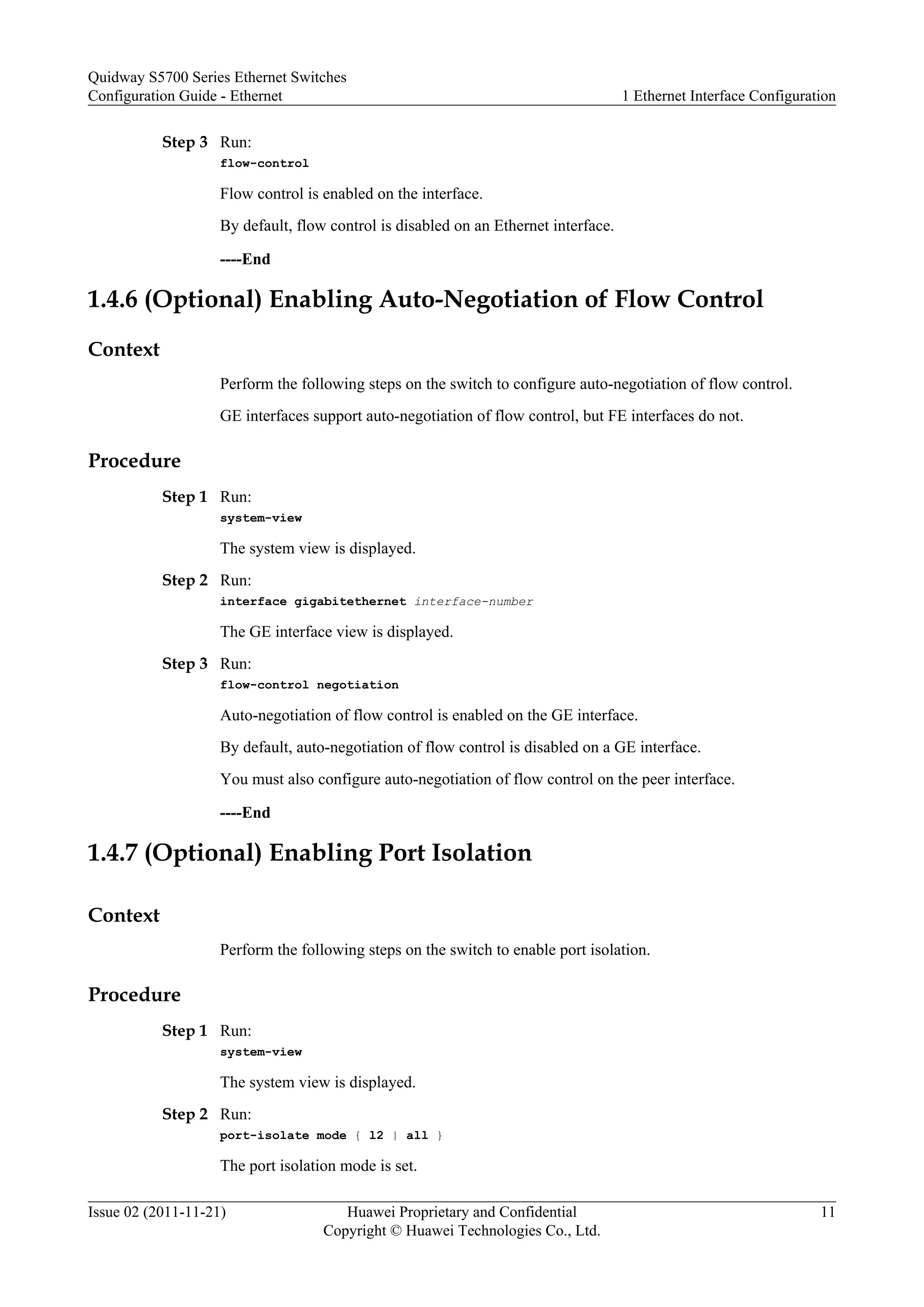 Step 3 Run:
flow-control
Flow control is enabled on the interface.
By default, flow control is disabled on an Ethernet interface.
----End
1.4.6 (Optional) Enabling Auto-Negotiation of Flow Control
Context
Perform the following steps on the switch to configure auto-negotiation of flow control.
GE interfaces support auto-negotiation of flow control, but FE interfaces do not.
Procedure
Step 1 Run:
system-view
The system view is displayed.
Step 2 Run:
interface gigabitethernet interface-number
The GE interface view is displayed.
Step 3 Run:
flow-control negotiation
Auto-negotiation of flow control is enabled on the GE interface.
By default, auto-negotiation of flow control is disabled on a GE interface.
You must also configure auto-negotiation of flow control on the peer interface.
----End
1.4.7 (Optional) Enabling Port Isolation
Context
Perform the following steps on the switch to enable port isolation.
Procedure
Step 1 Run:
system-view
The system view is displayed.
Step 2 Run:
port-isolate mode { l2 | all }
The port isolation mode is set.
Quidway S5700 Series Ethernet Switches
Configuration Guide - Ethernet 1 Ethernet Interface Configuration
Issue 02 (2011-11-21) Huawei Proprietary and Confidential
Copyright © Huawei Technologies Co., Ltd.
11
 
