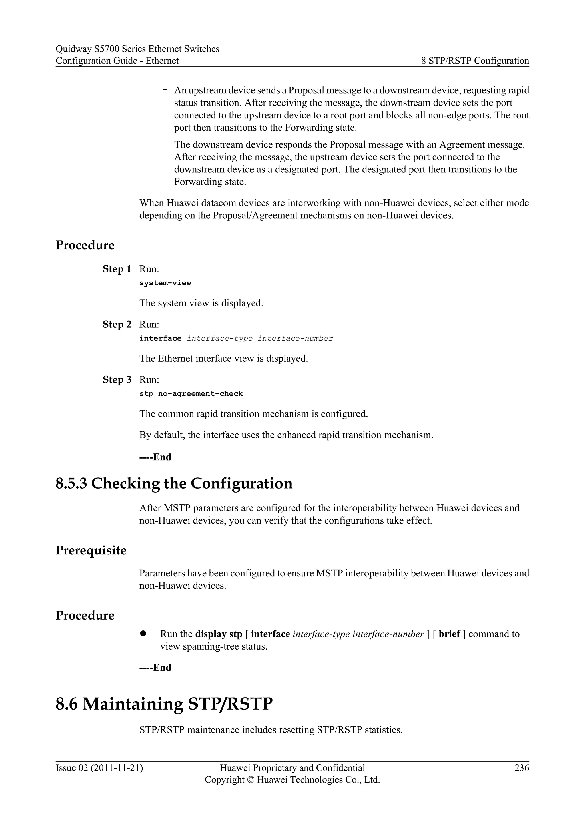 – An upstream device sends a Proposal message to a downstream device, requesting rapid
status transition. After receiving the message, the downstream device sets the port
connected to the upstream device to a root port and blocks all non-edge ports. The root
port then transitions to the Forwarding state.
– The downstream device responds the Proposal message with an Agreement message.
After receiving the message, the upstream device sets the port connected to the
downstream device as a designated port. The designated port then transitions to the
Forwarding state.
When Huawei datacom devices are interworking with non-Huawei devices, select either mode
depending on the Proposal/Agreement mechanisms on non-Huawei devices.
Procedure
Step 1 Run:
system-view
The system view is displayed.
Step 2 Run:
interface interface-type interface-number
The Ethernet interface view is displayed.
Step 3 Run:
stp no-agreement-check
The common rapid transition mechanism is configured.
By default, the interface uses the enhanced rapid transition mechanism.
----End
8.5.3 Checking the Configuration
After MSTP parameters are configured for the interoperability between Huawei devices and
non-Huawei devices, you can verify that the configurations take effect.
Prerequisite
Parameters have been configured to ensure MSTP interoperability between Huawei devices and
non-Huawei devices.
Procedure
l Run the display stp [ interface interface-type interface-number ] [ brief ] command to
view spanning-tree status.
----End
8.6 Maintaining STP/RSTP
STP/RSTP maintenance includes resetting STP/RSTP statistics.
Quidway S5700 Series Ethernet Switches
Configuration Guide - Ethernet 8 STP/RSTP Configuration
Issue 02 (2011-11-21) Huawei Proprietary and Confidential
Copyright © Huawei Technologies Co., Ltd.
236
 