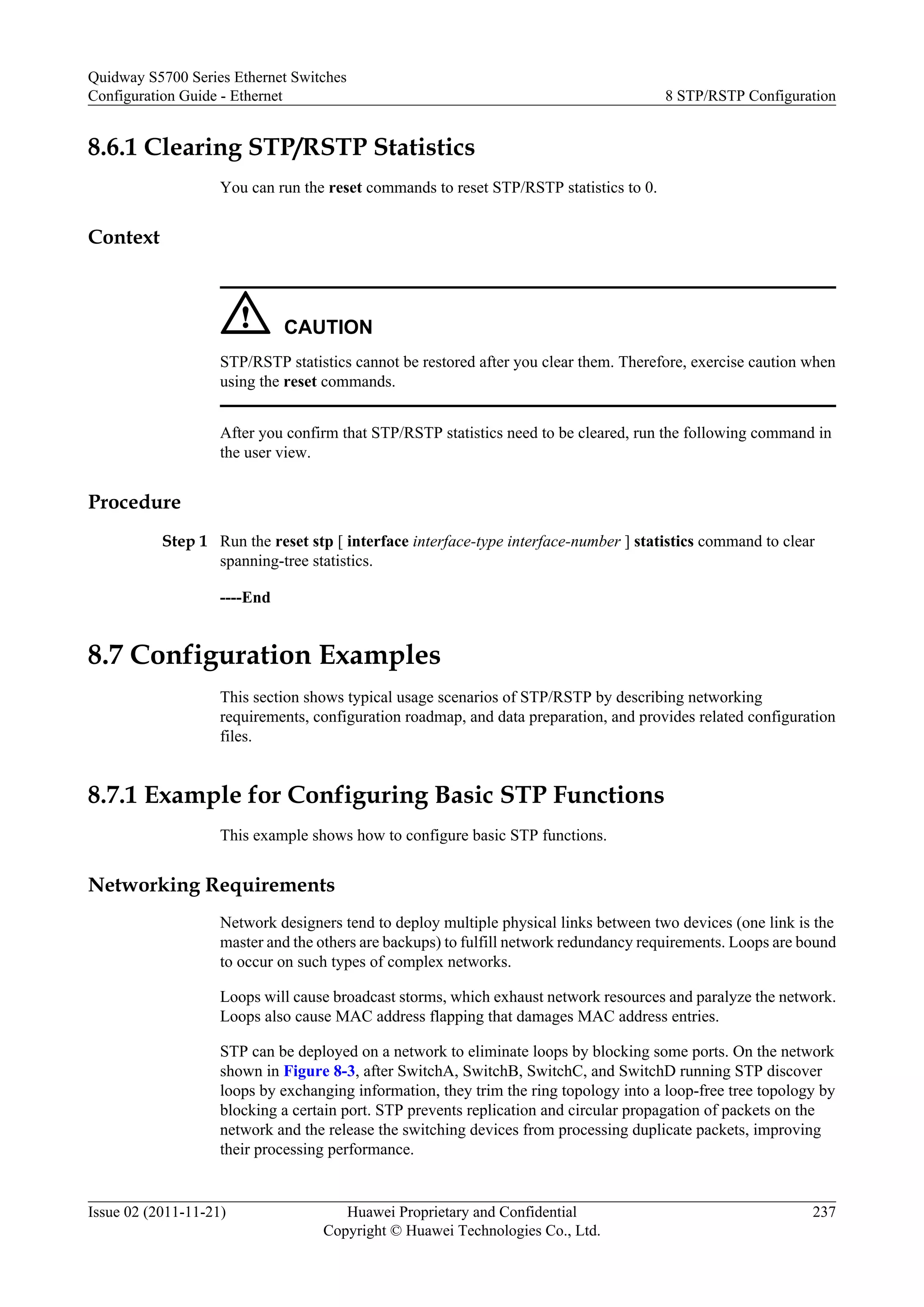8.6.1 Clearing STP/RSTP Statistics
You can run the reset commands to reset STP/RSTP statistics to 0.
Context
CAUTION
STP/RSTP statistics cannot be restored after you clear them. Therefore, exercise caution when
using the reset commands.
After you confirm that STP/RSTP statistics need to be cleared, run the following command in
the user view.
Procedure
Step 1 Run the reset stp [ interface interface-type interface-number ] statistics command to clear
spanning-tree statistics.
----End
8.7 Configuration Examples
This section shows typical usage scenarios of STP/RSTP by describing networking
requirements, configuration roadmap, and data preparation, and provides related configuration
files.
8.7.1 Example for Configuring Basic STP Functions
This example shows how to configure basic STP functions.
Networking Requirements
Network designers tend to deploy multiple physical links between two devices (one link is the
master and the others are backups) to fulfill network redundancy requirements. Loops are bound
to occur on such types of complex networks.
Loops will cause broadcast storms, which exhaust network resources and paralyze the network.
Loops also cause MAC address flapping that damages MAC address entries.
STP can be deployed on a network to eliminate loops by blocking some ports. On the network
shown in Figure 8-3, after SwitchA, SwitchB, SwitchC, and SwitchD running STP discover
loops by exchanging information, they trim the ring topology into a loop-free tree topology by
blocking a certain port. STP prevents replication and circular propagation of packets on the
network and the release the switching devices from processing duplicate packets, improving
their processing performance.
Quidway S5700 Series Ethernet Switches
Configuration Guide - Ethernet 8 STP/RSTP Configuration
Issue 02 (2011-11-21) Huawei Proprietary and Confidential
Copyright © Huawei Technologies Co., Ltd.
237
 