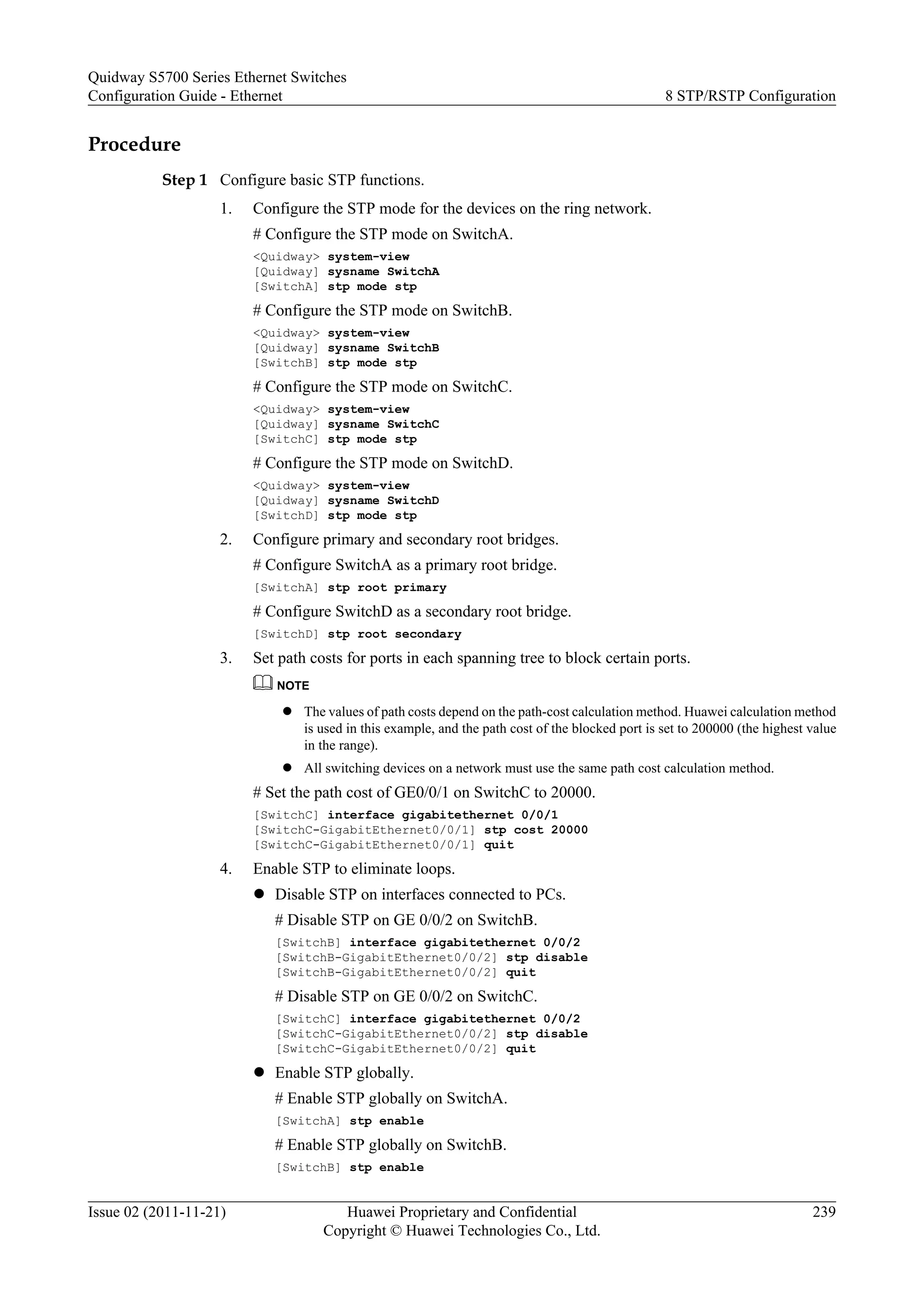 Procedure
Step 1 Configure basic STP functions.
1. Configure the STP mode for the devices on the ring network.
# Configure the STP mode on SwitchA.
<Quidway> system-view
[Quidway] sysname SwitchA
[SwitchA] stp mode stp
# Configure the STP mode on SwitchB.
<Quidway> system-view
[Quidway] sysname SwitchB
[SwitchB] stp mode stp
# Configure the STP mode on SwitchC.
<Quidway> system-view
[Quidway] sysname SwitchC
[SwitchC] stp mode stp
# Configure the STP mode on SwitchD.
<Quidway> system-view
[Quidway] sysname SwitchD
[SwitchD] stp mode stp
2. Configure primary and secondary root bridges.
# Configure SwitchA as a primary root bridge.
[SwitchA] stp root primary
# Configure SwitchD as a secondary root bridge.
[SwitchD] stp root secondary
3. Set path costs for ports in each spanning tree to block certain ports.
NOTE
l The values of path costs depend on the path-cost calculation method. Huawei calculation method
is used in this example, and the path cost of the blocked port is set to 200000 (the highest value
in the range).
l All switching devices on a network must use the same path cost calculation method.
# Set the path cost of GE0/0/1 on SwitchC to 20000.
[SwitchC] interface gigabitethernet 0/0/1
[SwitchC-GigabitEthernet0/0/1] stp cost 20000
[SwitchC-GigabitEthernet0/0/1] quit
4. Enable STP to eliminate loops.
l Disable STP on interfaces connected to PCs.
# Disable STP on GE 0/0/2 on SwitchB.
[SwitchB] interface gigabitethernet 0/0/2
[SwitchB-GigabitEthernet0/0/2] stp disable
[SwitchB-GigabitEthernet0/0/2] quit
# Disable STP on GE 0/0/2 on SwitchC.
[SwitchC] interface gigabitethernet 0/0/2
[SwitchC-GigabitEthernet0/0/2] stp disable
[SwitchC-GigabitEthernet0/0/2] quit
l Enable STP globally.
# Enable STP globally on SwitchA.
[SwitchA] stp enable
# Enable STP globally on SwitchB.
[SwitchB] stp enable
Quidway S5700 Series Ethernet Switches
Configuration Guide - Ethernet 8 STP/RSTP Configuration
Issue 02 (2011-11-21) Huawei Proprietary and Confidential
Copyright © Huawei Technologies Co., Ltd.
239
 