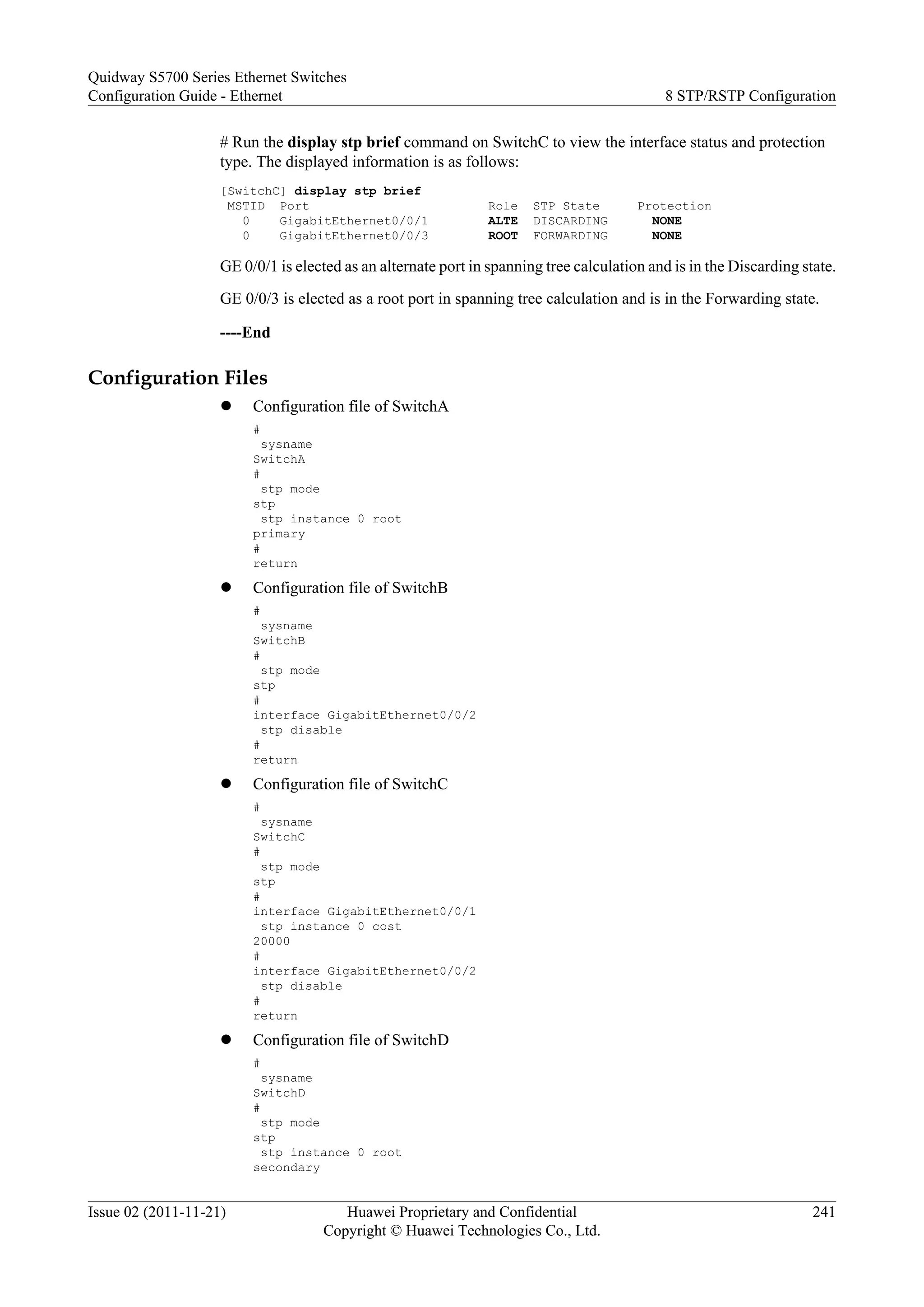 # Run the display stp brief command on SwitchC to view the interface status and protection
type. The displayed information is as follows:
[SwitchC] display stp brief
MSTID Port Role STP State Protection
0 GigabitEthernet0/0/1 ALTE DISCARDING NONE
0 GigabitEthernet0/0/3 ROOT FORWARDING NONE
GE 0/0/1 is elected as an alternate port in spanning tree calculation and is in the Discarding state.
GE 0/0/3 is elected as a root port in spanning tree calculation and is in the Forwarding state.
----End
Configuration Files
l Configuration file of SwitchA
#
sysname
SwitchA
#
stp mode
stp
stp instance 0 root
primary
#
return
l Configuration file of SwitchB
#
sysname
SwitchB
#
stp mode
stp
#
interface GigabitEthernet0/0/2
stp disable
#
return
l Configuration file of SwitchC
#
sysname
SwitchC
#
stp mode
stp
#
interface GigabitEthernet0/0/1
stp instance 0 cost
20000
#
interface GigabitEthernet0/0/2
stp disable
#
return
l Configuration file of SwitchD
#
sysname
SwitchD
#
stp mode
stp
stp instance 0 root
secondary
Quidway S5700 Series Ethernet Switches
Configuration Guide - Ethernet 8 STP/RSTP Configuration
Issue 02 (2011-11-21) Huawei Proprietary and Confidential
Copyright © Huawei Technologies Co., Ltd.
241
 