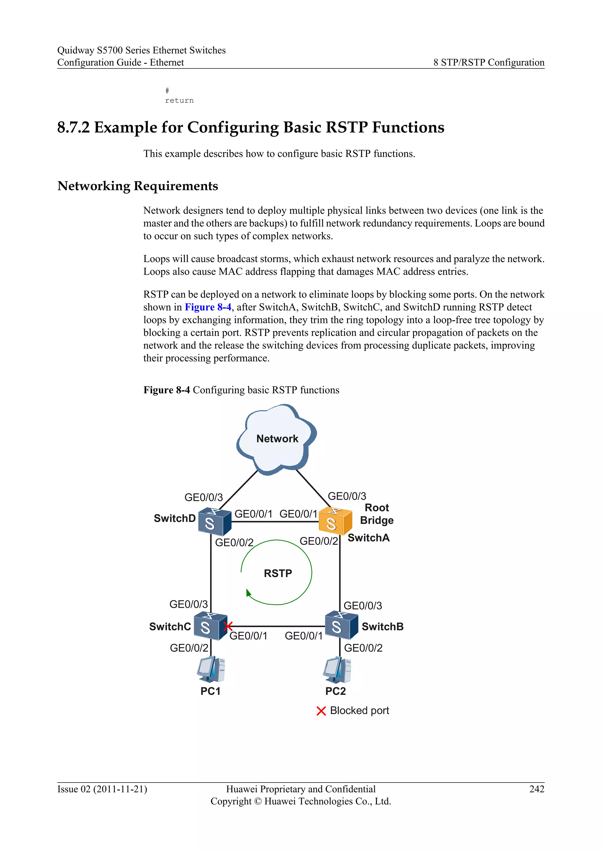 #
return
8.7.2 Example for Configuring Basic RSTP Functions
This example describes how to configure basic RSTP functions.
Networking Requirements
Network designers tend to deploy multiple physical links between two devices (one link is the
master and the others are backups) to fulfill network redundancy requirements. Loops are bound
to occur on such types of complex networks.
Loops will cause broadcast storms, which exhaust network resources and paralyze the network.
Loops also cause MAC address flapping that damages MAC address entries.
RSTP can be deployed on a network to eliminate loops by blocking some ports. On the network
shown in Figure 8-4, after SwitchA, SwitchB, SwitchC, and SwitchD running RSTP detect
loops by exchanging information, they trim the ring topology into a loop-free tree topology by
blocking a certain port. RSTP prevents replication and circular propagation of packets on the
network and the release the switching devices from processing duplicate packets, improving
their processing performance.
Figure 8-4 Configuring basic RSTP functions
PC1
SwitchAGE0/0/2
GE0/0/1 GE0/0/1
GE0/0/2
GE0/0/3
GE0/0/3
GE0/0/1
GE0/0/3
Network
SwitchC SwitchB
RSTP
Blocked port
SwitchD
GE0/0/1
GE0/0/3
GE0/0/2
PC2
GE0/0/2
Root
Bridge
Quidway S5700 Series Ethernet Switches
Configuration Guide - Ethernet 8 STP/RSTP Configuration
Issue 02 (2011-11-21) Huawei Proprietary and Confidential
Copyright © Huawei Technologies Co., Ltd.
242
 