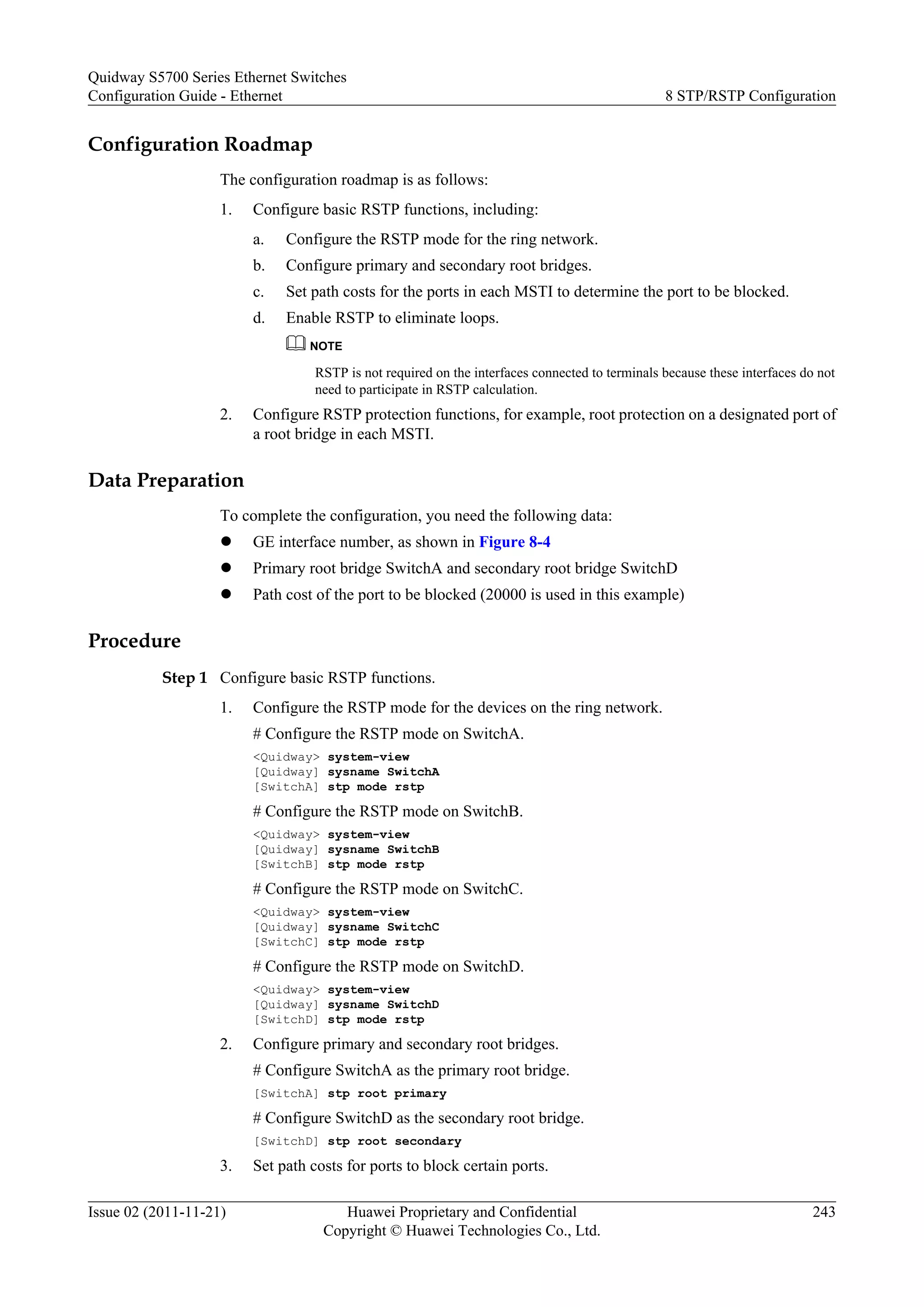 Configuration Roadmap
The configuration roadmap is as follows:
1. Configure basic RSTP functions, including:
a. Configure the RSTP mode for the ring network.
b. Configure primary and secondary root bridges.
c. Set path costs for the ports in each MSTI to determine the port to be blocked.
d. Enable RSTP to eliminate loops.
NOTE
RSTP is not required on the interfaces connected to terminals because these interfaces do not
need to participate in RSTP calculation.
2. Configure RSTP protection functions, for example, root protection on a designated port of
a root bridge in each MSTI.
Data Preparation
To complete the configuration, you need the following data:
l GE interface number, as shown in Figure 8-4
l Primary root bridge SwitchA and secondary root bridge SwitchD
l Path cost of the port to be blocked (20000 is used in this example)
Procedure
Step 1 Configure basic RSTP functions.
1. Configure the RSTP mode for the devices on the ring network.
# Configure the RSTP mode on SwitchA.
<Quidway> system-view
[Quidway] sysname SwitchA
[SwitchA] stp mode rstp
# Configure the RSTP mode on SwitchB.
<Quidway> system-view
[Quidway] sysname SwitchB
[SwitchB] stp mode rstp
# Configure the RSTP mode on SwitchC.
<Quidway> system-view
[Quidway] sysname SwitchC
[SwitchC] stp mode rstp
# Configure the RSTP mode on SwitchD.
<Quidway> system-view
[Quidway] sysname SwitchD
[SwitchD] stp mode rstp
2. Configure primary and secondary root bridges.
# Configure SwitchA as the primary root bridge.
[SwitchA] stp root primary
# Configure SwitchD as the secondary root bridge.
[SwitchD] stp root secondary
3. Set path costs for ports to block certain ports.
Quidway S5700 Series Ethernet Switches
Configuration Guide - Ethernet 8 STP/RSTP Configuration
Issue 02 (2011-11-21) Huawei Proprietary and Confidential
Copyright © Huawei Technologies Co., Ltd.
243
 