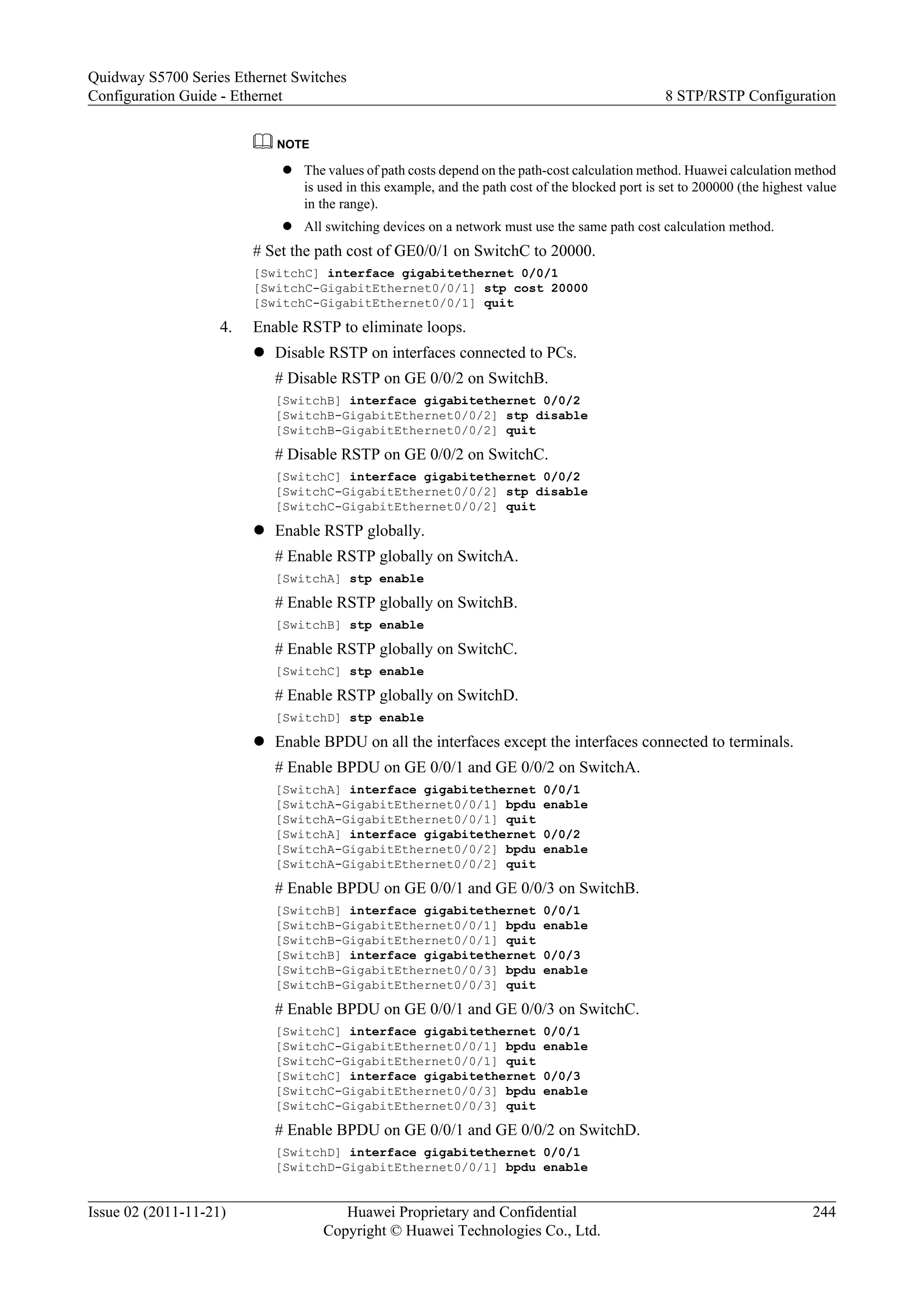 NOTE
l The values of path costs depend on the path-cost calculation method. Huawei calculation method
is used in this example, and the path cost of the blocked port is set to 200000 (the highest value
in the range).
l All switching devices on a network must use the same path cost calculation method.
# Set the path cost of GE0/0/1 on SwitchC to 20000.
[SwitchC] interface gigabitethernet 0/0/1
[SwitchC-GigabitEthernet0/0/1] stp cost 20000
[SwitchC-GigabitEthernet0/0/1] quit
4. Enable RSTP to eliminate loops.
l Disable RSTP on interfaces connected to PCs.
# Disable RSTP on GE 0/0/2 on SwitchB.
[SwitchB] interface gigabitethernet 0/0/2
[SwitchB-GigabitEthernet0/0/2] stp disable
[SwitchB-GigabitEthernet0/0/2] quit
# Disable RSTP on GE 0/0/2 on SwitchC.
[SwitchC] interface gigabitethernet 0/0/2
[SwitchC-GigabitEthernet0/0/2] stp disable
[SwitchC-GigabitEthernet0/0/2] quit
l Enable RSTP globally.
# Enable RSTP globally on SwitchA.
[SwitchA] stp enable
# Enable RSTP globally on SwitchB.
[SwitchB] stp enable
# Enable RSTP globally on SwitchC.
[SwitchC] stp enable
# Enable RSTP globally on SwitchD.
[SwitchD] stp enable
l Enable BPDU on all the interfaces except the interfaces connected to terminals.
# Enable BPDU on GE 0/0/1 and GE 0/0/2 on SwitchA.
[SwitchA] interface gigabitethernet 0/0/1
[SwitchA-GigabitEthernet0/0/1] bpdu enable
[SwitchA-GigabitEthernet0/0/1] quit
[SwitchA] interface gigabitethernet 0/0/2
[SwitchA-GigabitEthernet0/0/2] bpdu enable
[SwitchA-GigabitEthernet0/0/2] quit
# Enable BPDU on GE 0/0/1 and GE 0/0/3 on SwitchB.
[SwitchB] interface gigabitethernet 0/0/1
[SwitchB-GigabitEthernet0/0/1] bpdu enable
[SwitchB-GigabitEthernet0/0/1] quit
[SwitchB] interface gigabitethernet 0/0/3
[SwitchB-GigabitEthernet0/0/3] bpdu enable
[SwitchB-GigabitEthernet0/0/3] quit
# Enable BPDU on GE 0/0/1 and GE 0/0/3 on SwitchC.
[SwitchC] interface gigabitethernet 0/0/1
[SwitchC-GigabitEthernet0/0/1] bpdu enable
[SwitchC-GigabitEthernet0/0/1] quit
[SwitchC] interface gigabitethernet 0/0/3
[SwitchC-GigabitEthernet0/0/3] bpdu enable
[SwitchC-GigabitEthernet0/0/3] quit
# Enable BPDU on GE 0/0/1 and GE 0/0/2 on SwitchD.
[SwitchD] interface gigabitethernet 0/0/1
[SwitchD-GigabitEthernet0/0/1] bpdu enable
Quidway S5700 Series Ethernet Switches
Configuration Guide - Ethernet 8 STP/RSTP Configuration
Issue 02 (2011-11-21) Huawei Proprietary and Confidential
Copyright © Huawei Technologies Co., Ltd.
244
 