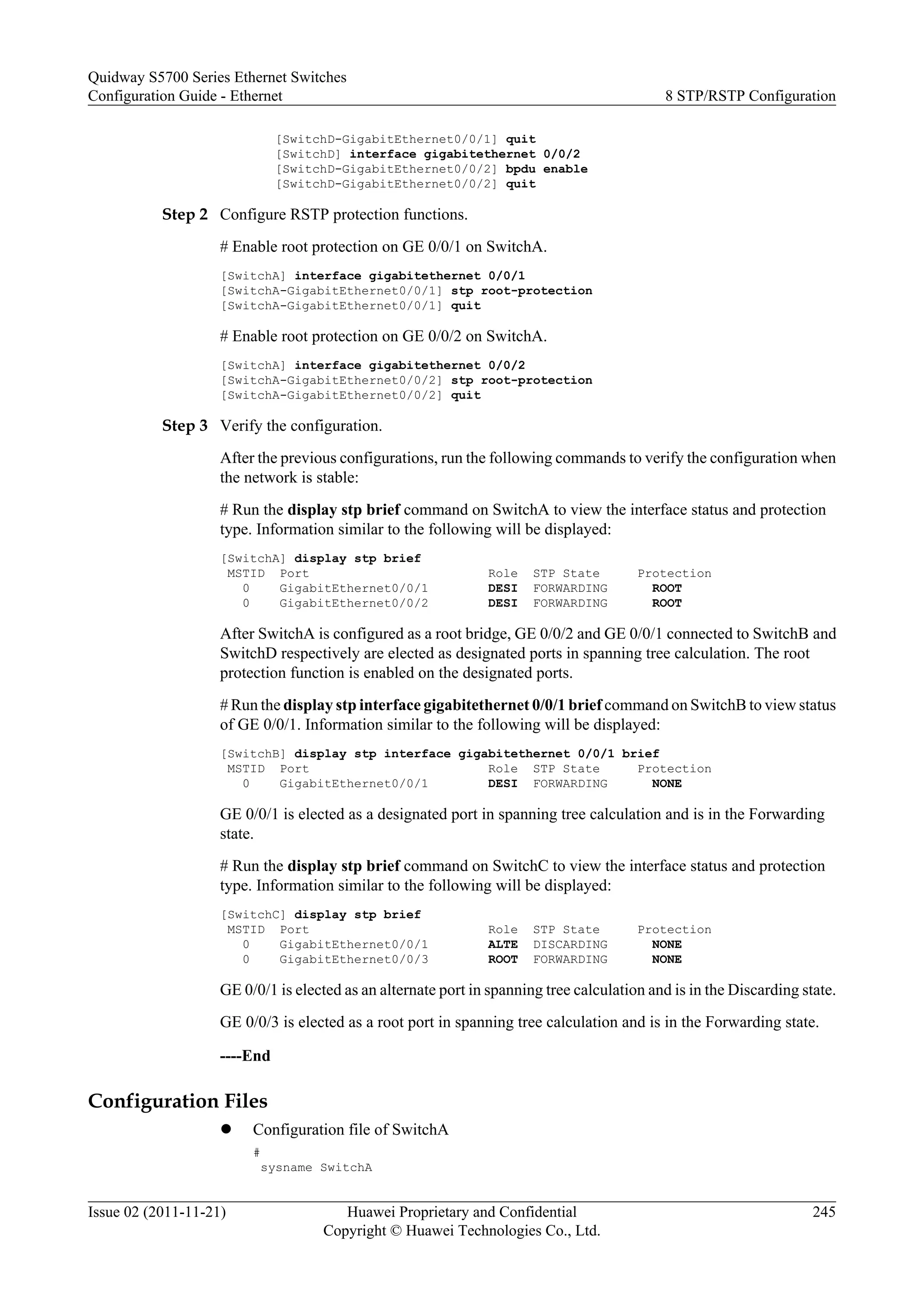 [SwitchD-GigabitEthernet0/0/1] quit
[SwitchD] interface gigabitethernet 0/0/2
[SwitchD-GigabitEthernet0/0/2] bpdu enable
[SwitchD-GigabitEthernet0/0/2] quit
Step 2 Configure RSTP protection functions.
# Enable root protection on GE 0/0/1 on SwitchA.
[SwitchA] interface gigabitethernet 0/0/1
[SwitchA-GigabitEthernet0/0/1] stp root-protection
[SwitchA-GigabitEthernet0/0/1] quit
# Enable root protection on GE 0/0/2 on SwitchA.
[SwitchA] interface gigabitethernet 0/0/2
[SwitchA-GigabitEthernet0/0/2] stp root-protection
[SwitchA-GigabitEthernet0/0/2] quit
Step 3 Verify the configuration.
After the previous configurations, run the following commands to verify the configuration when
the network is stable:
# Run the display stp brief command on SwitchA to view the interface status and protection
type. Information similar to the following will be displayed:
[SwitchA] display stp brief
MSTID Port Role STP State Protection
0 GigabitEthernet0/0/1 DESI FORWARDING ROOT
0 GigabitEthernet0/0/2 DESI FORWARDING ROOT
After SwitchA is configured as a root bridge, GE 0/0/2 and GE 0/0/1 connected to SwitchB and
SwitchD respectively are elected as designated ports in spanning tree calculation. The root
protection function is enabled on the designated ports.
# Run the display stp interface gigabitethernet 0/0/1 brief command on SwitchB to view status
of GE 0/0/1. Information similar to the following will be displayed:
[SwitchB] display stp interface gigabitethernet 0/0/1 brief
MSTID Port Role STP State Protection
0 GigabitEthernet0/0/1 DESI FORWARDING NONE
GE 0/0/1 is elected as a designated port in spanning tree calculation and is in the Forwarding
state.
# Run the display stp brief command on SwitchC to view the interface status and protection
type. Information similar to the following will be displayed:
[SwitchC] display stp brief
MSTID Port Role STP State Protection
0 GigabitEthernet0/0/1 ALTE DISCARDING NONE
0 GigabitEthernet0/0/3 ROOT FORWARDING NONE
GE 0/0/1 is elected as an alternate port in spanning tree calculation and is in the Discarding state.
GE 0/0/3 is elected as a root port in spanning tree calculation and is in the Forwarding state.
----End
Configuration Files
l Configuration file of SwitchA
#
sysname SwitchA
Quidway S5700 Series Ethernet Switches
Configuration Guide - Ethernet 8 STP/RSTP Configuration
Issue 02 (2011-11-21) Huawei Proprietary and Confidential
Copyright © Huawei Technologies Co., Ltd.
245
 