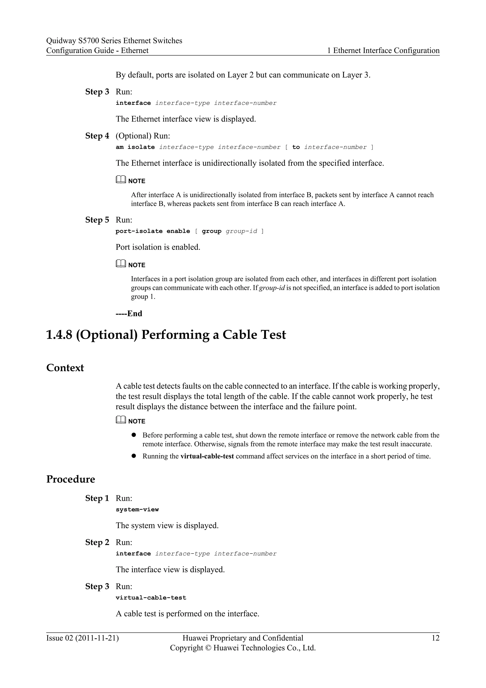 By default, ports are isolated on Layer 2 but can communicate on Layer 3.
Step 3 Run:
interface interface-type interface-number
The Ethernet interface view is displayed.
Step 4 (Optional) Run:
am isolate interface-type interface-number [ to interface-number ]
The Ethernet interface is unidirectionally isolated from the specified interface.
NOTE
After interface A is unidirectionally isolated from interface B, packets sent by interface A cannot reach
interface B, whereas packets sent from interface B can reach interface A.
Step 5 Run:
port-isolate enable [ group group-id ]
Port isolation is enabled.
NOTE
Interfaces in a port isolation group are isolated from each other, and interfaces in different port isolation
groups can communicate with each other. If group-id is not specified, an interface is added to port isolation
group 1.
----End
1.4.8 (Optional) Performing a Cable Test
Context
A cable test detects faults on the cable connected to an interface. If the cable is working properly,
the test result displays the total length of the cable. If the cable cannot work properly, he test
result displays the distance between the interface and the failure point.
NOTE
l Before performing a cable test, shut down the remote interface or remove the network cable from the
remote interface. Otherwise, signals from the remote interface may make the test result inaccurate.
l Running the virtual-cable-test command affect services on the interface in a short period of time.
Procedure
Step 1 Run:
system-view
The system view is displayed.
Step 2 Run:
interface interface-type interface-number
The interface view is displayed.
Step 3 Run:
virtual-cable-test
A cable test is performed on the interface.
Quidway S5700 Series Ethernet Switches
Configuration Guide - Ethernet 1 Ethernet Interface Configuration
Issue 02 (2011-11-21) Huawei Proprietary and Confidential
Copyright © Huawei Technologies Co., Ltd.
12
 