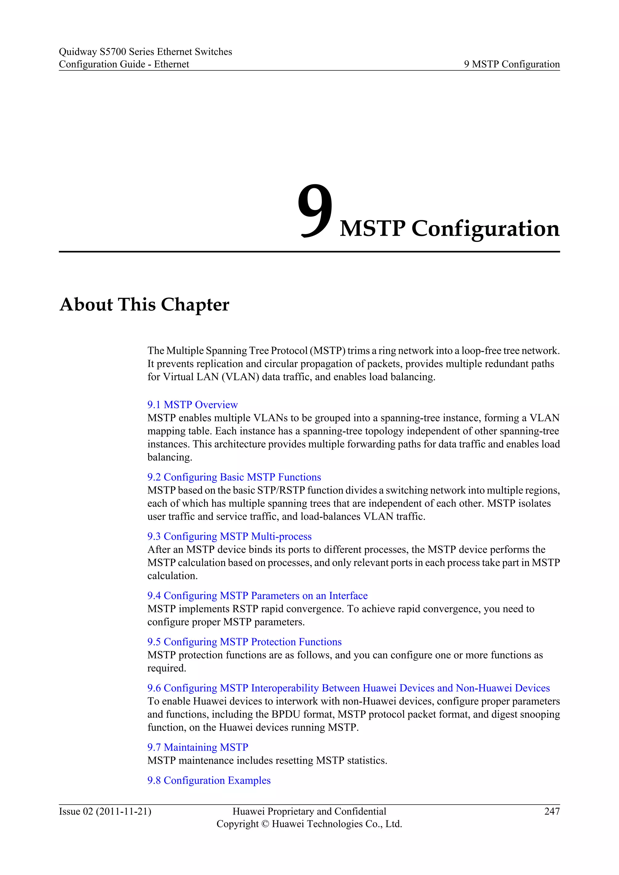 9MSTP Configuration
About This Chapter
The Multiple Spanning Tree Protocol (MSTP) trims a ring network into a loop-free tree network.
It prevents replication and circular propagation of packets, provides multiple redundant paths
for Virtual LAN (VLAN) data traffic, and enables load balancing.
9.1 MSTP Overview
MSTP enables multiple VLANs to be grouped into a spanning-tree instance, forming a VLAN
mapping table. Each instance has a spanning-tree topology independent of other spanning-tree
instances. This architecture provides multiple forwarding paths for data traffic and enables load
balancing.
9.2 Configuring Basic MSTP Functions
MSTP based on the basic STP/RSTP function divides a switching network into multiple regions,
each of which has multiple spanning trees that are independent of each other. MSTP isolates
user traffic and service traffic, and load-balances VLAN traffic.
9.3 Configuring MSTP Multi-process
After an MSTP device binds its ports to different processes, the MSTP device performs the
MSTP calculation based on processes, and only relevant ports in each process take part in MSTP
calculation.
9.4 Configuring MSTP Parameters on an Interface
MSTP implements RSTP rapid convergence. To achieve rapid convergence, you need to
configure proper MSTP parameters.
9.5 Configuring MSTP Protection Functions
MSTP protection functions are as follows, and you can configure one or more functions as
required.
9.6 Configuring MSTP Interoperability Between Huawei Devices and Non-Huawei Devices
To enable Huawei devices to interwork with non-Huawei devices, configure proper parameters
and functions, including the BPDU format, MSTP protocol packet format, and digest snooping
function, on the Huawei devices running MSTP.
9.7 Maintaining MSTP
MSTP maintenance includes resetting MSTP statistics.
9.8 Configuration Examples
Quidway S5700 Series Ethernet Switches
Configuration Guide - Ethernet 9 MSTP Configuration
Issue 02 (2011-11-21) Huawei Proprietary and Confidential
Copyright © Huawei Technologies Co., Ltd.
247
 