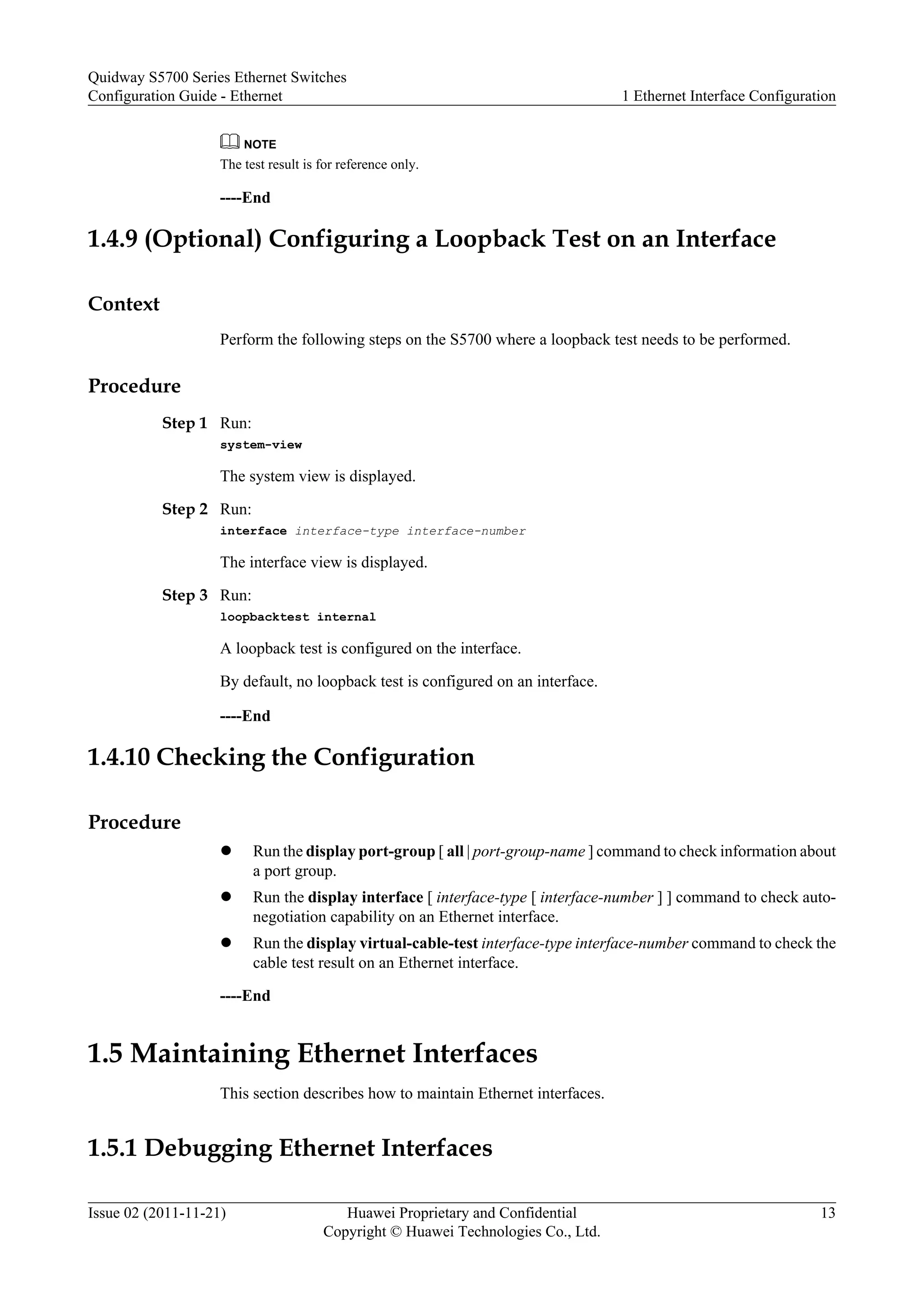 NOTE
The test result is for reference only.
----End
1.4.9 (Optional) Configuring a Loopback Test on an Interface
Context
Perform the following steps on the S5700 where a loopback test needs to be performed.
Procedure
Step 1 Run:
system-view
The system view is displayed.
Step 2 Run:
interface interface-type interface-number
The interface view is displayed.
Step 3 Run:
loopbacktest internal
A loopback test is configured on the interface.
By default, no loopback test is configured on an interface.
----End
1.4.10 Checking the Configuration
Procedure
l Run the display port-group [ all | port-group-name ] command to check information about
a port group.
l Run the display interface [ interface-type [ interface-number ] ] command to check auto-
negotiation capability on an Ethernet interface.
l Run the display virtual-cable-test interface-type interface-number command to check the
cable test result on an Ethernet interface.
----End
1.5 Maintaining Ethernet Interfaces
This section describes how to maintain Ethernet interfaces.
1.5.1 Debugging Ethernet Interfaces
Quidway S5700 Series Ethernet Switches
Configuration Guide - Ethernet 1 Ethernet Interface Configuration
Issue 02 (2011-11-21) Huawei Proprietary and Confidential
Copyright © Huawei Technologies Co., Ltd.
13
 