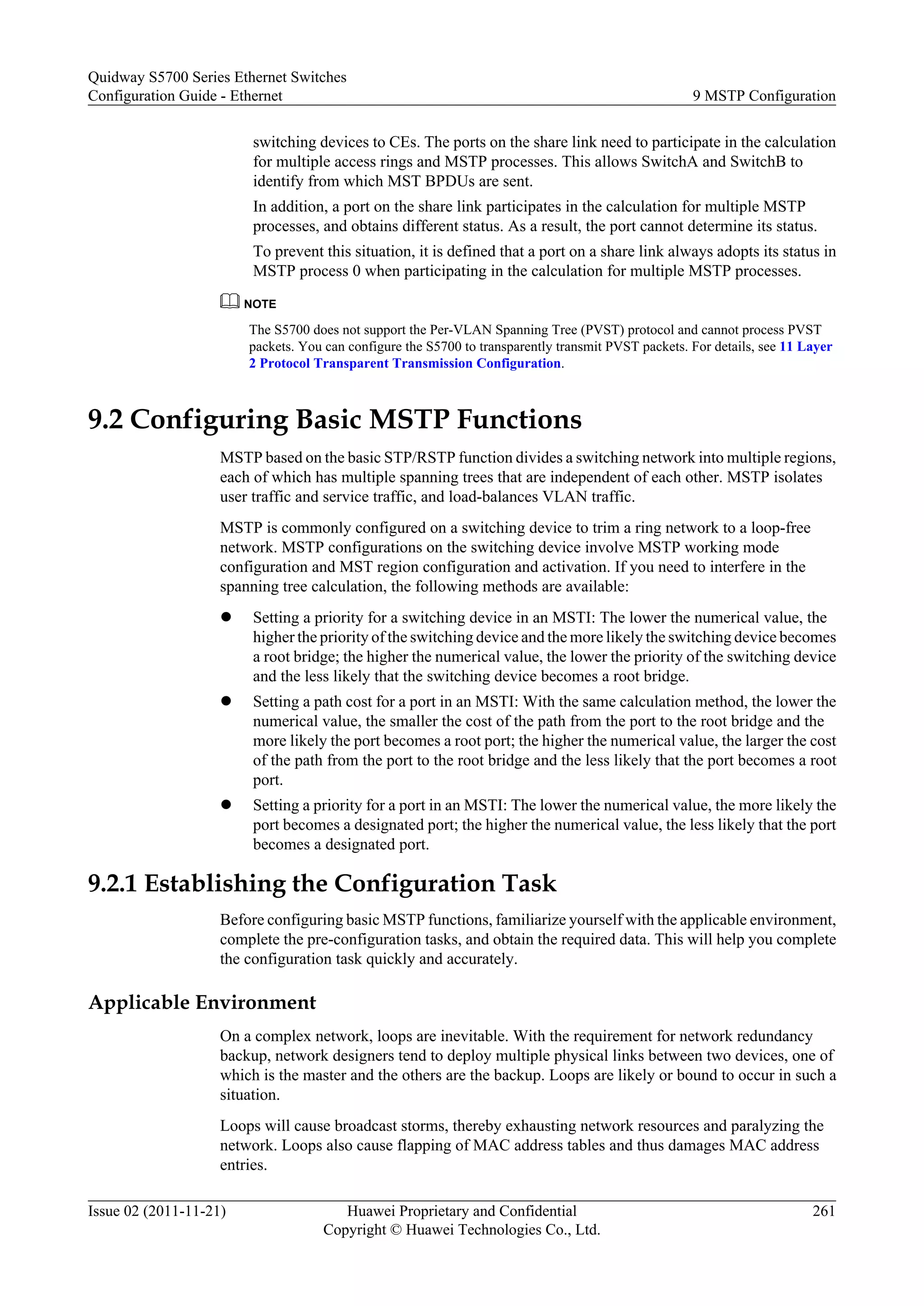 switching devices to CEs. The ports on the share link need to participate in the calculation
for multiple access rings and MSTP processes. This allows SwitchA and SwitchB to
identify from which MST BPDUs are sent.
In addition, a port on the share link participates in the calculation for multiple MSTP
processes, and obtains different status. As a result, the port cannot determine its status.
To prevent this situation, it is defined that a port on a share link always adopts its status in
MSTP process 0 when participating in the calculation for multiple MSTP processes.
NOTE
The S5700 does not support the Per-VLAN Spanning Tree (PVST) protocol and cannot process PVST
packets. You can configure the S5700 to transparently transmit PVST packets. For details, see 11 Layer
2 Protocol Transparent Transmission Configuration.
9.2 Configuring Basic MSTP Functions
MSTP based on the basic STP/RSTP function divides a switching network into multiple regions,
each of which has multiple spanning trees that are independent of each other. MSTP isolates
user traffic and service traffic, and load-balances VLAN traffic.
MSTP is commonly configured on a switching device to trim a ring network to a loop-free
network. MSTP configurations on the switching device involve MSTP working mode
configuration and MST region configuration and activation. If you need to interfere in the
spanning tree calculation, the following methods are available:
l Setting a priority for a switching device in an MSTI: The lower the numerical value, the
higher the priority of the switching device and the more likely the switching device becomes
a root bridge; the higher the numerical value, the lower the priority of the switching device
and the less likely that the switching device becomes a root bridge.
l Setting a path cost for a port in an MSTI: With the same calculation method, the lower the
numerical value, the smaller the cost of the path from the port to the root bridge and the
more likely the port becomes a root port; the higher the numerical value, the larger the cost
of the path from the port to the root bridge and the less likely that the port becomes a root
port.
l Setting a priority for a port in an MSTI: The lower the numerical value, the more likely the
port becomes a designated port; the higher the numerical value, the less likely that the port
becomes a designated port.
9.2.1 Establishing the Configuration Task
Before configuring basic MSTP functions, familiarize yourself with the applicable environment,
complete the pre-configuration tasks, and obtain the required data. This will help you complete
the configuration task quickly and accurately.
Applicable Environment
On a complex network, loops are inevitable. With the requirement for network redundancy
backup, network designers tend to deploy multiple physical links between two devices, one of
which is the master and the others are the backup. Loops are likely or bound to occur in such a
situation.
Loops will cause broadcast storms, thereby exhausting network resources and paralyzing the
network. Loops also cause flapping of MAC address tables and thus damages MAC address
entries.
Quidway S5700 Series Ethernet Switches
Configuration Guide - Ethernet 9 MSTP Configuration
Issue 02 (2011-11-21) Huawei Proprietary and Confidential
Copyright © Huawei Technologies Co., Ltd.
261
 