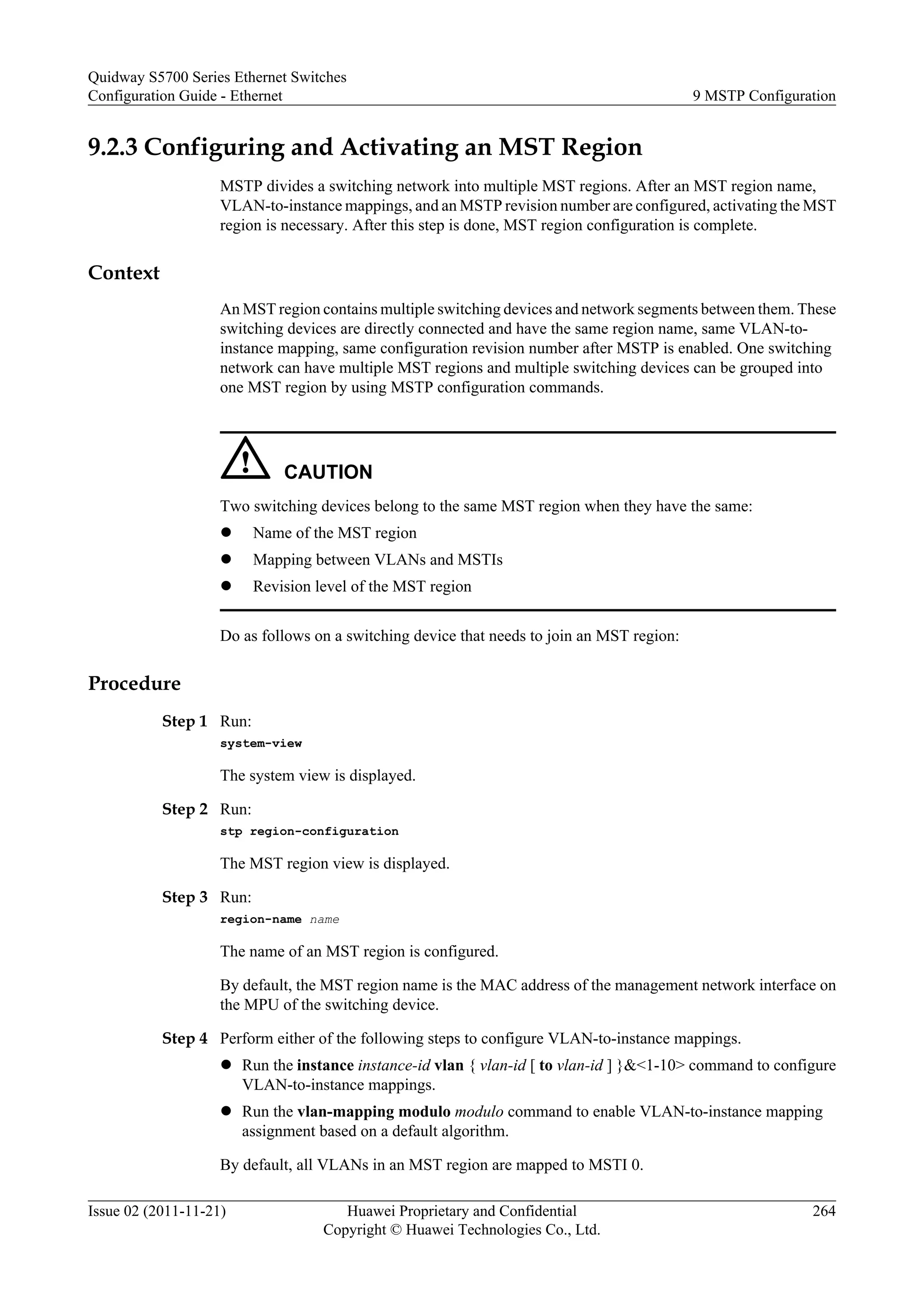 9.2.3 Configuring and Activating an MST Region
MSTP divides a switching network into multiple MST regions. After an MST region name,
VLAN-to-instance mappings, and an MSTP revision number are configured, activating the MST
region is necessary. After this step is done, MST region configuration is complete.
Context
An MST region contains multiple switching devices and network segments between them. These
switching devices are directly connected and have the same region name, same VLAN-to-
instance mapping, same configuration revision number after MSTP is enabled. One switching
network can have multiple MST regions and multiple switching devices can be grouped into
one MST region by using MSTP configuration commands.
CAUTION
Two switching devices belong to the same MST region when they have the same:
l Name of the MST region
l Mapping between VLANs and MSTIs
l Revision level of the MST region
Do as follows on a switching device that needs to join an MST region:
Procedure
Step 1 Run:
system-view
The system view is displayed.
Step 2 Run:
stp region-configuration
The MST region view is displayed.
Step 3 Run:
region-name name
The name of an MST region is configured.
By default, the MST region name is the MAC address of the management network interface on
the MPU of the switching device.
Step 4 Perform either of the following steps to configure VLAN-to-instance mappings.
l Run the instance instance-id vlan { vlan-id [ to vlan-id ] }&<1-10> command to configure
VLAN-to-instance mappings.
l Run the vlan-mapping modulo modulo command to enable VLAN-to-instance mapping
assignment based on a default algorithm.
By default, all VLANs in an MST region are mapped to MSTI 0.
Quidway S5700 Series Ethernet Switches
Configuration Guide - Ethernet 9 MSTP Configuration
Issue 02 (2011-11-21) Huawei Proprietary and Confidential
Copyright © Huawei Technologies Co., Ltd.
264
 