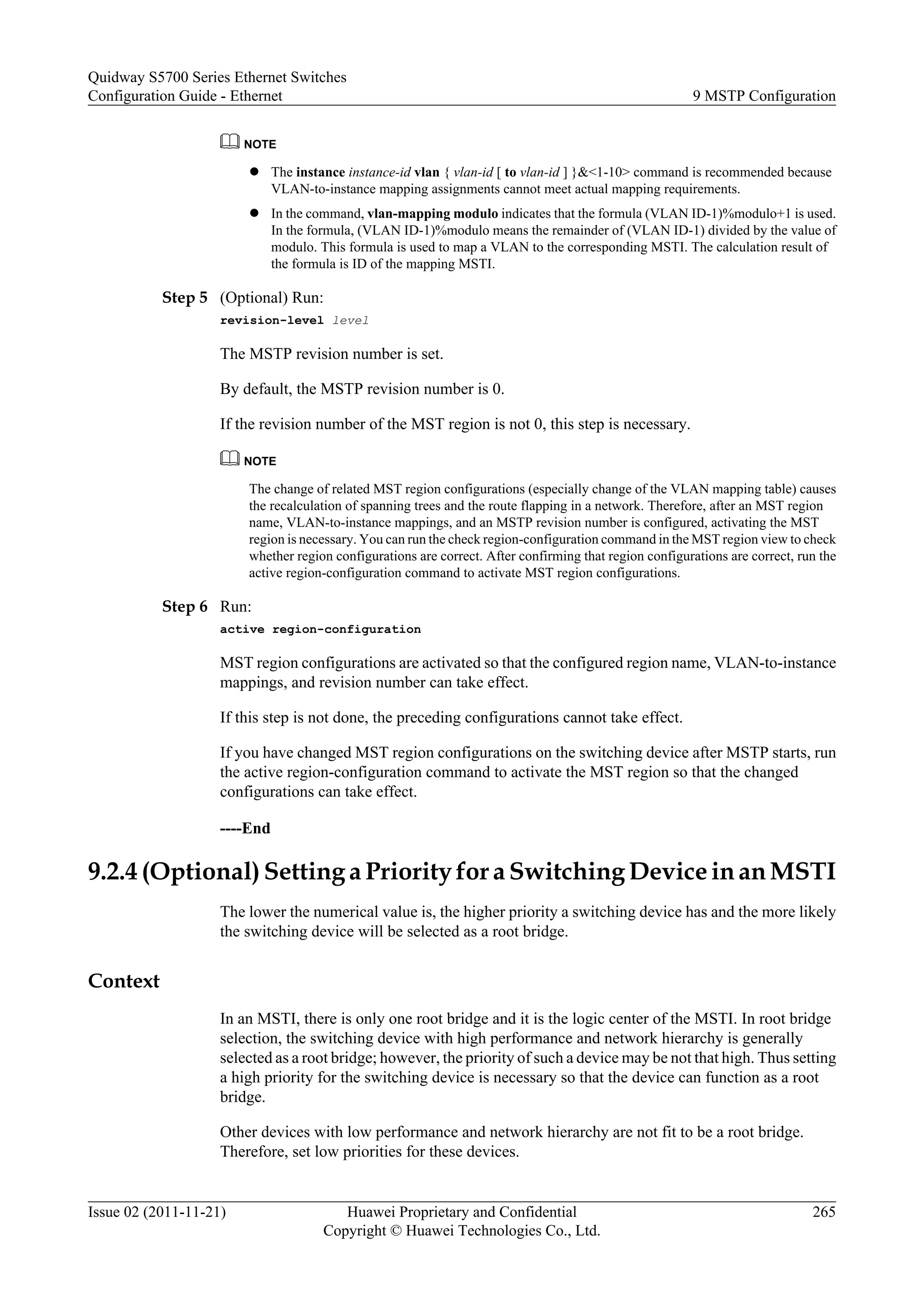 NOTE
l The instance instance-id vlan { vlan-id [ to vlan-id ] }&<1-10> command is recommended because
VLAN-to-instance mapping assignments cannot meet actual mapping requirements.
l In the command, vlan-mapping modulo indicates that the formula (VLAN ID-1)%modulo+1 is used.
In the formula, (VLAN ID-1)%modulo means the remainder of (VLAN ID-1) divided by the value of
modulo. This formula is used to map a VLAN to the corresponding MSTI. The calculation result of
the formula is ID of the mapping MSTI.
Step 5 (Optional) Run:
revision-level level
The MSTP revision number is set.
By default, the MSTP revision number is 0.
If the revision number of the MST region is not 0, this step is necessary.
NOTE
The change of related MST region configurations (especially change of the VLAN mapping table) causes
the recalculation of spanning trees and the route flapping in a network. Therefore, after an MST region
name, VLAN-to-instance mappings, and an MSTP revision number is configured, activating the MST
region is necessary. You can run the check region-configuration command in the MST region view to check
whether region configurations are correct. After confirming that region configurations are correct, run the
active region-configuration command to activate MST region configurations.
Step 6 Run:
active region-configuration
MST region configurations are activated so that the configured region name, VLAN-to-instance
mappings, and revision number can take effect.
If this step is not done, the preceding configurations cannot take effect.
If you have changed MST region configurations on the switching device after MSTP starts, run
the active region-configuration command to activate the MST region so that the changed
configurations can take effect.
----End
9.2.4 (Optional) Setting a Priority for a Switching Device in an MSTI
The lower the numerical value is, the higher priority a switching device has and the more likely
the switching device will be selected as a root bridge.
Context
In an MSTI, there is only one root bridge and it is the logic center of the MSTI. In root bridge
selection, the switching device with high performance and network hierarchy is generally
selected as a root bridge; however, the priority of such a device may be not that high. Thus setting
a high priority for the switching device is necessary so that the device can function as a root
bridge.
Other devices with low performance and network hierarchy are not fit to be a root bridge.
Therefore, set low priorities for these devices.
Quidway S5700 Series Ethernet Switches
Configuration Guide - Ethernet 9 MSTP Configuration
Issue 02 (2011-11-21) Huawei Proprietary and Confidential
Copyright © Huawei Technologies Co., Ltd.
265
 