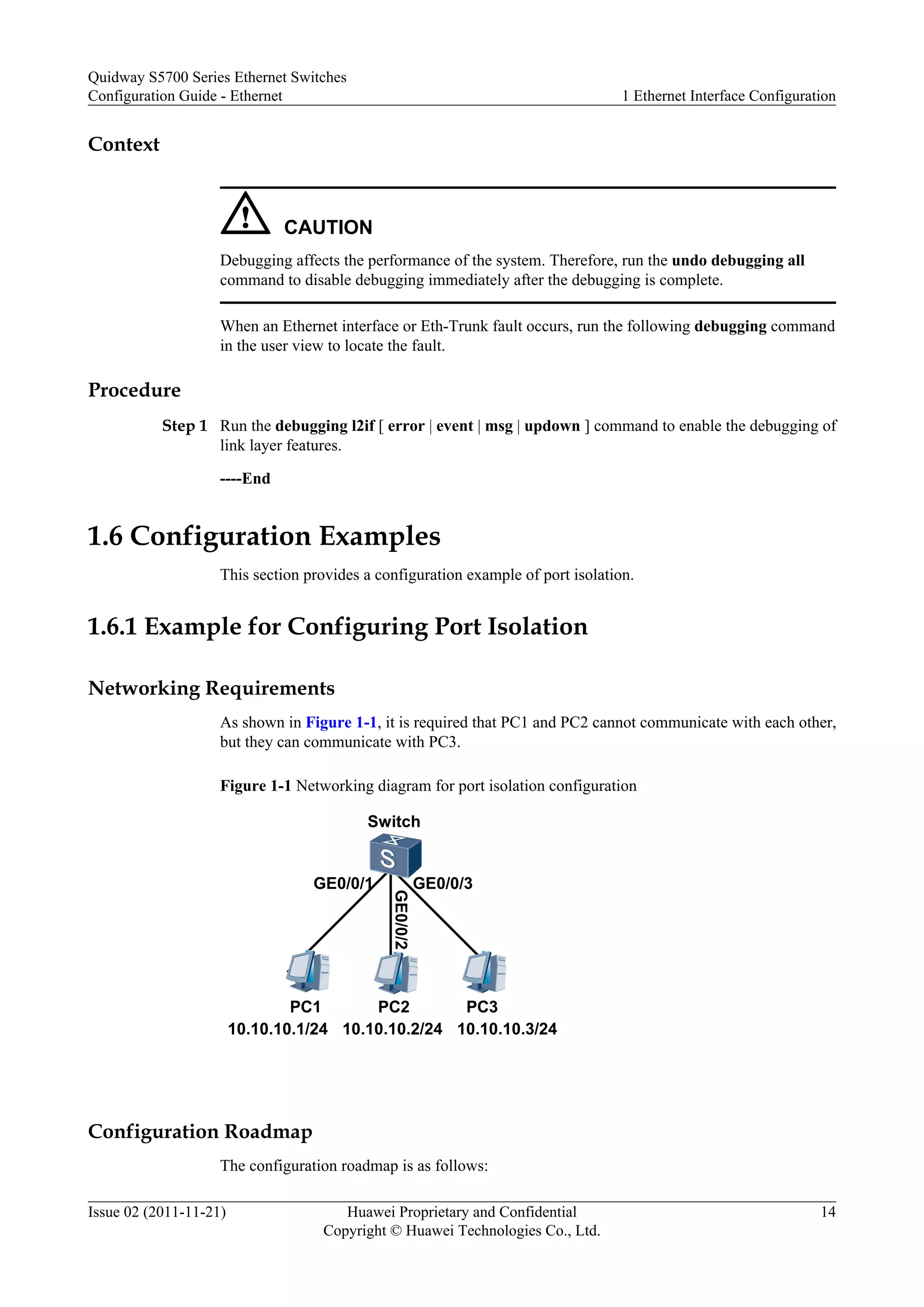 Context
CAUTION
Debugging affects the performance of the system. Therefore, run the undo debugging all
command to disable debugging immediately after the debugging is complete.
When an Ethernet interface or Eth-Trunk fault occurs, run the following debugging command
in the user view to locate the fault.
Procedure
Step 1 Run the debugging l2if [ error | event | msg | updown ] command to enable the debugging of
link layer features.
----End
1.6 Configuration Examples
This section provides a configuration example of port isolation.
1.6.1 Example for Configuring Port Isolation
Networking Requirements
As shown in Figure 1-1, it is required that PC1 and PC2 cannot communicate with each other,
but they can communicate with PC3.
Figure 1-1 Networking diagram for port isolation configuration
Switch
PC1 PC2 PC3
GE0/0/3
GE0/0/2
GE0/0/1
10.10.10.1/24 10.10.10.2/24 10.10.10.3/24
Configuration Roadmap
The configuration roadmap is as follows:
Quidway S5700 Series Ethernet Switches
Configuration Guide - Ethernet 1 Ethernet Interface Configuration
Issue 02 (2011-11-21) Huawei Proprietary and Confidential
Copyright © Huawei Technologies Co., Ltd.
14
 