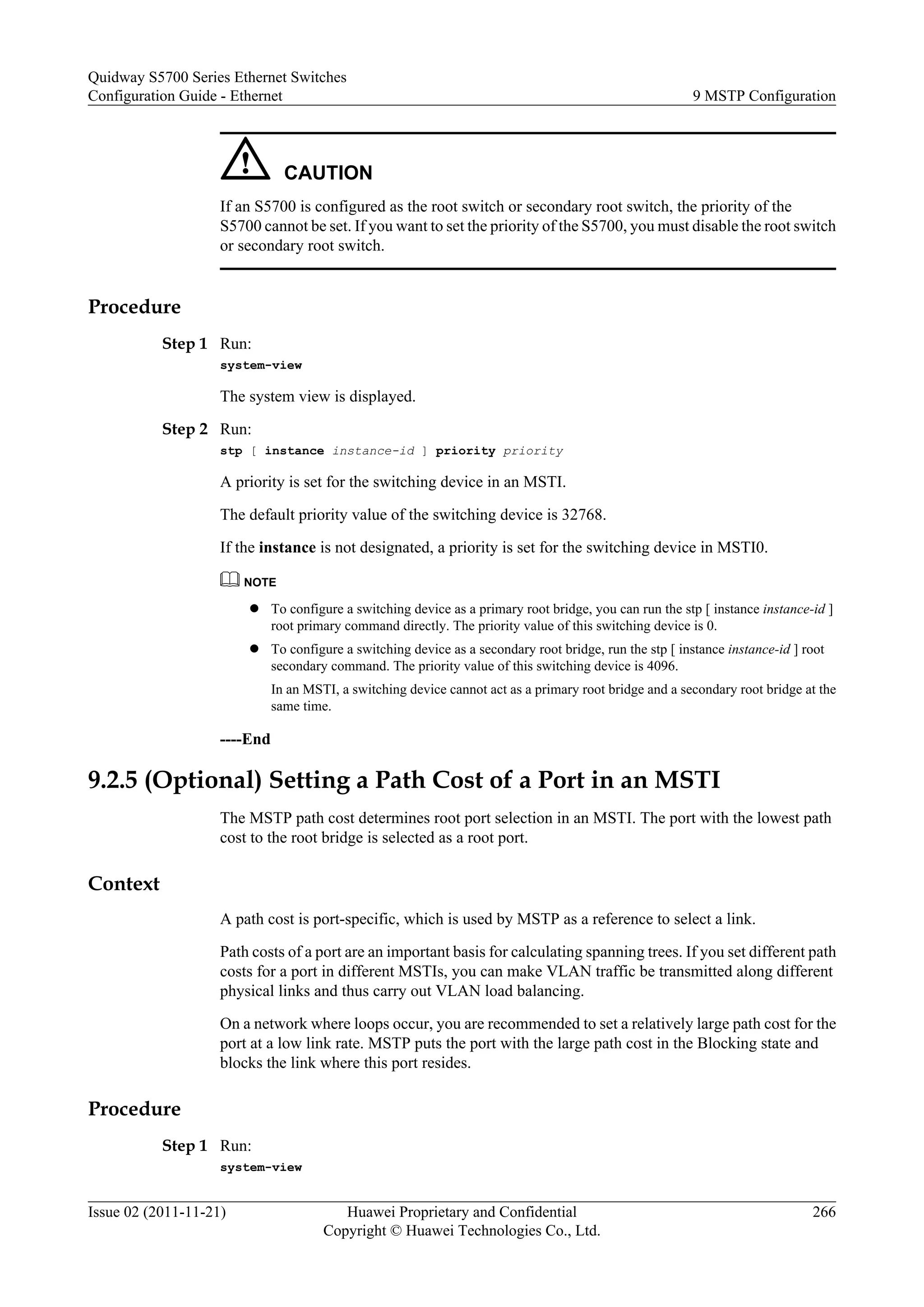 CAUTION
If an S5700 is configured as the root switch or secondary root switch, the priority of the
S5700 cannot be set. If you want to set the priority of the S5700, you must disable the root switch
or secondary root switch.
Procedure
Step 1 Run:
system-view
The system view is displayed.
Step 2 Run:
stp [ instance instance-id ] priority priority
A priority is set for the switching device in an MSTI.
The default priority value of the switching device is 32768.
If the instance is not designated, a priority is set for the switching device in MSTI0.
NOTE
l To configure a switching device as a primary root bridge, you can run the stp [ instance instance-id ]
root primary command directly. The priority value of this switching device is 0.
l To configure a switching device as a secondary root bridge, run the stp [ instance instance-id ] root
secondary command. The priority value of this switching device is 4096.
In an MSTI, a switching device cannot act as a primary root bridge and a secondary root bridge at the
same time.
----End
9.2.5 (Optional) Setting a Path Cost of a Port in an MSTI
The MSTP path cost determines root port selection in an MSTI. The port with the lowest path
cost to the root bridge is selected as a root port.
Context
A path cost is port-specific, which is used by MSTP as a reference to select a link.
Path costs of a port are an important basis for calculating spanning trees. If you set different path
costs for a port in different MSTIs, you can make VLAN traffic be transmitted along different
physical links and thus carry out VLAN load balancing.
On a network where loops occur, you are recommended to set a relatively large path cost for the
port at a low link rate. MSTP puts the port with the large path cost in the Blocking state and
blocks the link where this port resides.
Procedure
Step 1 Run:
system-view
Quidway S5700 Series Ethernet Switches
Configuration Guide - Ethernet 9 MSTP Configuration
Issue 02 (2011-11-21) Huawei Proprietary and Confidential
Copyright © Huawei Technologies Co., Ltd.
266
 