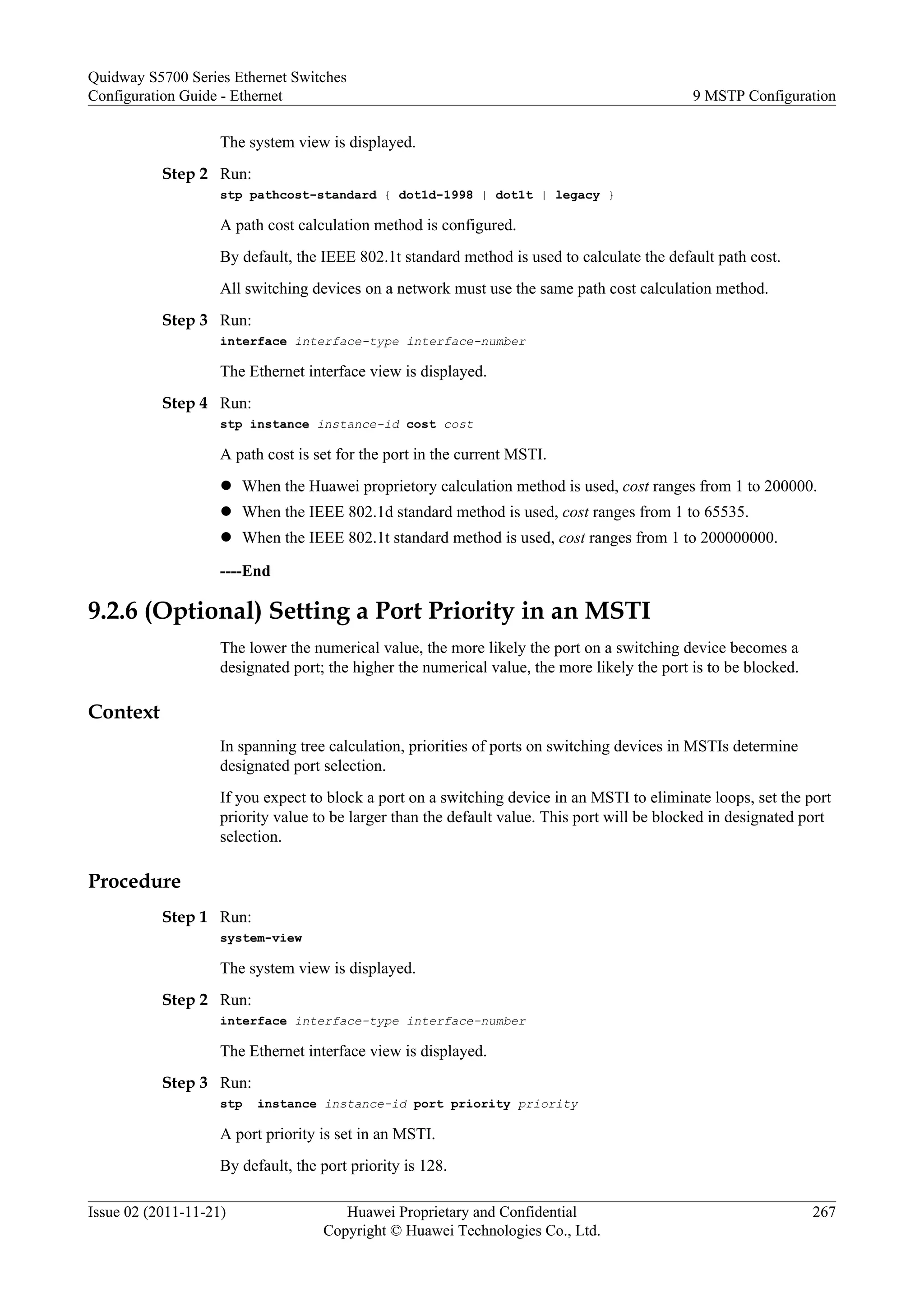 The system view is displayed.
Step 2 Run:
stp pathcost-standard { dot1d-1998 | dot1t | legacy }
A path cost calculation method is configured.
By default, the IEEE 802.1t standard method is used to calculate the default path cost.
All switching devices on a network must use the same path cost calculation method.
Step 3 Run:
interface interface-type interface-number
The Ethernet interface view is displayed.
Step 4 Run:
stp instance instance-id cost cost
A path cost is set for the port in the current MSTI.
l When the Huawei proprietory calculation method is used, cost ranges from 1 to 200000.
l When the IEEE 802.1d standard method is used, cost ranges from 1 to 65535.
l When the IEEE 802.1t standard method is used, cost ranges from 1 to 200000000.
----End
9.2.6 (Optional) Setting a Port Priority in an MSTI
The lower the numerical value, the more likely the port on a switching device becomes a
designated port; the higher the numerical value, the more likely the port is to be blocked.
Context
In spanning tree calculation, priorities of ports on switching devices in MSTIs determine
designated port selection.
If you expect to block a port on a switching device in an MSTI to eliminate loops, set the port
priority value to be larger than the default value. This port will be blocked in designated port
selection.
Procedure
Step 1 Run:
system-view
The system view is displayed.
Step 2 Run:
interface interface-type interface-number
The Ethernet interface view is displayed.
Step 3 Run:
stp instance instance-id port priority priority
A port priority is set in an MSTI.
By default, the port priority is 128.
Quidway S5700 Series Ethernet Switches
Configuration Guide - Ethernet 9 MSTP Configuration
Issue 02 (2011-11-21) Huawei Proprietary and Confidential
Copyright © Huawei Technologies Co., Ltd.
267
 