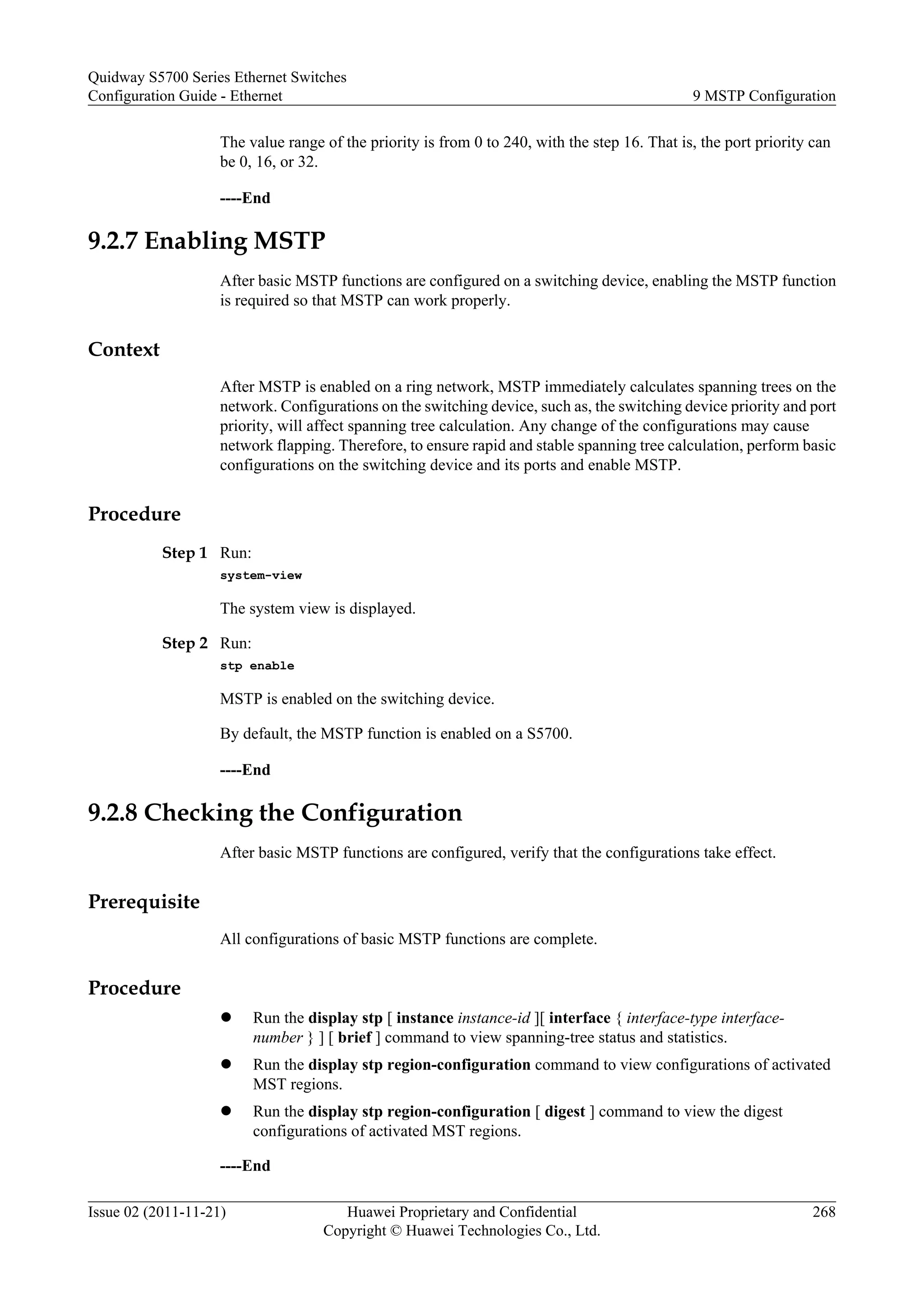 The value range of the priority is from 0 to 240, with the step 16. That is, the port priority can
be 0, 16, or 32.
----End
9.2.7 Enabling MSTP
After basic MSTP functions are configured on a switching device, enabling the MSTP function
is required so that MSTP can work properly.
Context
After MSTP is enabled on a ring network, MSTP immediately calculates spanning trees on the
network. Configurations on the switching device, such as, the switching device priority and port
priority, will affect spanning tree calculation. Any change of the configurations may cause
network flapping. Therefore, to ensure rapid and stable spanning tree calculation, perform basic
configurations on the switching device and its ports and enable MSTP.
Procedure
Step 1 Run:
system-view
The system view is displayed.
Step 2 Run:
stp enable
MSTP is enabled on the switching device.
By default, the MSTP function is enabled on a S5700.
----End
9.2.8 Checking the Configuration
After basic MSTP functions are configured, verify that the configurations take effect.
Prerequisite
All configurations of basic MSTP functions are complete.
Procedure
l Run the display stp [ instance instance-id ][ interface { interface-type interface-
number } ] [ brief ] command to view spanning-tree status and statistics.
l Run the display stp region-configuration command to view configurations of activated
MST regions.
l Run the display stp region-configuration [ digest ] command to view the digest
configurations of activated MST regions.
----End
Quidway S5700 Series Ethernet Switches
Configuration Guide - Ethernet 9 MSTP Configuration
Issue 02 (2011-11-21) Huawei Proprietary and Confidential
Copyright © Huawei Technologies Co., Ltd.
268
 