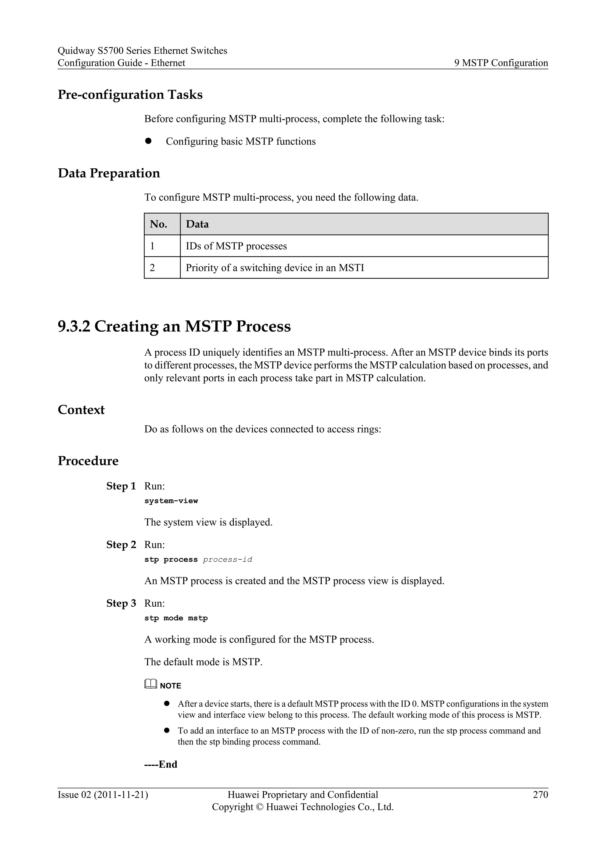 Pre-configuration Tasks
Before configuring MSTP multi-process, complete the following task:
l Configuring basic MSTP functions
Data Preparation
To configure MSTP multi-process, you need the following data.
No. Data
1 IDs of MSTP processes
2 Priority of a switching device in an MSTI
9.3.2 Creating an MSTP Process
A process ID uniquely identifies an MSTP multi-process. After an MSTP device binds its ports
to different processes, the MSTP device performs the MSTP calculation based on processes, and
only relevant ports in each process take part in MSTP calculation.
Context
Do as follows on the devices connected to access rings:
Procedure
Step 1 Run:
system-view
The system view is displayed.
Step 2 Run:
stp process process-id
An MSTP process is created and the MSTP process view is displayed.
Step 3 Run:
stp mode mstp
A working mode is configured for the MSTP process.
The default mode is MSTP.
NOTE
l After a device starts, there is a default MSTP process with the ID 0. MSTP configurations in the system
view and interface view belong to this process. The default working mode of this process is MSTP.
l To add an interface to an MSTP process with the ID of non-zero, run the stp process command and
then the stp binding process command.
----End
Quidway S5700 Series Ethernet Switches
Configuration Guide - Ethernet 9 MSTP Configuration
Issue 02 (2011-11-21) Huawei Proprietary and Confidential
Copyright © Huawei Technologies Co., Ltd.
270
 