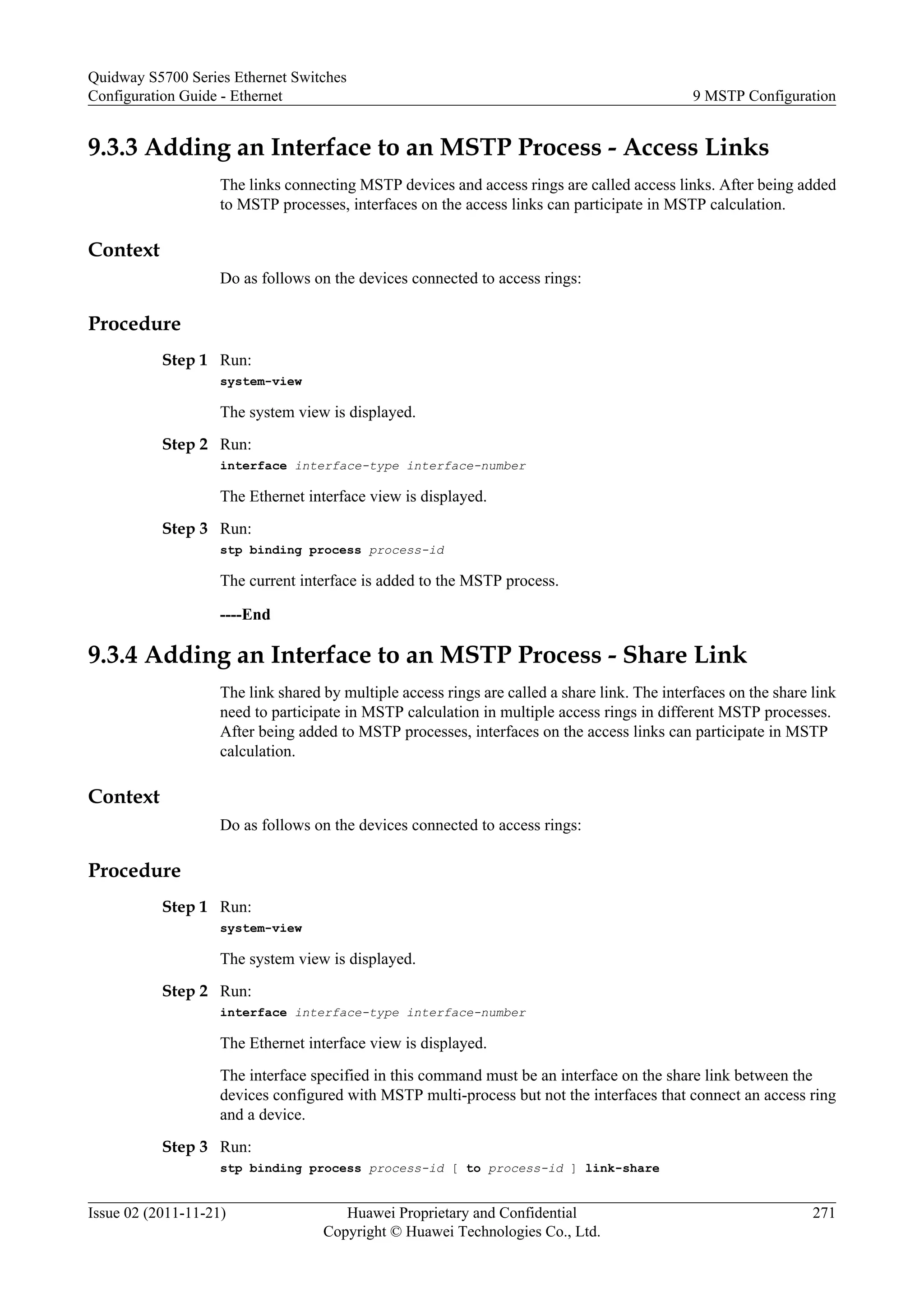 9.3.3 Adding an Interface to an MSTP Process - Access Links
The links connecting MSTP devices and access rings are called access links. After being added
to MSTP processes, interfaces on the access links can participate in MSTP calculation.
Context
Do as follows on the devices connected to access rings:
Procedure
Step 1 Run:
system-view
The system view is displayed.
Step 2 Run:
interface interface-type interface-number
The Ethernet interface view is displayed.
Step 3 Run:
stp binding process process-id
The current interface is added to the MSTP process.
----End
9.3.4 Adding an Interface to an MSTP Process - Share Link
The link shared by multiple access rings are called a share link. The interfaces on the share link
need to participate in MSTP calculation in multiple access rings in different MSTP processes.
After being added to MSTP processes, interfaces on the access links can participate in MSTP
calculation.
Context
Do as follows on the devices connected to access rings:
Procedure
Step 1 Run:
system-view
The system view is displayed.
Step 2 Run:
interface interface-type interface-number
The Ethernet interface view is displayed.
The interface specified in this command must be an interface on the share link between the
devices configured with MSTP multi-process but not the interfaces that connect an access ring
and a device.
Step 3 Run:
stp binding process process-id [ to process-id ] link-share
Quidway S5700 Series Ethernet Switches
Configuration Guide - Ethernet 9 MSTP Configuration
Issue 02 (2011-11-21) Huawei Proprietary and Confidential
Copyright © Huawei Technologies Co., Ltd.
271
 
