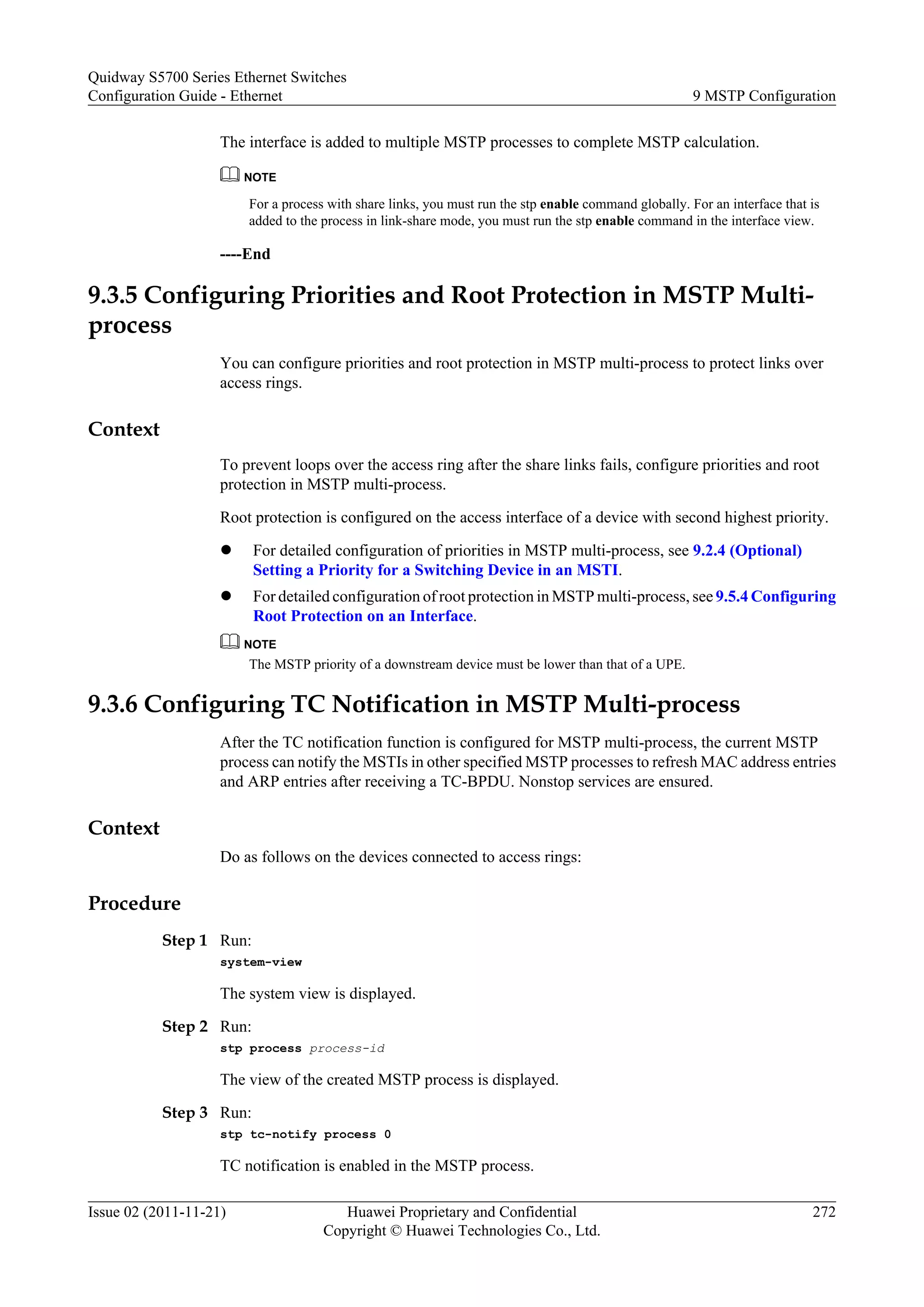 The interface is added to multiple MSTP processes to complete MSTP calculation.
NOTE
For a process with share links, you must run the stp enable command globally. For an interface that is
added to the process in link-share mode, you must run the stp enable command in the interface view.
----End
9.3.5 Configuring Priorities and Root Protection in MSTP Multi-
process
You can configure priorities and root protection in MSTP multi-process to protect links over
access rings.
Context
To prevent loops over the access ring after the share links fails, configure priorities and root
protection in MSTP multi-process.
Root protection is configured on the access interface of a device with second highest priority.
l For detailed configuration of priorities in MSTP multi-process, see 9.2.4 (Optional)
Setting a Priority for a Switching Device in an MSTI.
l For detailed configuration of root protection in MSTP multi-process, see 9.5.4 Configuring
Root Protection on an Interface.
NOTE
The MSTP priority of a downstream device must be lower than that of a UPE.
9.3.6 Configuring TC Notification in MSTP Multi-process
After the TC notification function is configured for MSTP multi-process, the current MSTP
process can notify the MSTIs in other specified MSTP processes to refresh MAC address entries
and ARP entries after receiving a TC-BPDU. Nonstop services are ensured.
Context
Do as follows on the devices connected to access rings:
Procedure
Step 1 Run:
system-view
The system view is displayed.
Step 2 Run:
stp process process-id
The view of the created MSTP process is displayed.
Step 3 Run:
stp tc-notify process 0
TC notification is enabled in the MSTP process.
Quidway S5700 Series Ethernet Switches
Configuration Guide - Ethernet 9 MSTP Configuration
Issue 02 (2011-11-21) Huawei Proprietary and Confidential
Copyright © Huawei Technologies Co., Ltd.
272
 
