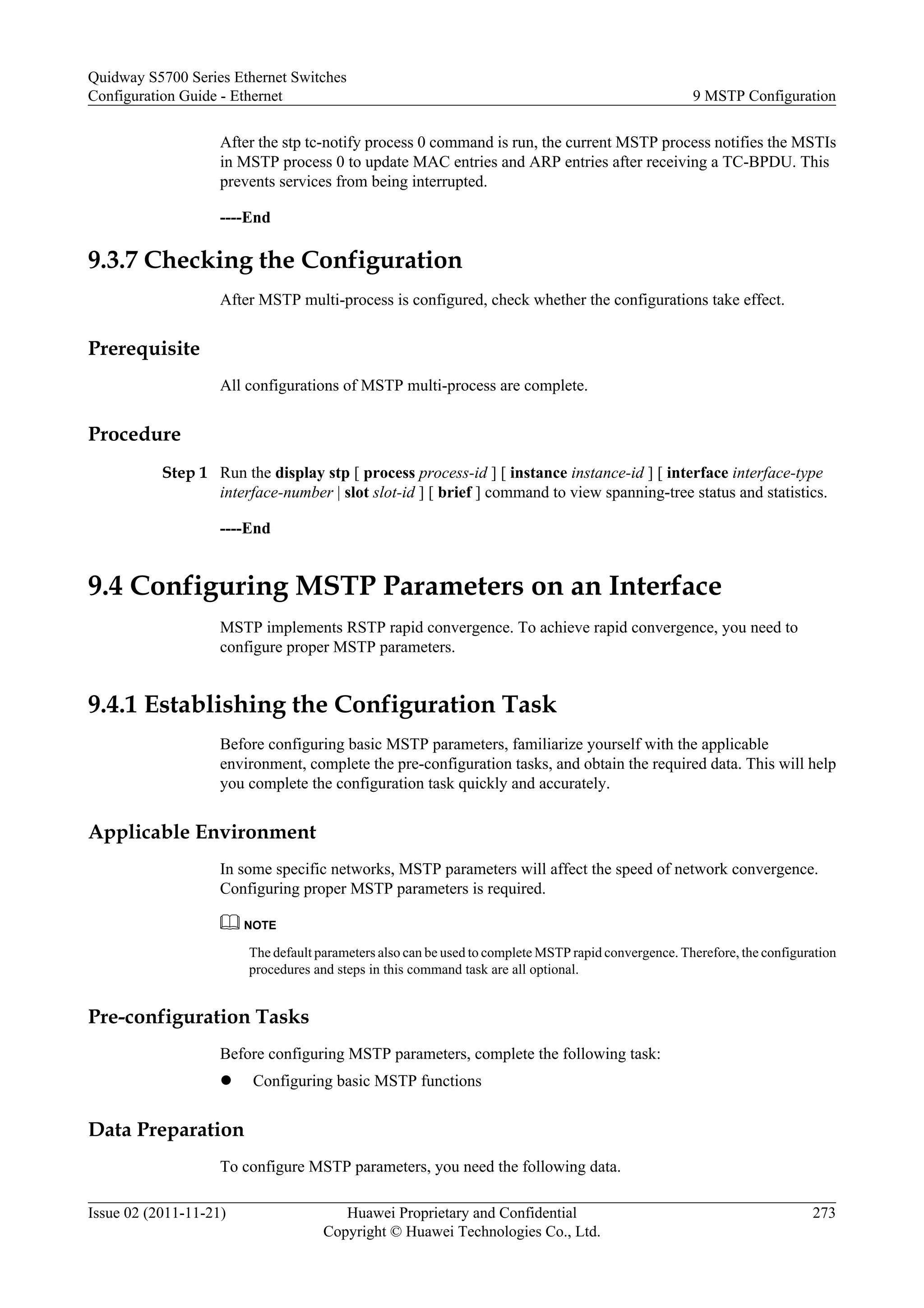 After the stp tc-notify process 0 command is run, the current MSTP process notifies the MSTIs
in MSTP process 0 to update MAC entries and ARP entries after receiving a TC-BPDU. This
prevents services from being interrupted.
----End
9.3.7 Checking the Configuration
After MSTP multi-process is configured, check whether the configurations take effect.
Prerequisite
All configurations of MSTP multi-process are complete.
Procedure
Step 1 Run the display stp [ process process-id ] [ instance instance-id ] [ interface interface-type
interface-number | slot slot-id ] [ brief ] command to view spanning-tree status and statistics.
----End
9.4 Configuring MSTP Parameters on an Interface
MSTP implements RSTP rapid convergence. To achieve rapid convergence, you need to
configure proper MSTP parameters.
9.4.1 Establishing the Configuration Task
Before configuring basic MSTP parameters, familiarize yourself with the applicable
environment, complete the pre-configuration tasks, and obtain the required data. This will help
you complete the configuration task quickly and accurately.
Applicable Environment
In some specific networks, MSTP parameters will affect the speed of network convergence.
Configuring proper MSTP parameters is required.
NOTE
The default parameters also can be used to complete MSTP rapid convergence. Therefore, the configuration
procedures and steps in this command task are all optional.
Pre-configuration Tasks
Before configuring MSTP parameters, complete the following task:
l Configuring basic MSTP functions
Data Preparation
To configure MSTP parameters, you need the following data.
Quidway S5700 Series Ethernet Switches
Configuration Guide - Ethernet 9 MSTP Configuration
Issue 02 (2011-11-21) Huawei Proprietary and Confidential
Copyright © Huawei Technologies Co., Ltd.
273
 