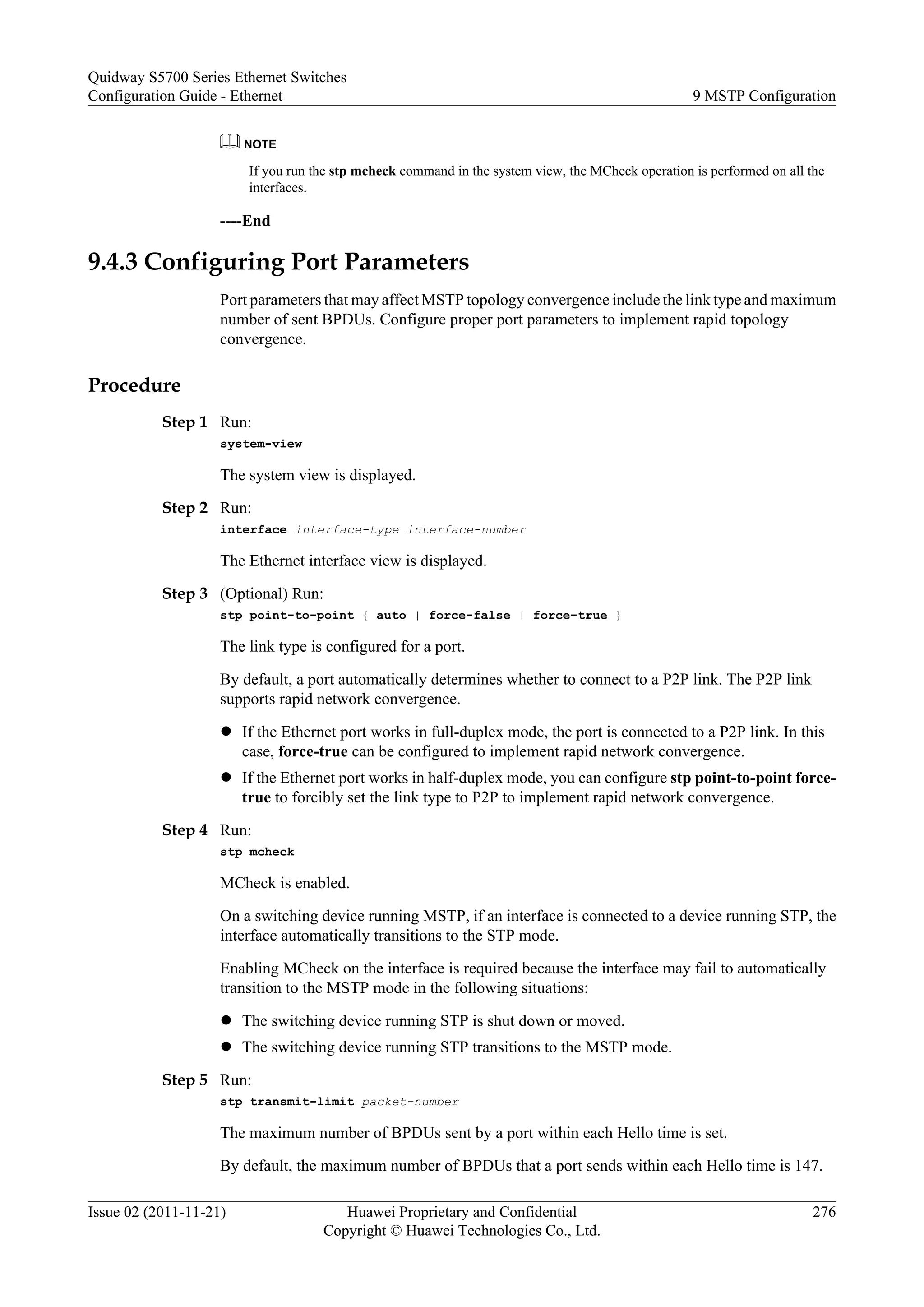 NOTE
If you run the stp mcheck command in the system view, the MCheck operation is performed on all the
interfaces.
----End
9.4.3 Configuring Port Parameters
Port parameters that may affect MSTP topology convergence include the link type and maximum
number of sent BPDUs. Configure proper port parameters to implement rapid topology
convergence.
Procedure
Step 1 Run:
system-view
The system view is displayed.
Step 2 Run:
interface interface-type interface-number
The Ethernet interface view is displayed.
Step 3 (Optional) Run:
stp point-to-point { auto | force-false | force-true }
The link type is configured for a port.
By default, a port automatically determines whether to connect to a P2P link. The P2P link
supports rapid network convergence.
l If the Ethernet port works in full-duplex mode, the port is connected to a P2P link. In this
case, force-true can be configured to implement rapid network convergence.
l If the Ethernet port works in half-duplex mode, you can configure stp point-to-point force-
true to forcibly set the link type to P2P to implement rapid network convergence.
Step 4 Run:
stp mcheck
MCheck is enabled.
On a switching device running MSTP, if an interface is connected to a device running STP, the
interface automatically transitions to the STP mode.
Enabling MCheck on the interface is required because the interface may fail to automatically
transition to the MSTP mode in the following situations:
l The switching device running STP is shut down or moved.
l The switching device running STP transitions to the MSTP mode.
Step 5 Run:
stp transmit-limit packet-number
The maximum number of BPDUs sent by a port within each Hello time is set.
By default, the maximum number of BPDUs that a port sends within each Hello time is 147.
Quidway S5700 Series Ethernet Switches
Configuration Guide - Ethernet 9 MSTP Configuration
Issue 02 (2011-11-21) Huawei Proprietary and Confidential
Copyright © Huawei Technologies Co., Ltd.
276
 