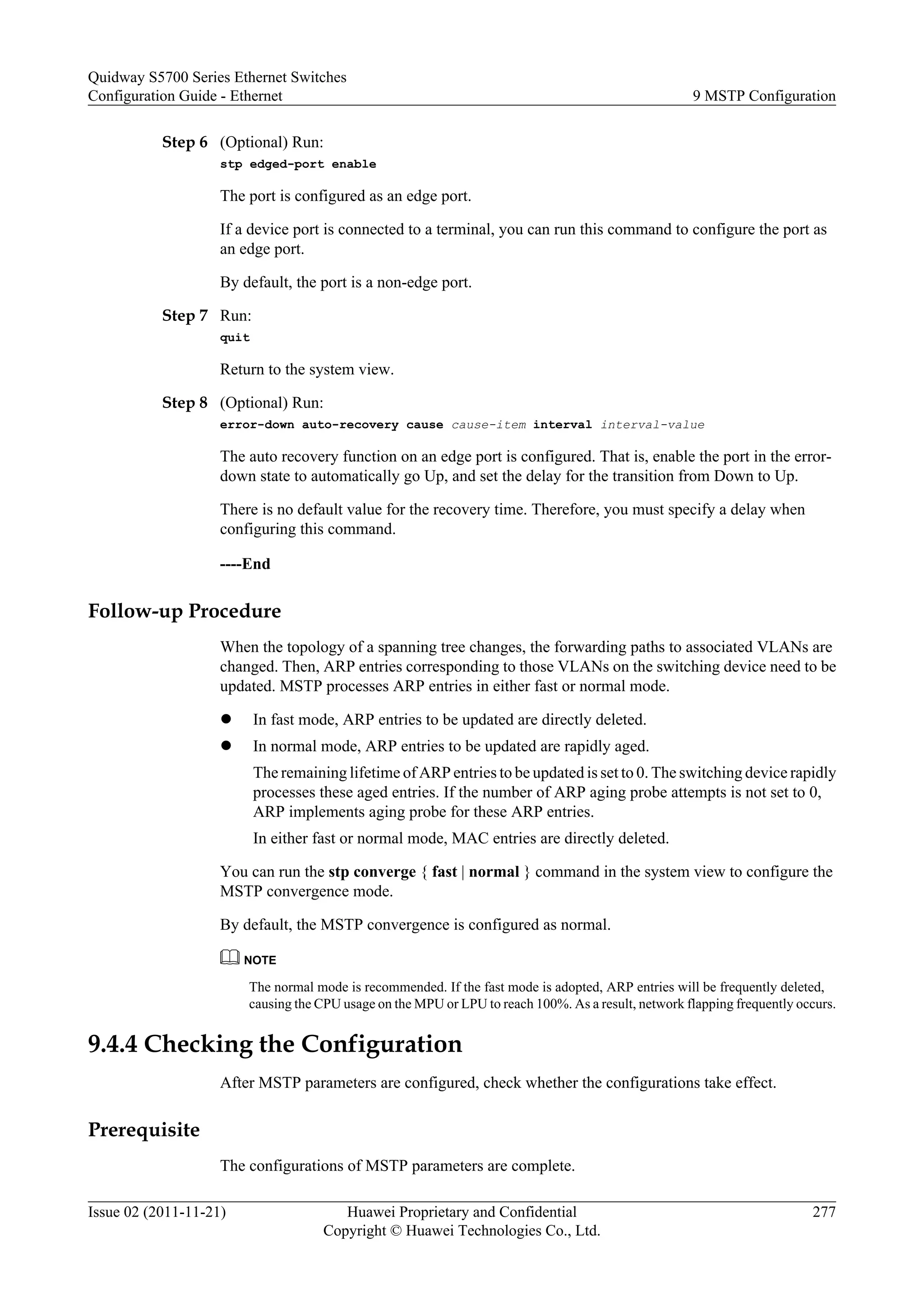 Step 6 (Optional) Run:
stp edged-port enable
The port is configured as an edge port.
If a device port is connected to a terminal, you can run this command to configure the port as
an edge port.
By default, the port is a non-edge port.
Step 7 Run:
quit
Return to the system view.
Step 8 (Optional) Run:
error-down auto-recovery cause cause-item interval interval-value
The auto recovery function on an edge port is configured. That is, enable the port in the error-
down state to automatically go Up, and set the delay for the transition from Down to Up.
There is no default value for the recovery time. Therefore, you must specify a delay when
configuring this command.
----End
Follow-up Procedure
When the topology of a spanning tree changes, the forwarding paths to associated VLANs are
changed. Then, ARP entries corresponding to those VLANs on the switching device need to be
updated. MSTP processes ARP entries in either fast or normal mode.
l In fast mode, ARP entries to be updated are directly deleted.
l In normal mode, ARP entries to be updated are rapidly aged.
The remaining lifetime of ARP entries to be updated is set to 0. The switching device rapidly
processes these aged entries. If the number of ARP aging probe attempts is not set to 0,
ARP implements aging probe for these ARP entries.
In either fast or normal mode, MAC entries are directly deleted.
You can run the stp converge { fast | normal } command in the system view to configure the
MSTP convergence mode.
By default, the MSTP convergence is configured as normal.
NOTE
The normal mode is recommended. If the fast mode is adopted, ARP entries will be frequently deleted,
causing the CPU usage on the MPU or LPU to reach 100%. As a result, network flapping frequently occurs.
9.4.4 Checking the Configuration
After MSTP parameters are configured, check whether the configurations take effect.
Prerequisite
The configurations of MSTP parameters are complete.
Quidway S5700 Series Ethernet Switches
Configuration Guide - Ethernet 9 MSTP Configuration
Issue 02 (2011-11-21) Huawei Proprietary and Confidential
Copyright © Huawei Technologies Co., Ltd.
277
 