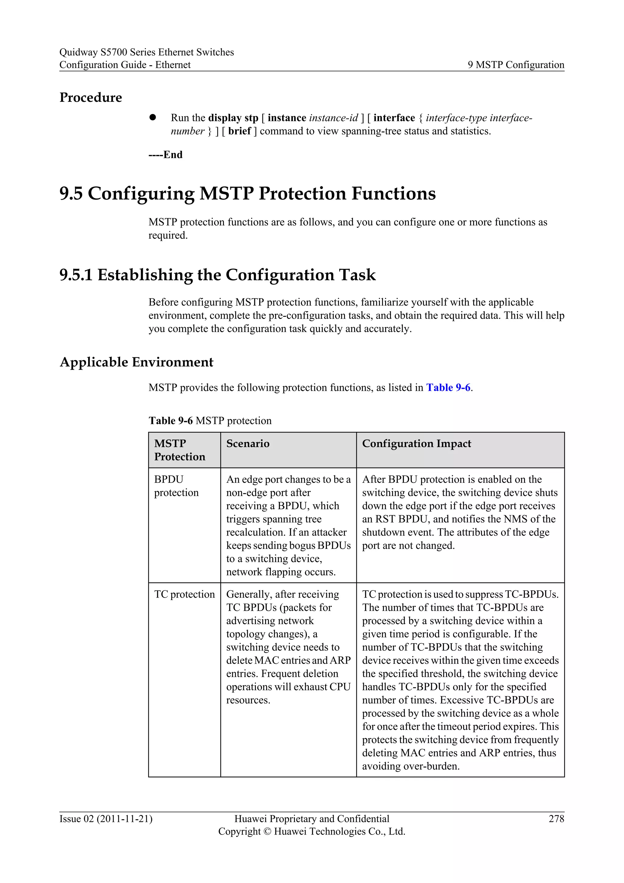 Procedure
l Run the display stp [ instance instance-id ] [ interface { interface-type interface-
number } ] [ brief ] command to view spanning-tree status and statistics.
----End
9.5 Configuring MSTP Protection Functions
MSTP protection functions are as follows, and you can configure one or more functions as
required.
9.5.1 Establishing the Configuration Task
Before configuring MSTP protection functions, familiarize yourself with the applicable
environment, complete the pre-configuration tasks, and obtain the required data. This will help
you complete the configuration task quickly and accurately.
Applicable Environment
MSTP provides the following protection functions, as listed in Table 9-6.
Table 9-6 MSTP protection
MSTP
Protection
Scenario Configuration Impact
BPDU
protection
An edge port changes to be a
non-edge port after
receiving a BPDU, which
triggers spanning tree
recalculation. If an attacker
keeps sending bogus BPDUs
to a switching device,
network flapping occurs.
After BPDU protection is enabled on the
switching device, the switching device shuts
down the edge port if the edge port receives
an RST BPDU, and notifies the NMS of the
shutdown event. The attributes of the edge
port are not changed.
TC protection Generally, after receiving
TC BPDUs (packets for
advertising network
topology changes), a
switching device needs to
delete MAC entries and ARP
entries. Frequent deletion
operations will exhaust CPU
resources.
TC protection is used to suppress TC-BPDUs.
The number of times that TC-BPDUs are
processed by a switching device within a
given time period is configurable. If the
number of TC-BPDUs that the switching
device receives within the given time exceeds
the specified threshold, the switching device
handles TC-BPDUs only for the specified
number of times. Excessive TC-BPDUs are
processed by the switching device as a whole
for once after the timeout period expires. This
protects the switching device from frequently
deleting MAC entries and ARP entries, thus
avoiding over-burden.
Quidway S5700 Series Ethernet Switches
Configuration Guide - Ethernet 9 MSTP Configuration
Issue 02 (2011-11-21) Huawei Proprietary and Confidential
Copyright © Huawei Technologies Co., Ltd.
278
 