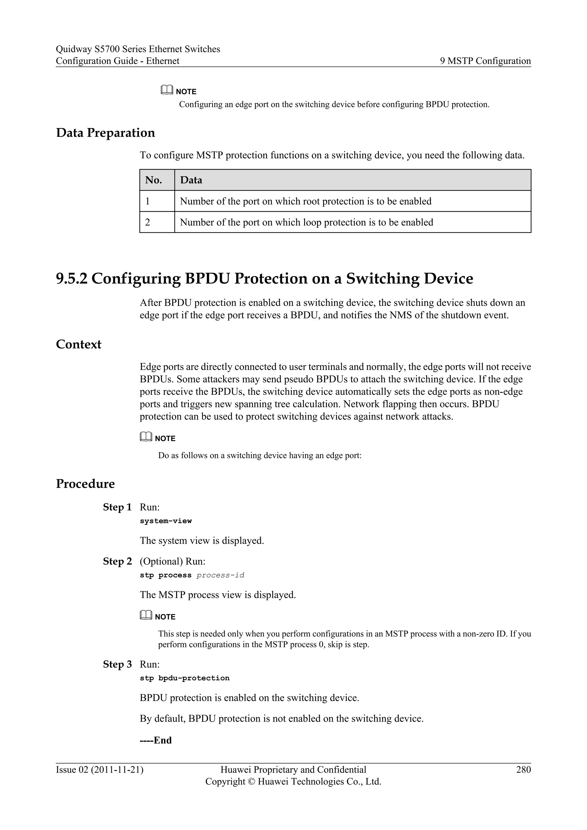 NOTE
Configuring an edge port on the switching device before configuring BPDU protection.
Data Preparation
To configure MSTP protection functions on a switching device, you need the following data.
No. Data
1 Number of the port on which root protection is to be enabled
2 Number of the port on which loop protection is to be enabled
9.5.2 Configuring BPDU Protection on a Switching Device
After BPDU protection is enabled on a switching device, the switching device shuts down an
edge port if the edge port receives a BPDU, and notifies the NMS of the shutdown event.
Context
Edge ports are directly connected to user terminals and normally, the edge ports will not receive
BPDUs. Some attackers may send pseudo BPDUs to attach the switching device. If the edge
ports receive the BPDUs, the switching device automatically sets the edge ports as non-edge
ports and triggers new spanning tree calculation. Network flapping then occurs. BPDU
protection can be used to protect switching devices against network attacks.
NOTE
Do as follows on a switching device having an edge port:
Procedure
Step 1 Run:
system-view
The system view is displayed.
Step 2 (Optional) Run:
stp process process-id
The MSTP process view is displayed.
NOTE
This step is needed only when you perform configurations in an MSTP process with a non-zero ID. If you
perform configurations in the MSTP process 0, skip is step.
Step 3 Run:
stp bpdu-protection
BPDU protection is enabled on the switching device.
By default, BPDU protection is not enabled on the switching device.
----End
Quidway S5700 Series Ethernet Switches
Configuration Guide - Ethernet 9 MSTP Configuration
Issue 02 (2011-11-21) Huawei Proprietary and Confidential
Copyright © Huawei Technologies Co., Ltd.
280
 
