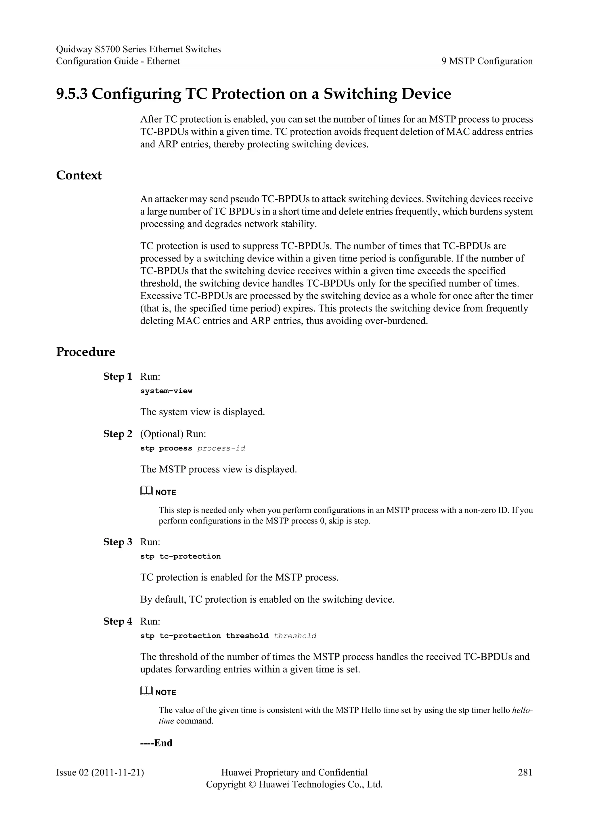 9.5.3 Configuring TC Protection on a Switching Device
After TC protection is enabled, you can set the number of times for an MSTP process to process
TC-BPDUs within a given time. TC protection avoids frequent deletion of MAC address entries
and ARP entries, thereby protecting switching devices.
Context
An attacker may send pseudo TC-BPDUs to attack switching devices. Switching devices receive
a large number of TC BPDUs in a short time and delete entries frequently, which burdens system
processing and degrades network stability.
TC protection is used to suppress TC-BPDUs. The number of times that TC-BPDUs are
processed by a switching device within a given time period is configurable. If the number of
TC-BPDUs that the switching device receives within a given time exceeds the specified
threshold, the switching device handles TC-BPDUs only for the specified number of times.
Excessive TC-BPDUs are processed by the switching device as a whole for once after the timer
(that is, the specified time period) expires. This protects the switching device from frequently
deleting MAC entries and ARP entries, thus avoiding over-burdened.
Procedure
Step 1 Run:
system-view
The system view is displayed.
Step 2 (Optional) Run:
stp process process-id
The MSTP process view is displayed.
NOTE
This step is needed only when you perform configurations in an MSTP process with a non-zero ID. If you
perform configurations in the MSTP process 0, skip is step.
Step 3 Run:
stp tc-protection
TC protection is enabled for the MSTP process.
By default, TC protection is enabled on the switching device.
Step 4 Run:
stp tc-protection threshold threshold
The threshold of the number of times the MSTP process handles the received TC-BPDUs and
updates forwarding entries within a given time is set.
NOTE
The value of the given time is consistent with the MSTP Hello time set by using the stp timer hello hello-
time command.
----End
Quidway S5700 Series Ethernet Switches
Configuration Guide - Ethernet 9 MSTP Configuration
Issue 02 (2011-11-21) Huawei Proprietary and Confidential
Copyright © Huawei Technologies Co., Ltd.
281
 