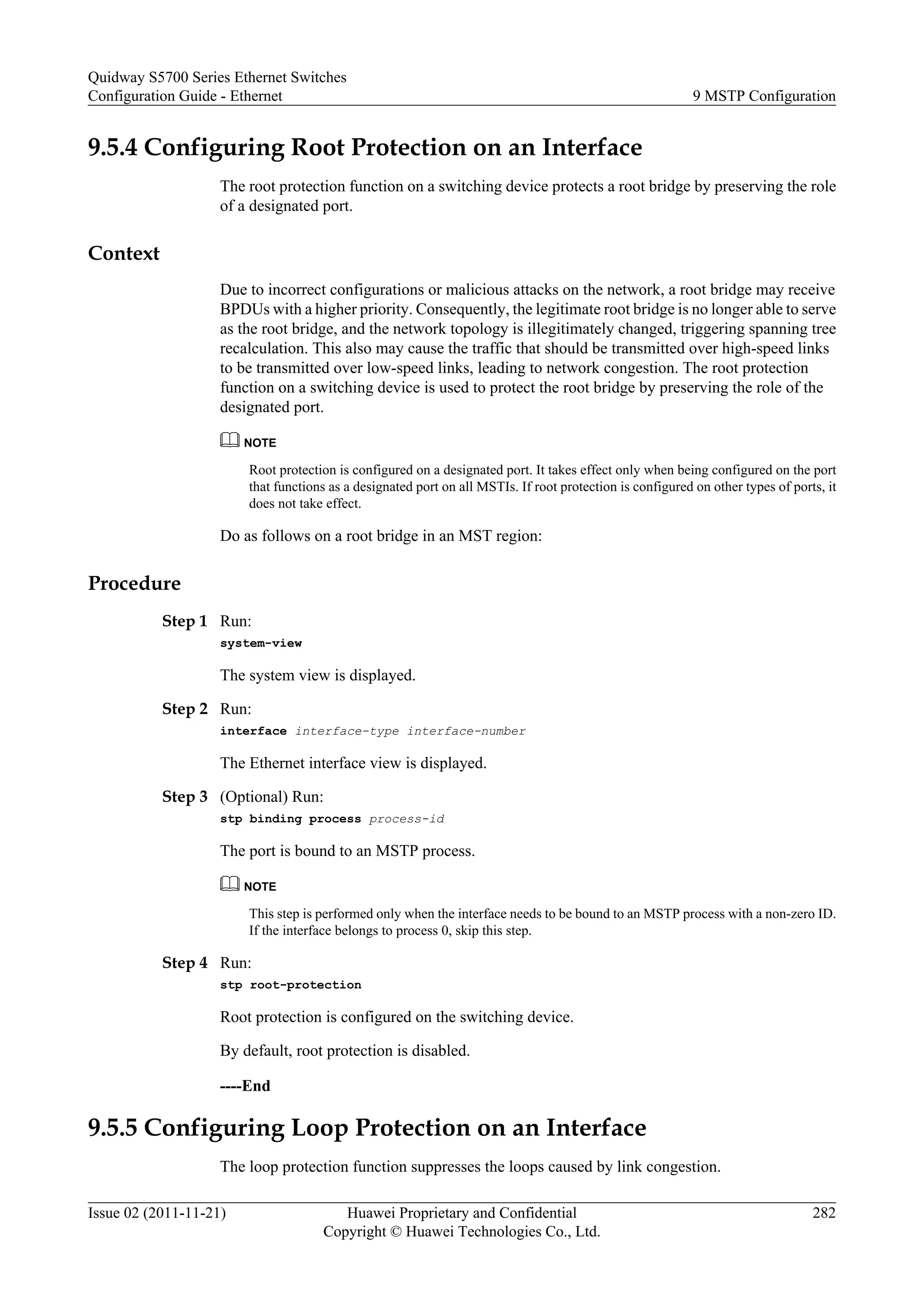 9.5.4 Configuring Root Protection on an Interface
The root protection function on a switching device protects a root bridge by preserving the role
of a designated port.
Context
Due to incorrect configurations or malicious attacks on the network, a root bridge may receive
BPDUs with a higher priority. Consequently, the legitimate root bridge is no longer able to serve
as the root bridge, and the network topology is illegitimately changed, triggering spanning tree
recalculation. This also may cause the traffic that should be transmitted over high-speed links
to be transmitted over low-speed links, leading to network congestion. The root protection
function on a switching device is used to protect the root bridge by preserving the role of the
designated port.
NOTE
Root protection is configured on a designated port. It takes effect only when being configured on the port
that functions as a designated port on all MSTIs. If root protection is configured on other types of ports, it
does not take effect.
Do as follows on a root bridge in an MST region:
Procedure
Step 1 Run:
system-view
The system view is displayed.
Step 2 Run:
interface interface-type interface-number
The Ethernet interface view is displayed.
Step 3 (Optional) Run:
stp binding process process-id
The port is bound to an MSTP process.
NOTE
This step is performed only when the interface needs to be bound to an MSTP process with a non-zero ID.
If the interface belongs to process 0, skip this step.
Step 4 Run:
stp root-protection
Root protection is configured on the switching device.
By default, root protection is disabled.
----End
9.5.5 Configuring Loop Protection on an Interface
The loop protection function suppresses the loops caused by link congestion.
Quidway S5700 Series Ethernet Switches
Configuration Guide - Ethernet 9 MSTP Configuration
Issue 02 (2011-11-21) Huawei Proprietary and Confidential
Copyright © Huawei Technologies Co., Ltd.
282
 