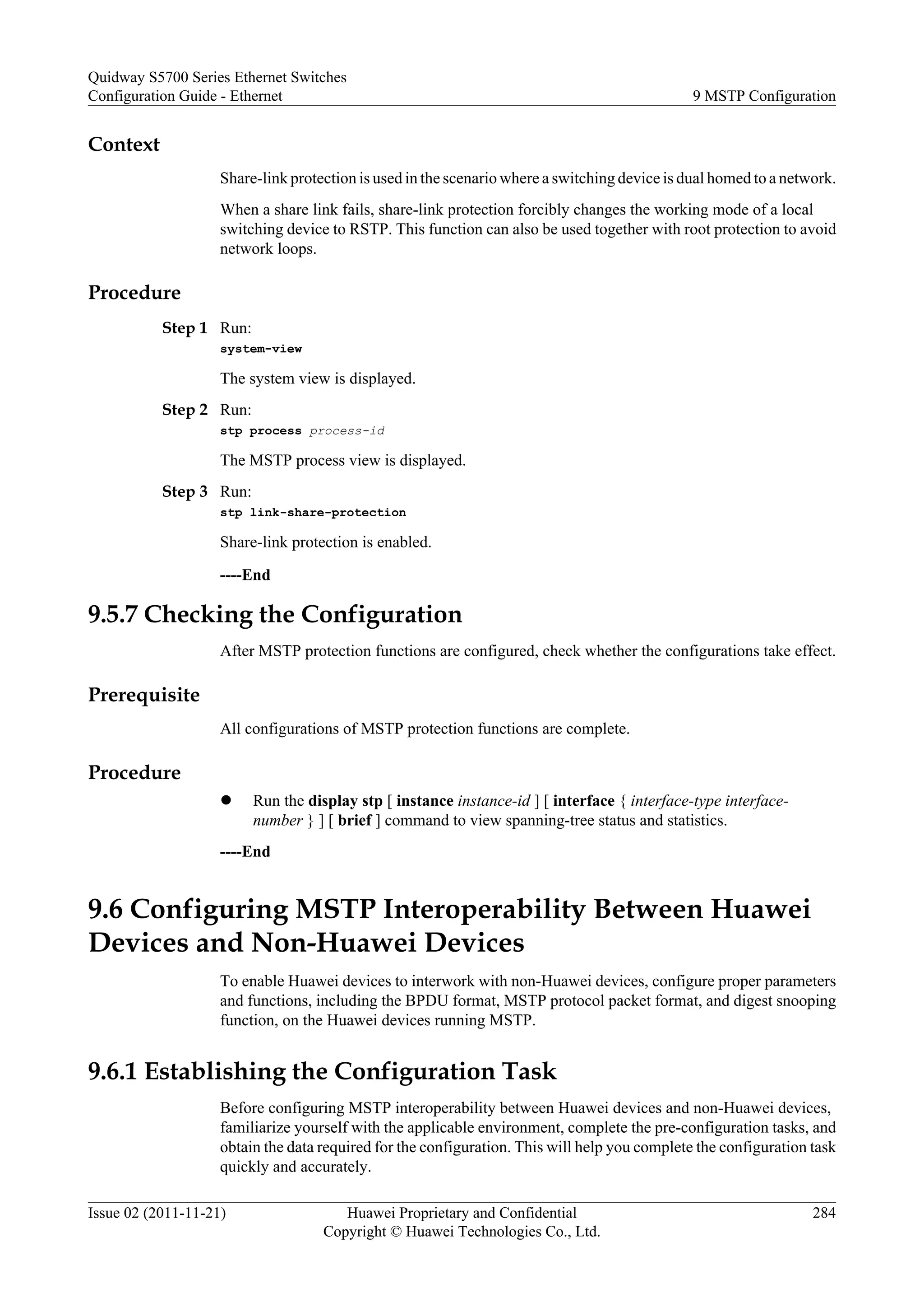 Context
Share-link protection is used in the scenario where a switching device is dual homed to a network.
When a share link fails, share-link protection forcibly changes the working mode of a local
switching device to RSTP. This function can also be used together with root protection to avoid
network loops.
Procedure
Step 1 Run:
system-view
The system view is displayed.
Step 2 Run:
stp process process-id
The MSTP process view is displayed.
Step 3 Run:
stp link-share-protection
Share-link protection is enabled.
----End
9.5.7 Checking the Configuration
After MSTP protection functions are configured, check whether the configurations take effect.
Prerequisite
All configurations of MSTP protection functions are complete.
Procedure
l Run the display stp [ instance instance-id ] [ interface { interface-type interface-
number } ] [ brief ] command to view spanning-tree status and statistics.
----End
9.6 Configuring MSTP Interoperability Between Huawei
Devices and Non-Huawei Devices
To enable Huawei devices to interwork with non-Huawei devices, configure proper parameters
and functions, including the BPDU format, MSTP protocol packet format, and digest snooping
function, on the Huawei devices running MSTP.
9.6.1 Establishing the Configuration Task
Before configuring MSTP interoperability between Huawei devices and non-Huawei devices,
familiarize yourself with the applicable environment, complete the pre-configuration tasks, and
obtain the data required for the configuration. This will help you complete the configuration task
quickly and accurately.
Quidway S5700 Series Ethernet Switches
Configuration Guide - Ethernet 9 MSTP Configuration
Issue 02 (2011-11-21) Huawei Proprietary and Confidential
Copyright © Huawei Technologies Co., Ltd.
284
 