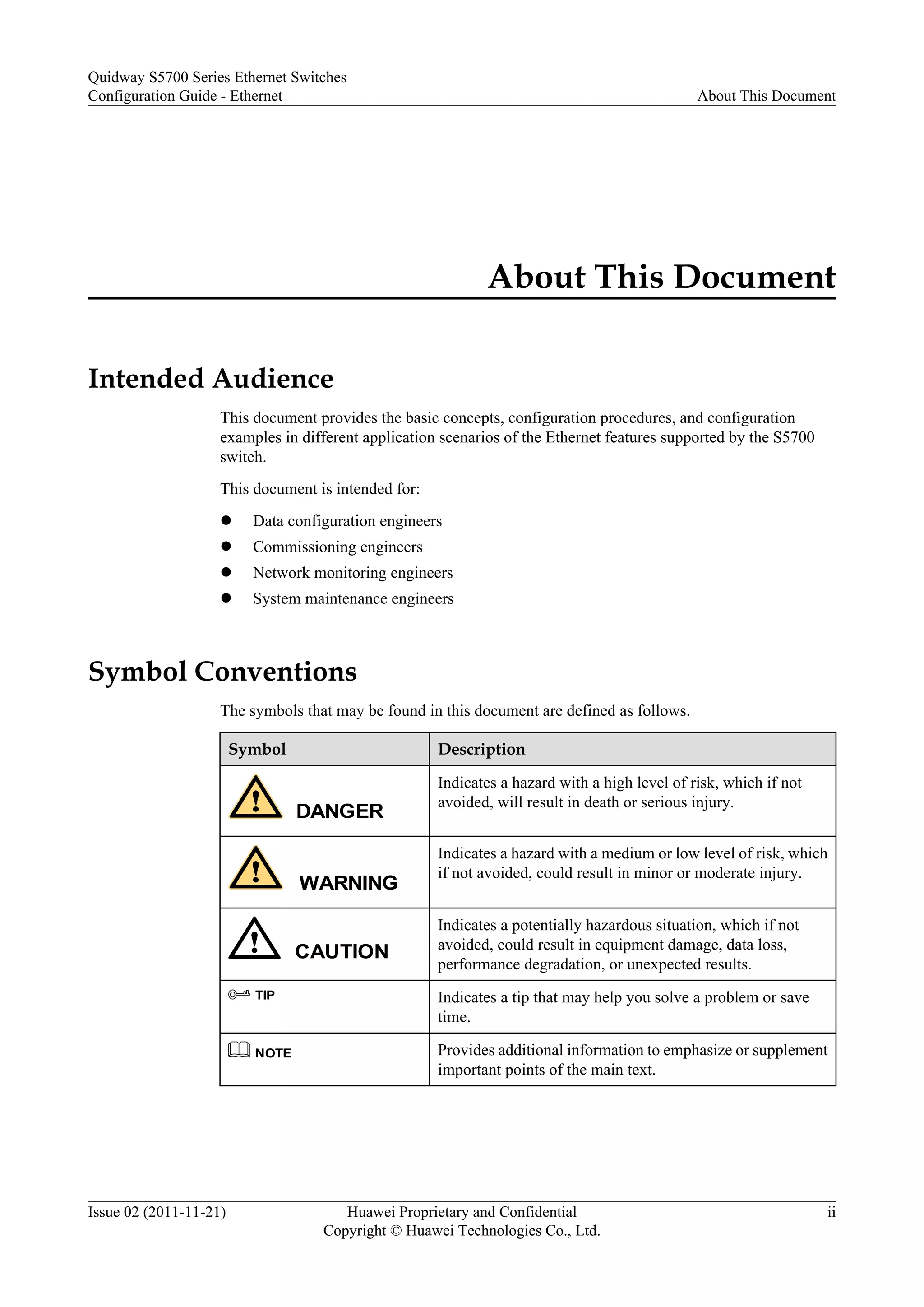 About This Document
Intended Audience
This document provides the basic concepts, configuration procedures, and configuration
examples in different application scenarios of the Ethernet features supported by the S5700
switch.
This document is intended for:
l Data configuration engineers
l Commissioning engineers
l Network monitoring engineers
l System maintenance engineers
Symbol Conventions
The symbols that may be found in this document are defined as follows.
Symbol Description
DANGER
Indicates a hazard with a high level of risk, which if not
avoided, will result in death or serious injury.
WARNING
Indicates a hazard with a medium or low level of risk, which
if not avoided, could result in minor or moderate injury.
CAUTION
Indicates a potentially hazardous situation, which if not
avoided, could result in equipment damage, data loss,
performance degradation, or unexpected results.
TIP Indicates a tip that may help you solve a problem or save
time.
NOTE Provides additional information to emphasize or supplement
important points of the main text.
Quidway S5700 Series Ethernet Switches
Configuration Guide - Ethernet About This Document
Issue 02 (2011-11-21) Huawei Proprietary and Confidential
Copyright © Huawei Technologies Co., Ltd.
ii
 