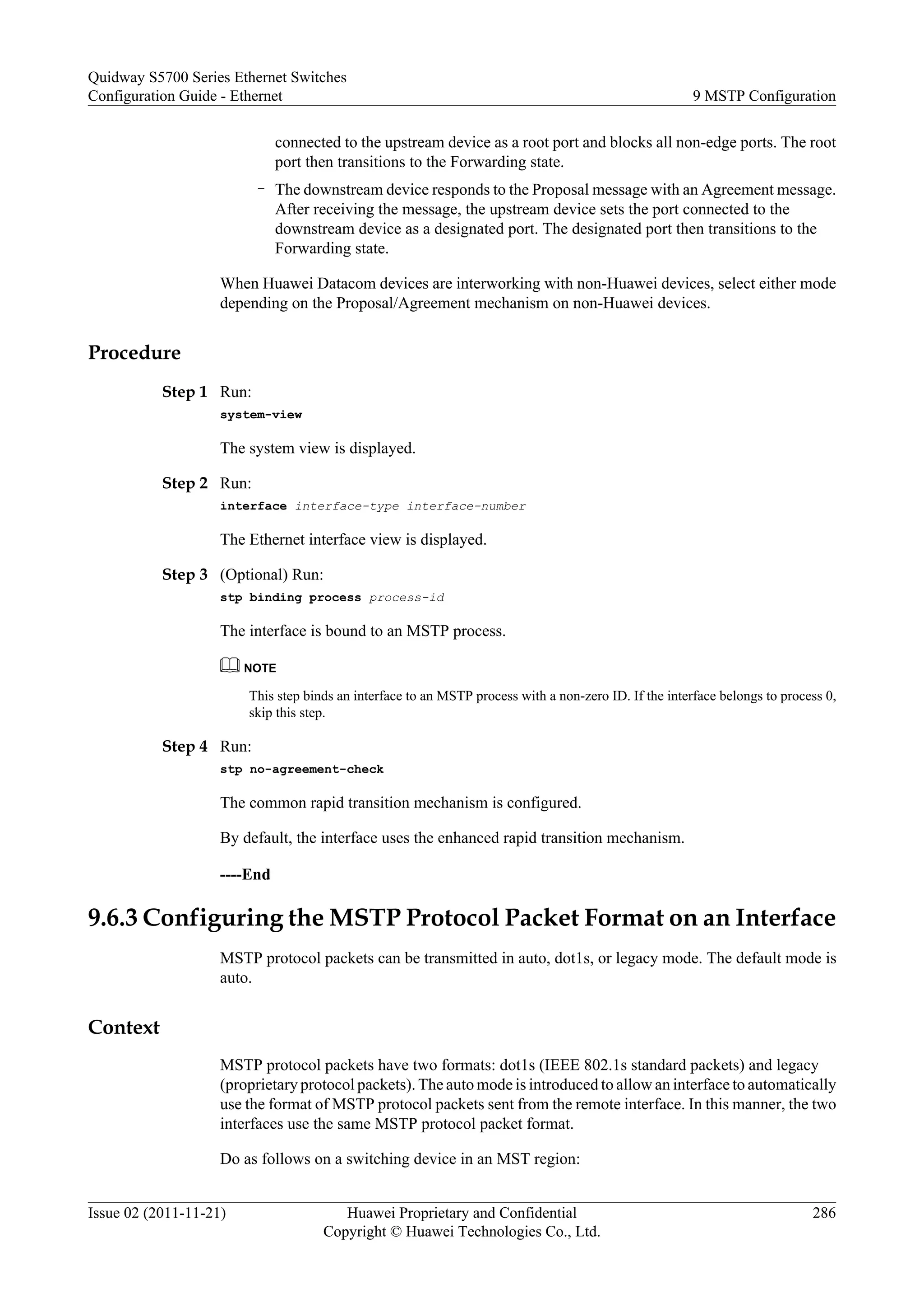 connected to the upstream device as a root port and blocks all non-edge ports. The root
port then transitions to the Forwarding state.
– The downstream device responds to the Proposal message with an Agreement message.
After receiving the message, the upstream device sets the port connected to the
downstream device as a designated port. The designated port then transitions to the
Forwarding state.
When Huawei Datacom devices are interworking with non-Huawei devices, select either mode
depending on the Proposal/Agreement mechanism on non-Huawei devices.
Procedure
Step 1 Run:
system-view
The system view is displayed.
Step 2 Run:
interface interface-type interface-number
The Ethernet interface view is displayed.
Step 3 (Optional) Run:
stp binding process process-id
The interface is bound to an MSTP process.
NOTE
This step binds an interface to an MSTP process with a non-zero ID. If the interface belongs to process 0,
skip this step.
Step 4 Run:
stp no-agreement-check
The common rapid transition mechanism is configured.
By default, the interface uses the enhanced rapid transition mechanism.
----End
9.6.3 Configuring the MSTP Protocol Packet Format on an Interface
MSTP protocol packets can be transmitted in auto, dot1s, or legacy mode. The default mode is
auto.
Context
MSTP protocol packets have two formats: dot1s (IEEE 802.1s standard packets) and legacy
(proprietary protocol packets). The auto mode is introduced to allow an interface to automatically
use the format of MSTP protocol packets sent from the remote interface. In this manner, the two
interfaces use the same MSTP protocol packet format.
Do as follows on a switching device in an MST region:
Quidway S5700 Series Ethernet Switches
Configuration Guide - Ethernet 9 MSTP Configuration
Issue 02 (2011-11-21) Huawei Proprietary and Confidential
Copyright © Huawei Technologies Co., Ltd.
286
 