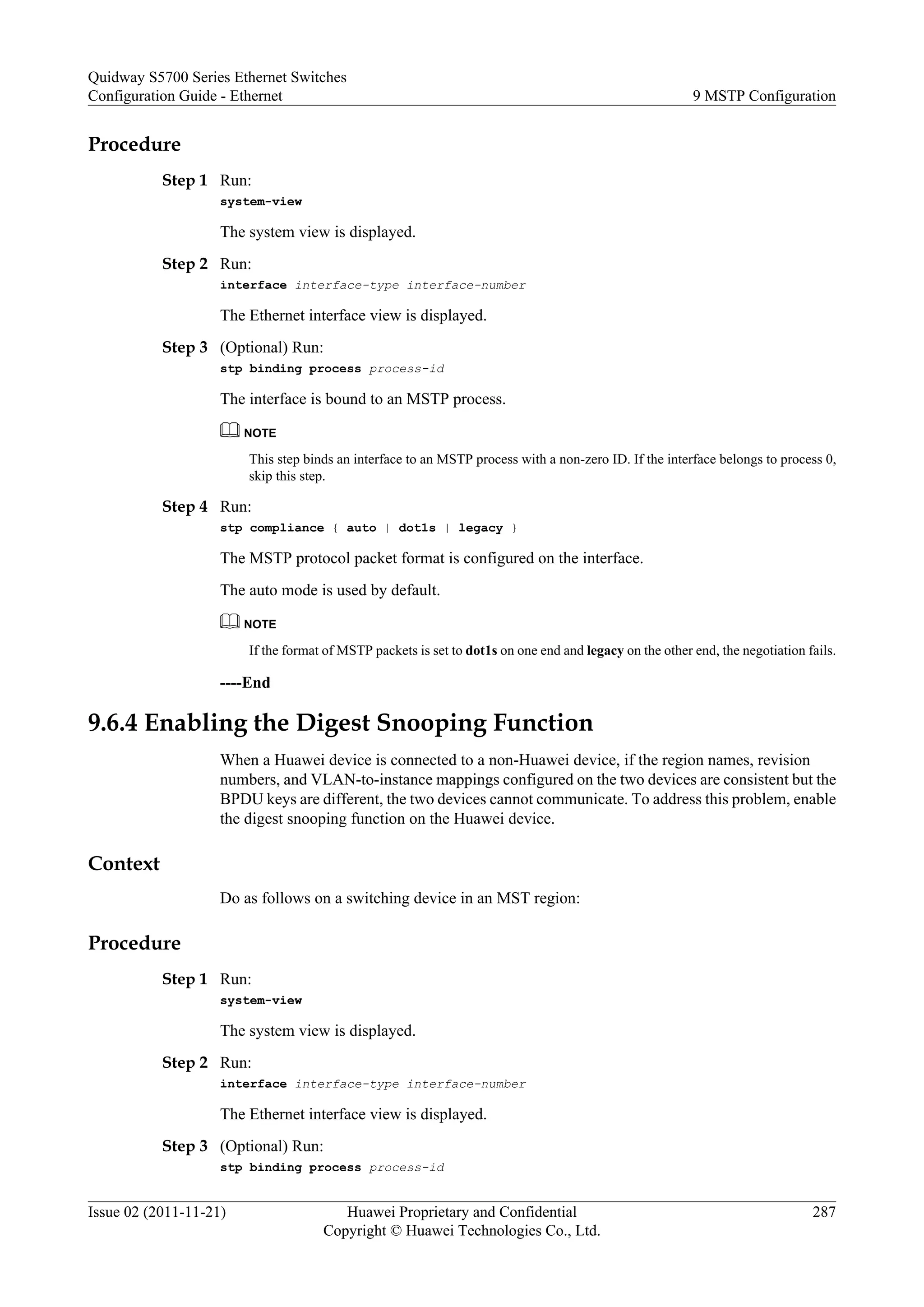 Procedure
Step 1 Run:
system-view
The system view is displayed.
Step 2 Run:
interface interface-type interface-number
The Ethernet interface view is displayed.
Step 3 (Optional) Run:
stp binding process process-id
The interface is bound to an MSTP process.
NOTE
This step binds an interface to an MSTP process with a non-zero ID. If the interface belongs to process 0,
skip this step.
Step 4 Run:
stp compliance { auto | dot1s | legacy }
The MSTP protocol packet format is configured on the interface.
The auto mode is used by default.
NOTE
If the format of MSTP packets is set to dot1s on one end and legacy on the other end, the negotiation fails.
----End
9.6.4 Enabling the Digest Snooping Function
When a Huawei device is connected to a non-Huawei device, if the region names, revision
numbers, and VLAN-to-instance mappings configured on the two devices are consistent but the
BPDU keys are different, the two devices cannot communicate. To address this problem, enable
the digest snooping function on the Huawei device.
Context
Do as follows on a switching device in an MST region:
Procedure
Step 1 Run:
system-view
The system view is displayed.
Step 2 Run:
interface interface-type interface-number
The Ethernet interface view is displayed.
Step 3 (Optional) Run:
stp binding process process-id
Quidway S5700 Series Ethernet Switches
Configuration Guide - Ethernet 9 MSTP Configuration
Issue 02 (2011-11-21) Huawei Proprietary and Confidential
Copyright © Huawei Technologies Co., Ltd.
287
 