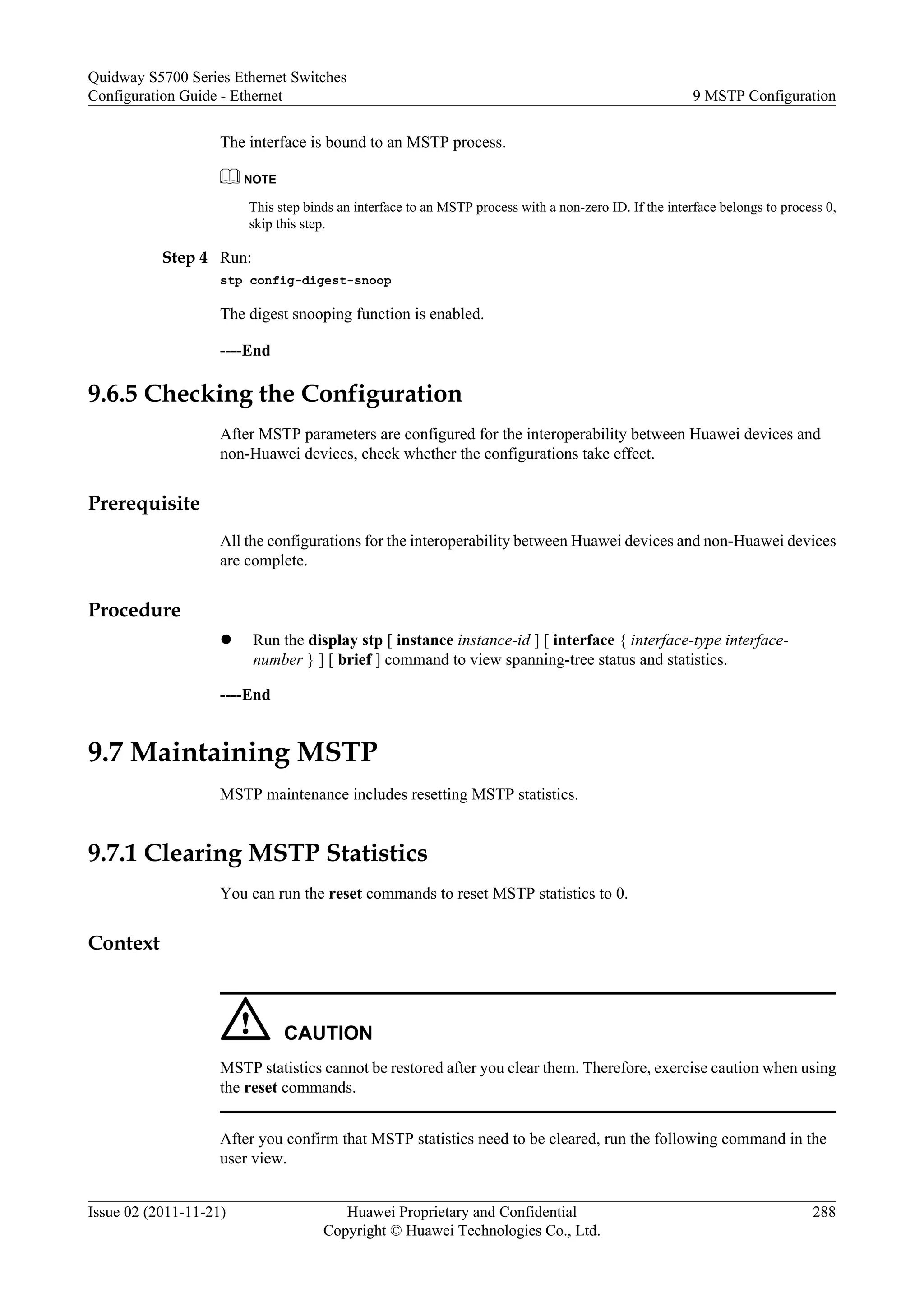 The interface is bound to an MSTP process.
NOTE
This step binds an interface to an MSTP process with a non-zero ID. If the interface belongs to process 0,
skip this step.
Step 4 Run:
stp config-digest-snoop
The digest snooping function is enabled.
----End
9.6.5 Checking the Configuration
After MSTP parameters are configured for the interoperability between Huawei devices and
non-Huawei devices, check whether the configurations take effect.
Prerequisite
All the configurations for the interoperability between Huawei devices and non-Huawei devices
are complete.
Procedure
l Run the display stp [ instance instance-id ] [ interface { interface-type interface-
number } ] [ brief ] command to view spanning-tree status and statistics.
----End
9.7 Maintaining MSTP
MSTP maintenance includes resetting MSTP statistics.
9.7.1 Clearing MSTP Statistics
You can run the reset commands to reset MSTP statistics to 0.
Context
CAUTION
MSTP statistics cannot be restored after you clear them. Therefore, exercise caution when using
the reset commands.
After you confirm that MSTP statistics need to be cleared, run the following command in the
user view.
Quidway S5700 Series Ethernet Switches
Configuration Guide - Ethernet 9 MSTP Configuration
Issue 02 (2011-11-21) Huawei Proprietary and Confidential
Copyright © Huawei Technologies Co., Ltd.
288
 