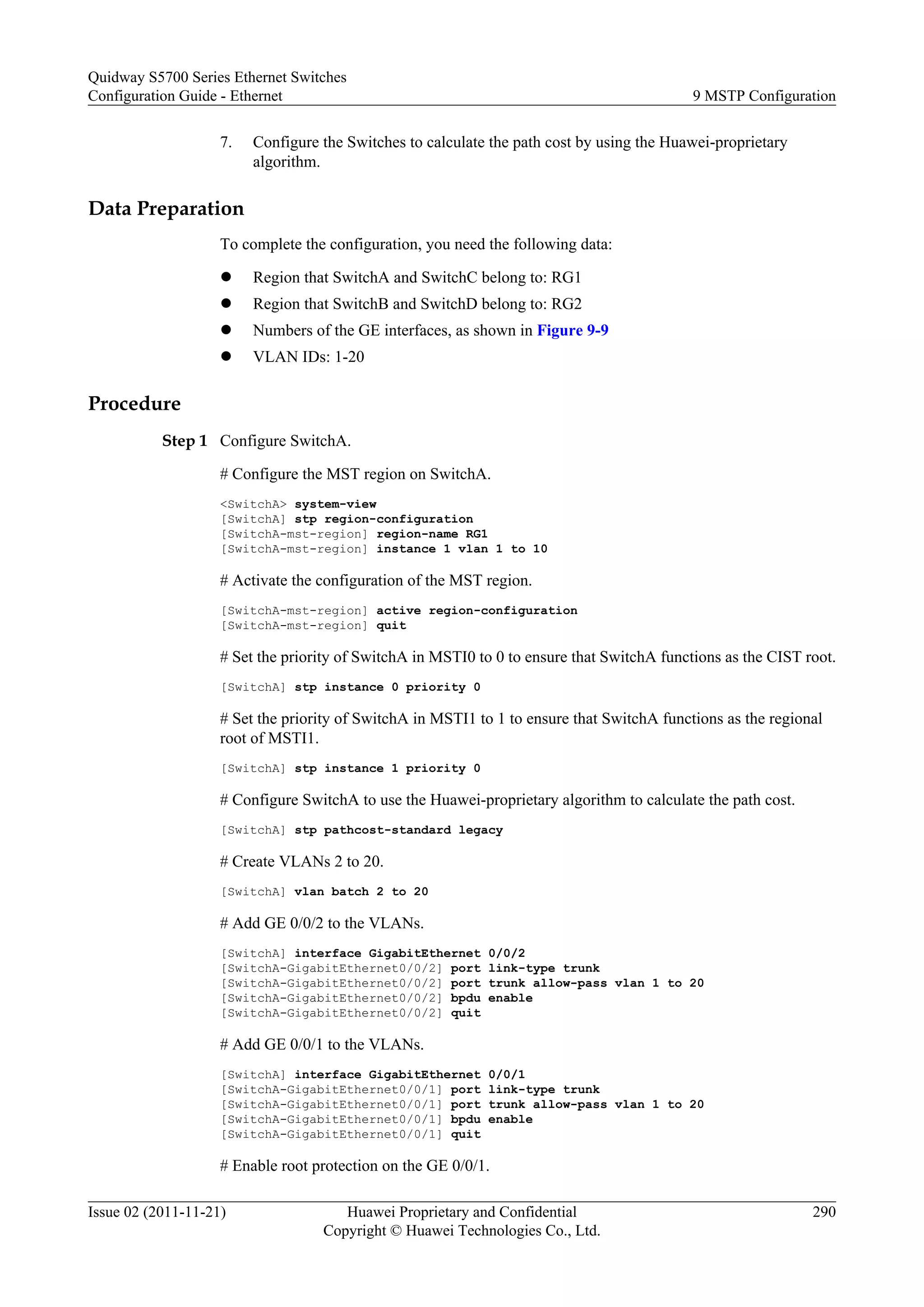 7. Configure the Switches to calculate the path cost by using the Huawei-proprietary
algorithm.
Data Preparation
To complete the configuration, you need the following data:
l Region that SwitchA and SwitchC belong to: RG1
l Region that SwitchB and SwitchD belong to: RG2
l Numbers of the GE interfaces, as shown in Figure 9-9
l VLAN IDs: 1-20
Procedure
Step 1 Configure SwitchA.
# Configure the MST region on SwitchA.
<SwitchA> system-view
[SwitchA] stp region-configuration
[SwitchA-mst-region] region-name RG1
[SwitchA-mst-region] instance 1 vlan 1 to 10
# Activate the configuration of the MST region.
[SwitchA-mst-region] active region-configuration
[SwitchA-mst-region] quit
# Set the priority of SwitchA in MSTI0 to 0 to ensure that SwitchA functions as the CIST root.
[SwitchA] stp instance 0 priority 0
# Set the priority of SwitchA in MSTI1 to 1 to ensure that SwitchA functions as the regional
root of MSTI1.
[SwitchA] stp instance 1 priority 0
# Configure SwitchA to use the Huawei-proprietary algorithm to calculate the path cost.
[SwitchA] stp pathcost-standard legacy
# Create VLANs 2 to 20.
[SwitchA] vlan batch 2 to 20
# Add GE 0/0/2 to the VLANs.
[SwitchA] interface GigabitEthernet 0/0/2
[SwitchA-GigabitEthernet0/0/2] port link-type trunk
[SwitchA-GigabitEthernet0/0/2] port trunk allow-pass vlan 1 to 20
[SwitchA-GigabitEthernet0/0/2] bpdu enable
[SwitchA-GigabitEthernet0/0/2] quit
# Add GE 0/0/1 to the VLANs.
[SwitchA] interface GigabitEthernet 0/0/1
[SwitchA-GigabitEthernet0/0/1] port link-type trunk
[SwitchA-GigabitEthernet0/0/1] port trunk allow-pass vlan 1 to 20
[SwitchA-GigabitEthernet0/0/1] bpdu enable
[SwitchA-GigabitEthernet0/0/1] quit
# Enable root protection on the GE 0/0/1.
Quidway S5700 Series Ethernet Switches
Configuration Guide - Ethernet 9 MSTP Configuration
Issue 02 (2011-11-21) Huawei Proprietary and Confidential
Copyright © Huawei Technologies Co., Ltd.
290
 