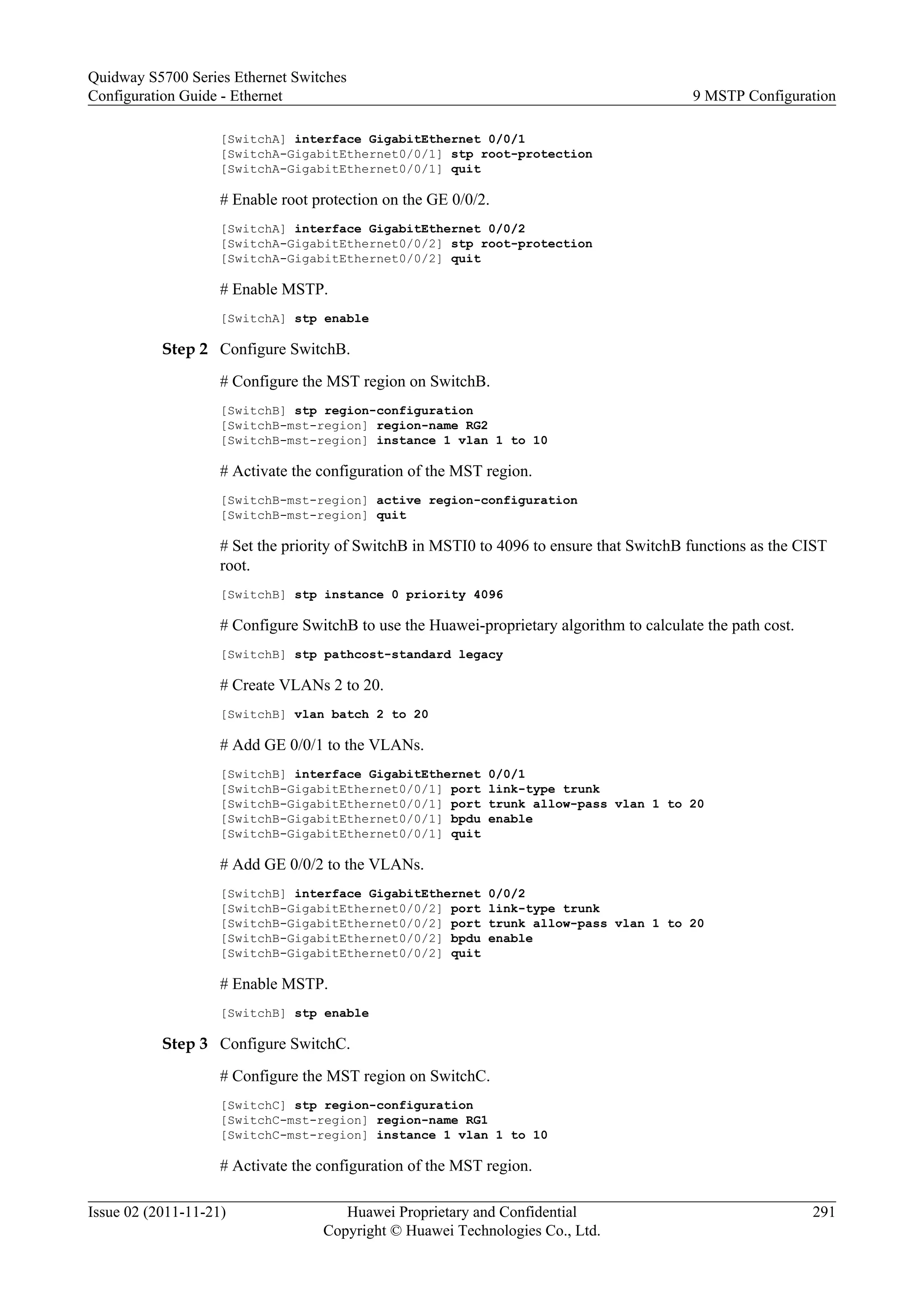 [SwitchA] interface GigabitEthernet 0/0/1
[SwitchA-GigabitEthernet0/0/1] stp root-protection
[SwitchA-GigabitEthernet0/0/1] quit
# Enable root protection on the GE 0/0/2.
[SwitchA] interface GigabitEthernet 0/0/2
[SwitchA-GigabitEthernet0/0/2] stp root-protection
[SwitchA-GigabitEthernet0/0/2] quit
# Enable MSTP.
[SwitchA] stp enable
Step 2 Configure SwitchB.
# Configure the MST region on SwitchB.
[SwitchB] stp region-configuration
[SwitchB-mst-region] region-name RG2
[SwitchB-mst-region] instance 1 vlan 1 to 10
# Activate the configuration of the MST region.
[SwitchB-mst-region] active region-configuration
[SwitchB-mst-region] quit
# Set the priority of SwitchB in MSTI0 to 4096 to ensure that SwitchB functions as the CIST
root.
[SwitchB] stp instance 0 priority 4096
# Configure SwitchB to use the Huawei-proprietary algorithm to calculate the path cost.
[SwitchB] stp pathcost-standard legacy
# Create VLANs 2 to 20.
[SwitchB] vlan batch 2 to 20
# Add GE 0/0/1 to the VLANs.
[SwitchB] interface GigabitEthernet 0/0/1
[SwitchB-GigabitEthernet0/0/1] port link-type trunk
[SwitchB-GigabitEthernet0/0/1] port trunk allow-pass vlan 1 to 20
[SwitchB-GigabitEthernet0/0/1] bpdu enable
[SwitchB-GigabitEthernet0/0/1] quit
# Add GE 0/0/2 to the VLANs.
[SwitchB] interface GigabitEthernet 0/0/2
[SwitchB-GigabitEthernet0/0/2] port link-type trunk
[SwitchB-GigabitEthernet0/0/2] port trunk allow-pass vlan 1 to 20
[SwitchB-GigabitEthernet0/0/2] bpdu enable
[SwitchB-GigabitEthernet0/0/2] quit
# Enable MSTP.
[SwitchB] stp enable
Step 3 Configure SwitchC.
# Configure the MST region on SwitchC.
[SwitchC] stp region-configuration
[SwitchC-mst-region] region-name RG1
[SwitchC-mst-region] instance 1 vlan 1 to 10
# Activate the configuration of the MST region.
Quidway S5700 Series Ethernet Switches
Configuration Guide - Ethernet 9 MSTP Configuration
Issue 02 (2011-11-21) Huawei Proprietary and Confidential
Copyright © Huawei Technologies Co., Ltd.
291
 
