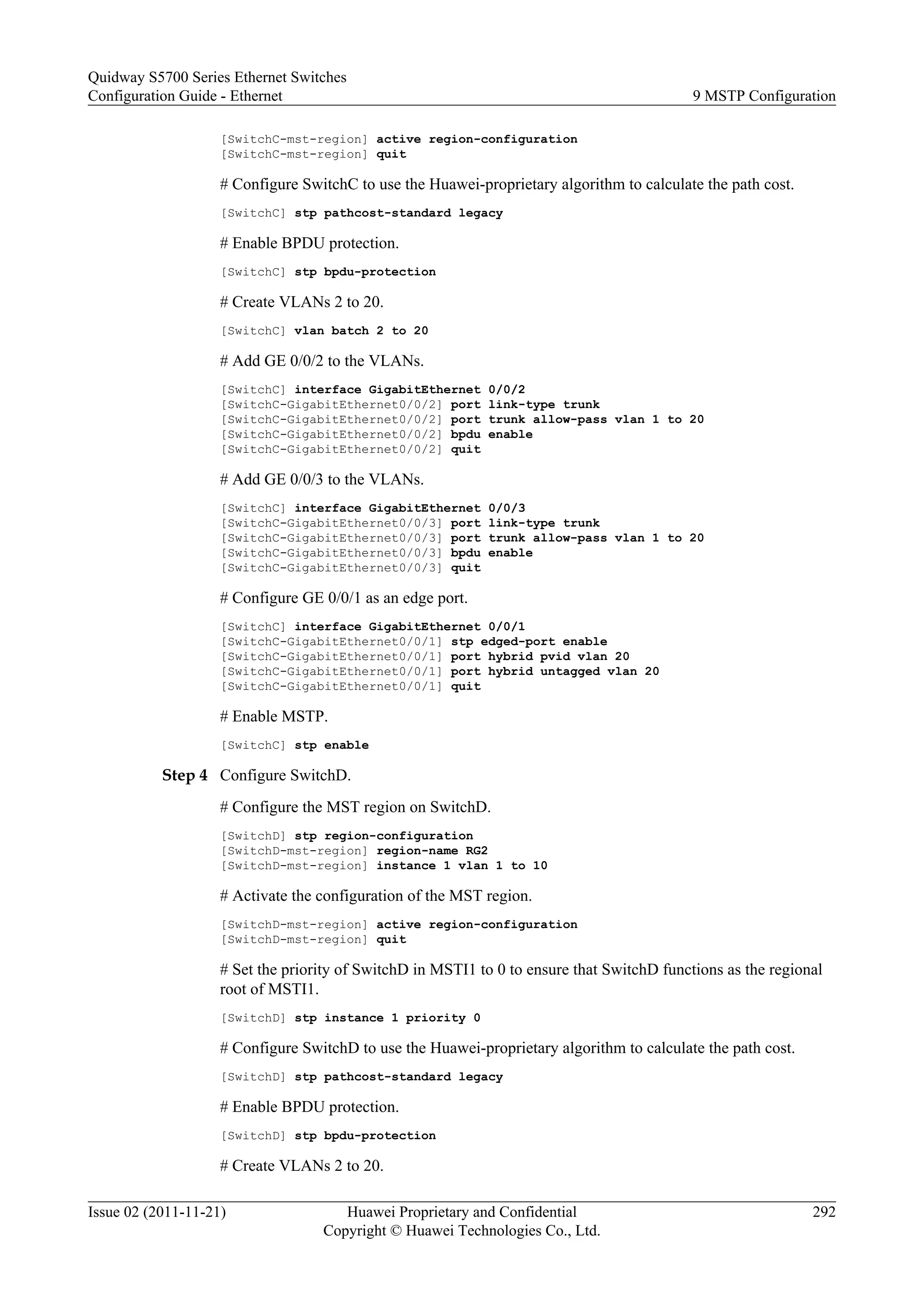 [SwitchC-mst-region] active region-configuration
[SwitchC-mst-region] quit
# Configure SwitchC to use the Huawei-proprietary algorithm to calculate the path cost.
[SwitchC] stp pathcost-standard legacy
# Enable BPDU protection.
[SwitchC] stp bpdu-protection
# Create VLANs 2 to 20.
[SwitchC] vlan batch 2 to 20
# Add GE 0/0/2 to the VLANs.
[SwitchC] interface GigabitEthernet 0/0/2
[SwitchC-GigabitEthernet0/0/2] port link-type trunk
[SwitchC-GigabitEthernet0/0/2] port trunk allow-pass vlan 1 to 20
[SwitchC-GigabitEthernet0/0/2] bpdu enable
[SwitchC-GigabitEthernet0/0/2] quit
# Add GE 0/0/3 to the VLANs.
[SwitchC] interface GigabitEthernet 0/0/3
[SwitchC-GigabitEthernet0/0/3] port link-type trunk
[SwitchC-GigabitEthernet0/0/3] port trunk allow-pass vlan 1 to 20
[SwitchC-GigabitEthernet0/0/3] bpdu enable
[SwitchC-GigabitEthernet0/0/3] quit
# Configure GE 0/0/1 as an edge port.
[SwitchC] interface GigabitEthernet 0/0/1
[SwitchC-GigabitEthernet0/0/1] stp edged-port enable
[SwitchC-GigabitEthernet0/0/1] port hybrid pvid vlan 20
[SwitchC-GigabitEthernet0/0/1] port hybrid untagged vlan 20
[SwitchC-GigabitEthernet0/0/1] quit
# Enable MSTP.
[SwitchC] stp enable
Step 4 Configure SwitchD.
# Configure the MST region on SwitchD.
[SwitchD] stp region-configuration
[SwitchD-mst-region] region-name RG2
[SwitchD-mst-region] instance 1 vlan 1 to 10
# Activate the configuration of the MST region.
[SwitchD-mst-region] active region-configuration
[SwitchD-mst-region] quit
# Set the priority of SwitchD in MSTI1 to 0 to ensure that SwitchD functions as the regional
root of MSTI1.
[SwitchD] stp instance 1 priority 0
# Configure SwitchD to use the Huawei-proprietary algorithm to calculate the path cost.
[SwitchD] stp pathcost-standard legacy
# Enable BPDU protection.
[SwitchD] stp bpdu-protection
# Create VLANs 2 to 20.
Quidway S5700 Series Ethernet Switches
Configuration Guide - Ethernet 9 MSTP Configuration
Issue 02 (2011-11-21) Huawei Proprietary and Confidential
Copyright © Huawei Technologies Co., Ltd.
292
 