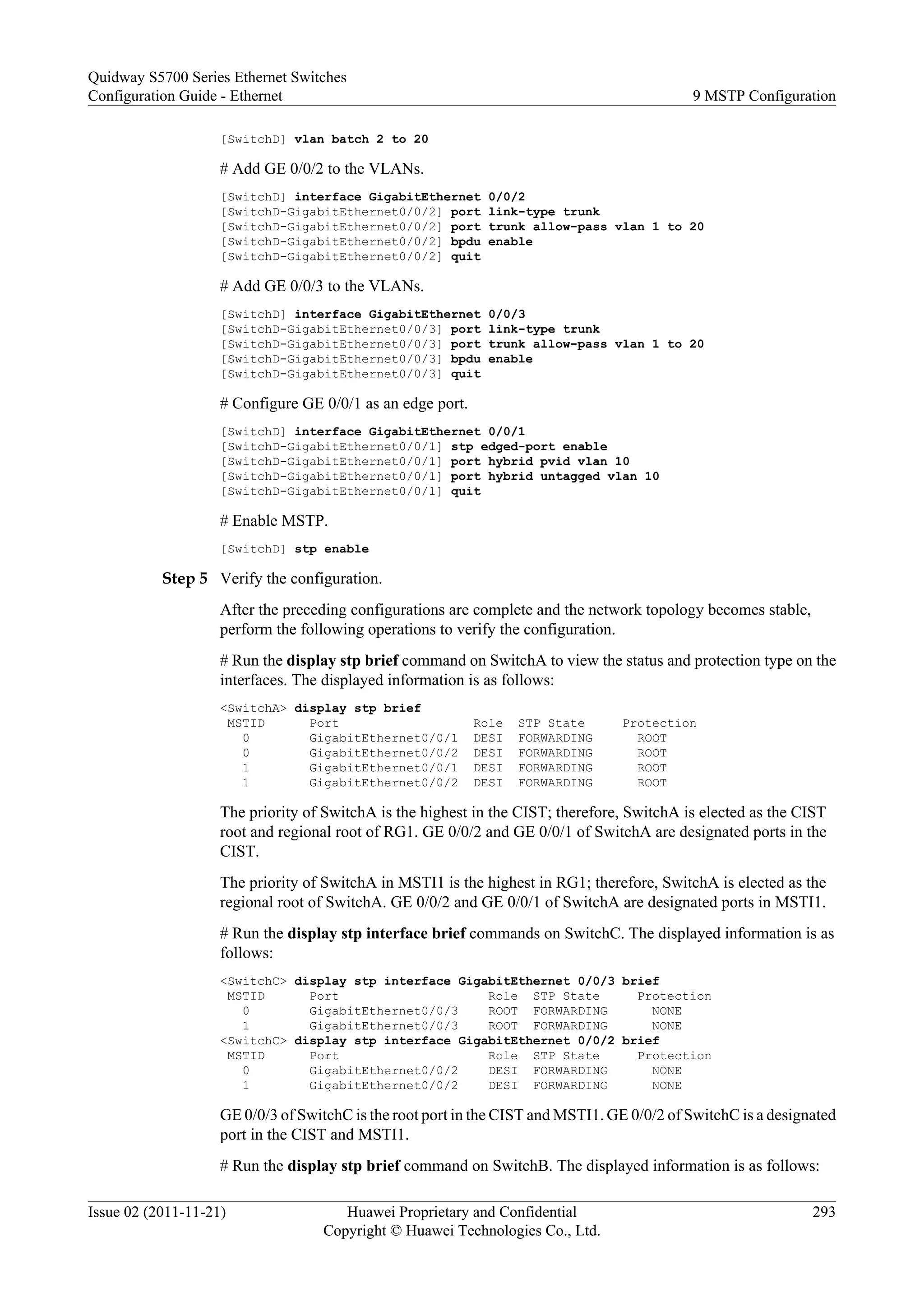 [SwitchD] vlan batch 2 to 20
# Add GE 0/0/2 to the VLANs.
[SwitchD] interface GigabitEthernet 0/0/2
[SwitchD-GigabitEthernet0/0/2] port link-type trunk
[SwitchD-GigabitEthernet0/0/2] port trunk allow-pass vlan 1 to 20
[SwitchD-GigabitEthernet0/0/2] bpdu enable
[SwitchD-GigabitEthernet0/0/2] quit
# Add GE 0/0/3 to the VLANs.
[SwitchD] interface GigabitEthernet 0/0/3
[SwitchD-GigabitEthernet0/0/3] port link-type trunk
[SwitchD-GigabitEthernet0/0/3] port trunk allow-pass vlan 1 to 20
[SwitchD-GigabitEthernet0/0/3] bpdu enable
[SwitchD-GigabitEthernet0/0/3] quit
# Configure GE 0/0/1 as an edge port.
[SwitchD] interface GigabitEthernet 0/0/1
[SwitchD-GigabitEthernet0/0/1] stp edged-port enable
[SwitchD-GigabitEthernet0/0/1] port hybrid pvid vlan 10
[SwitchD-GigabitEthernet0/0/1] port hybrid untagged vlan 10
[SwitchD-GigabitEthernet0/0/1] quit
# Enable MSTP.
[SwitchD] stp enable
Step 5 Verify the configuration.
After the preceding configurations are complete and the network topology becomes stable,
perform the following operations to verify the configuration.
# Run the display stp brief command on SwitchA to view the status and protection type on the
interfaces. The displayed information is as follows:
<SwitchA> display stp brief
MSTID Port Role STP State Protection
0 GigabitEthernet0/0/1 DESI FORWARDING ROOT
0 GigabitEthernet0/0/2 DESI FORWARDING ROOT
1 GigabitEthernet0/0/1 DESI FORWARDING ROOT
1 GigabitEthernet0/0/2 DESI FORWARDING ROOT
The priority of SwitchA is the highest in the CIST; therefore, SwitchA is elected as the CIST
root and regional root of RG1. GE 0/0/2 and GE 0/0/1 of SwitchA are designated ports in the
CIST.
The priority of SwitchA in MSTI1 is the highest in RG1; therefore, SwitchA is elected as the
regional root of SwitchA. GE 0/0/2 and GE 0/0/1 of SwitchA are designated ports in MSTI1.
# Run the display stp interface brief commands on SwitchC. The displayed information is as
follows:
<SwitchC> display stp interface GigabitEthernet 0/0/3 brief
MSTID Port Role STP State Protection
0 GigabitEthernet0/0/3 ROOT FORWARDING NONE
1 GigabitEthernet0/0/3 ROOT FORWARDING NONE
<SwitchC> display stp interface GigabitEthernet 0/0/2 brief
MSTID Port Role STP State Protection
0 GigabitEthernet0/0/2 DESI FORWARDING NONE
1 GigabitEthernet0/0/2 DESI FORWARDING NONE
GE 0/0/3 of SwitchC is the root port in the CIST and MSTI1. GE 0/0/2 of SwitchC is a designated
port in the CIST and MSTI1.
# Run the display stp brief command on SwitchB. The displayed information is as follows:
Quidway S5700 Series Ethernet Switches
Configuration Guide - Ethernet 9 MSTP Configuration
Issue 02 (2011-11-21) Huawei Proprietary and Confidential
Copyright © Huawei Technologies Co., Ltd.
293
 