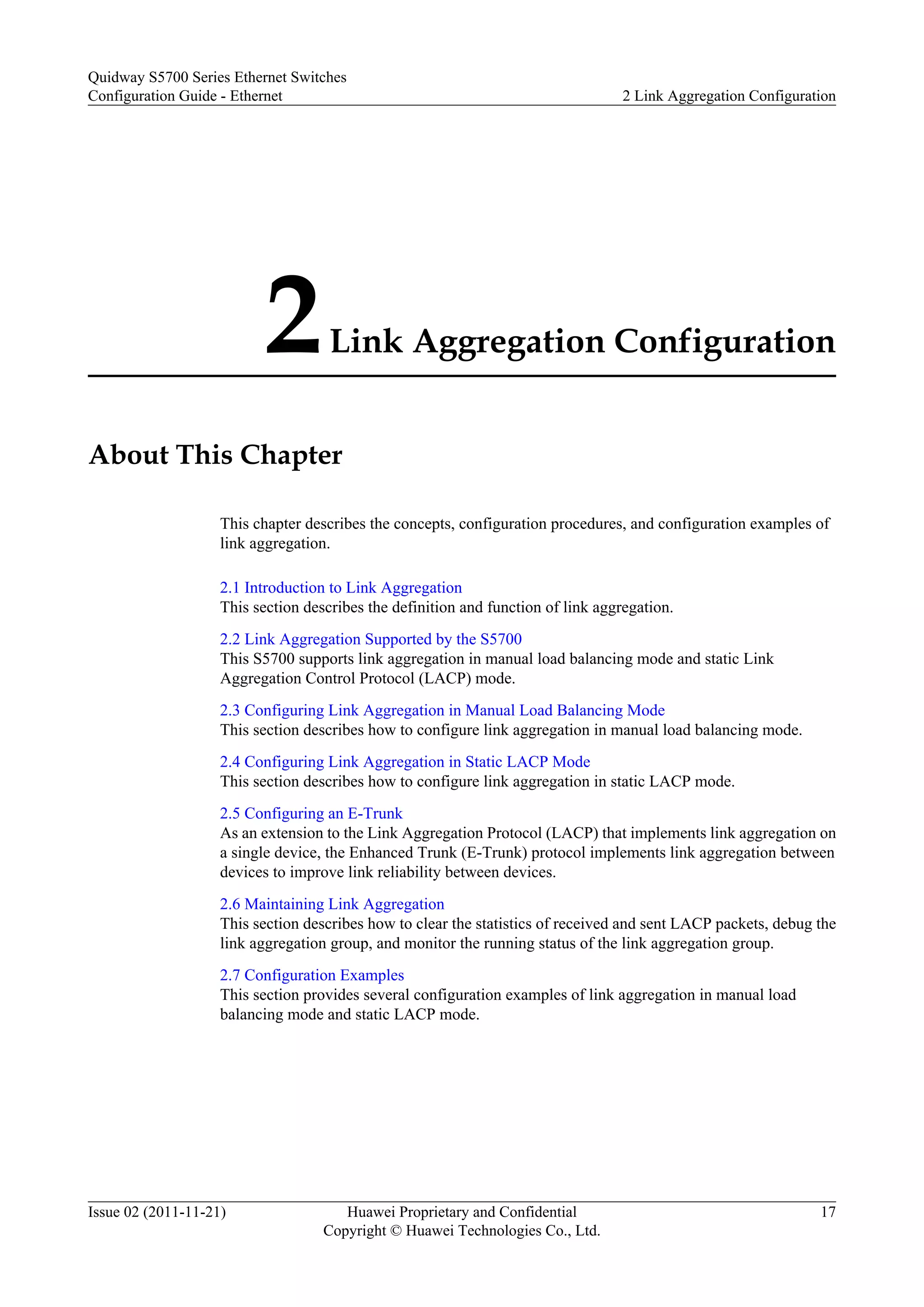 2Link Aggregation Configuration
About This Chapter
This chapter describes the concepts, configuration procedures, and configuration examples of
link aggregation.
2.1 Introduction to Link Aggregation
This section describes the definition and function of link aggregation.
2.2 Link Aggregation Supported by the S5700
This S5700 supports link aggregation in manual load balancing mode and static Link
Aggregation Control Protocol (LACP) mode.
2.3 Configuring Link Aggregation in Manual Load Balancing Mode
This section describes how to configure link aggregation in manual load balancing mode.
2.4 Configuring Link Aggregation in Static LACP Mode
This section describes how to configure link aggregation in static LACP mode.
2.5 Configuring an E-Trunk
As an extension to the Link Aggregation Protocol (LACP) that implements link aggregation on
a single device, the Enhanced Trunk (E-Trunk) protocol implements link aggregation between
devices to improve link reliability between devices.
2.6 Maintaining Link Aggregation
This section describes how to clear the statistics of received and sent LACP packets, debug the
link aggregation group, and monitor the running status of the link aggregation group.
2.7 Configuration Examples
This section provides several configuration examples of link aggregation in manual load
balancing mode and static LACP mode.
Quidway S5700 Series Ethernet Switches
Configuration Guide - Ethernet 2 Link Aggregation Configuration
Issue 02 (2011-11-21) Huawei Proprietary and Confidential
Copyright © Huawei Technologies Co., Ltd.
17
 