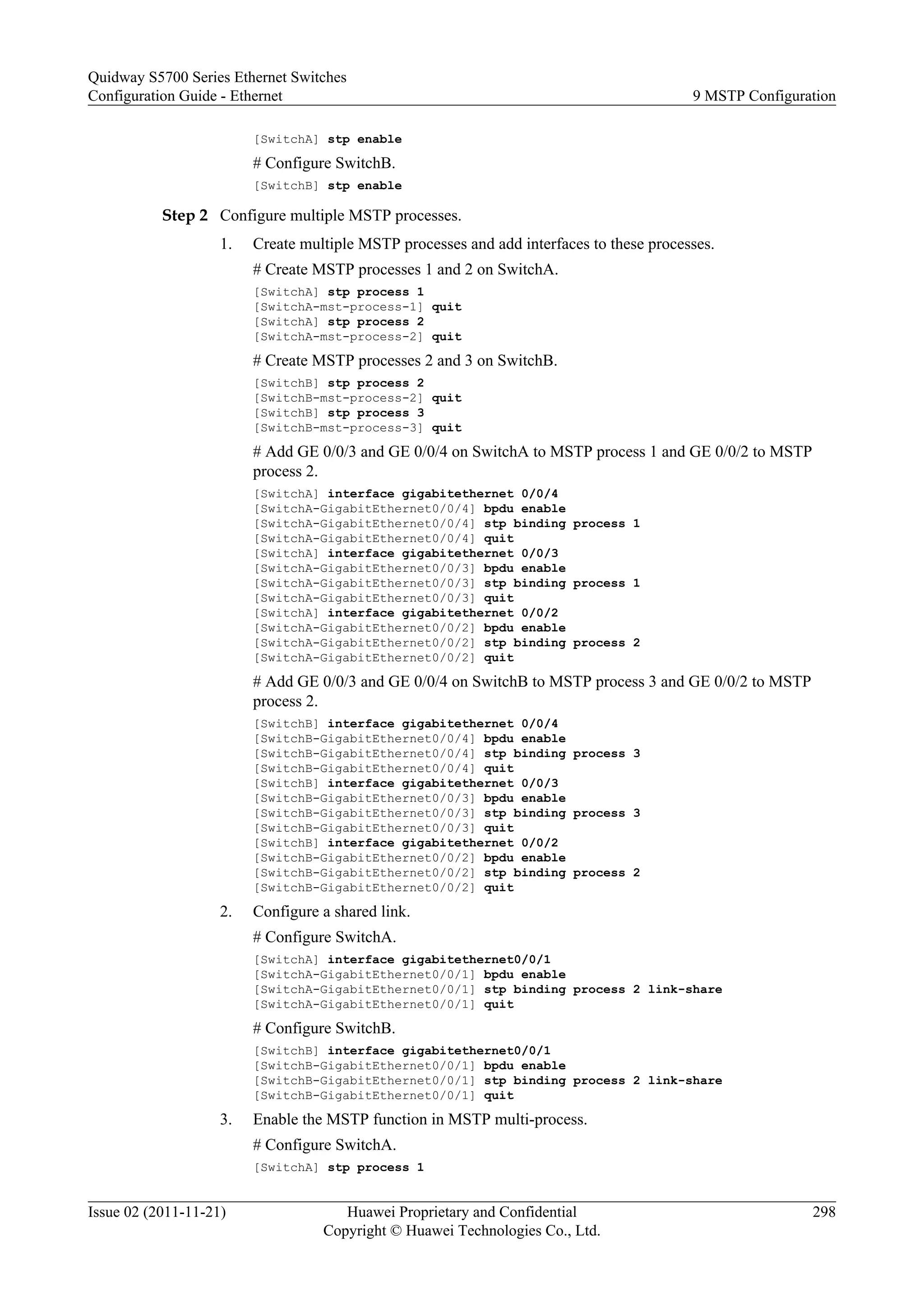 [SwitchA] stp enable
# Configure SwitchB.
[SwitchB] stp enable
Step 2 Configure multiple MSTP processes.
1. Create multiple MSTP processes and add interfaces to these processes.
# Create MSTP processes 1 and 2 on SwitchA.
[SwitchA] stp process 1
[SwitchA-mst-process-1] quit
[SwitchA] stp process 2
[SwitchA-mst-process-2] quit
# Create MSTP processes 2 and 3 on SwitchB.
[SwitchB] stp process 2
[SwitchB-mst-process-2] quit
[SwitchB] stp process 3
[SwitchB-mst-process-3] quit
# Add GE 0/0/3 and GE 0/0/4 on SwitchA to MSTP process 1 and GE 0/0/2 to MSTP
process 2.
[SwitchA] interface gigabitethernet 0/0/4
[SwitchA-GigabitEthernet0/0/4] bpdu enable
[SwitchA-GigabitEthernet0/0/4] stp binding process 1
[SwitchA-GigabitEthernet0/0/4] quit
[SwitchA] interface gigabitethernet 0/0/3
[SwitchA-GigabitEthernet0/0/3] bpdu enable
[SwitchA-GigabitEthernet0/0/3] stp binding process 1
[SwitchA-GigabitEthernet0/0/3] quit
[SwitchA] interface gigabitethernet 0/0/2
[SwitchA-GigabitEthernet0/0/2] bpdu enable
[SwitchA-GigabitEthernet0/0/2] stp binding process 2
[SwitchA-GigabitEthernet0/0/2] quit
# Add GE 0/0/3 and GE 0/0/4 on SwitchB to MSTP process 3 and GE 0/0/2 to MSTP
process 2.
[SwitchB] interface gigabitethernet 0/0/4
[SwitchB-GigabitEthernet0/0/4] bpdu enable
[SwitchB-GigabitEthernet0/0/4] stp binding process 3
[SwitchB-GigabitEthernet0/0/4] quit
[SwitchB] interface gigabitethernet 0/0/3
[SwitchB-GigabitEthernet0/0/3] bpdu enable
[SwitchB-GigabitEthernet0/0/3] stp binding process 3
[SwitchB-GigabitEthernet0/0/3] quit
[SwitchB] interface gigabitethernet 0/0/2
[SwitchB-GigabitEthernet0/0/2] bpdu enable
[SwitchB-GigabitEthernet0/0/2] stp binding process 2
[SwitchB-GigabitEthernet0/0/2] quit
2. Configure a shared link.
# Configure SwitchA.
[SwitchA] interface gigabitethernet0/0/1
[SwitchA-GigabitEthernet0/0/1] bpdu enable
[SwitchA-GigabitEthernet0/0/1] stp binding process 2 link-share
[SwitchA-GigabitEthernet0/0/1] quit
# Configure SwitchB.
[SwitchB] interface gigabitethernet0/0/1
[SwitchB-GigabitEthernet0/0/1] bpdu enable
[SwitchB-GigabitEthernet0/0/1] stp binding process 2 link-share
[SwitchB-GigabitEthernet0/0/1] quit
3. Enable the MSTP function in MSTP multi-process.
# Configure SwitchA.
[SwitchA] stp process 1
Quidway S5700 Series Ethernet Switches
Configuration Guide - Ethernet 9 MSTP Configuration
Issue 02 (2011-11-21) Huawei Proprietary and Confidential
Copyright © Huawei Technologies Co., Ltd.
298
 